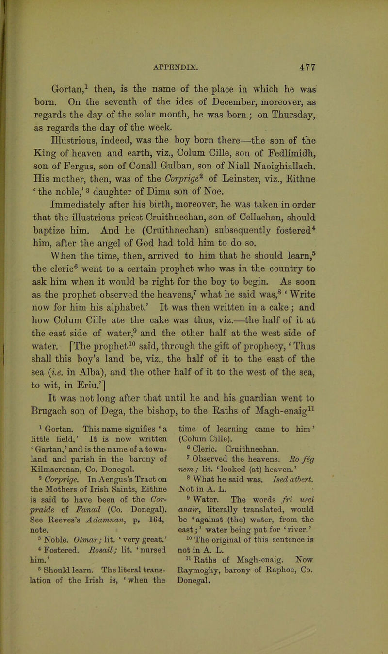 Gortan,1 then, is the name of the place in which he was born. On the seventh of the ides of December, moreover, as regards the day of the solar month, he was born ; on Thursday, as regards the day of the week. Illustrious, indeed, was the boy born there—the son of the King of heaven and earth, viz., Colum Cille, son of Fedlimidh, son of Fergus, son of Conall Gulban, son of Niall Naoighiallach. His mother, then, was of the Cor prig e,2 of Leinster, viz., Eithne * the noble,’3 daughter of Dima son of Noe. Immediately after his birth, moreover, he was taken in order that the illustrious priest Cruithnechan, son of Cellachan, should baptize him. And he (Cruithnechan) subsequently fostered4 him, after the angel of God had told him to do so. When the time, then, arrived to him that he should learn,5 the cleric6 went to a certain prophet who was in the country to ask him when it would be right for the boy to begin. As soon as the prophet observed the heavens,7 what he said was,8 ‘ Write now for him his alphabet.’ It was then written in a cake; and how Colum Cille ate the cake was thus, viz.—the half of it at the east side of water,9 and the other half at the west side of water. [The prophet10 said, through the gift of prophecy, ‘ Thus shall this boy’s land be, viz., the half of it to the east of the sea (i.e. in Alba), and the other half of it to the west of the sea, to wit, in Eriu.’] It was not long after that until he and his guardian went to Brugach son of Dega, the bishop, to the Raths of Magh-enaig11 1 Gortan. This name signifies ‘ a little field, ’ It is now written ‘ Gartan,’ and is the name of a town- land and parish in the barony of Kilmacrenan, Co. Donegal. 2 Corprige. In Aengus’s Tract on the Mothers of Irish Saints, Eithne is said to have been of the Cor- praide of Fanad (Co. Donegal). See Reeves’s Adamnan, p. 164, note. 3 Noble. Olmar; lit. ‘ very great.’ 4 Fostered. Rosail; lit. ‘nursed him.’ 6 Should learn. The literal trans- lation of the Irish is, ‘ when the time of learning came to him ’ (Colum Cille). 6 Cleric. Cruithnechan. 7 Observed the heavens. Ro fig nem; lit. ‘looked (at) heaven.’ 8 What he said was. Ised albert. Not in A. L. 9 Water. The words fri usci anair, literally translated, would be ‘against (the) water, from the east; ’ water being put for ‘ river.’ 10 The original of this sentence is not in A. L. 11 Raths of Magh-enaig. Now Raymoghy, barony of Raphoe, Co. Donegal.