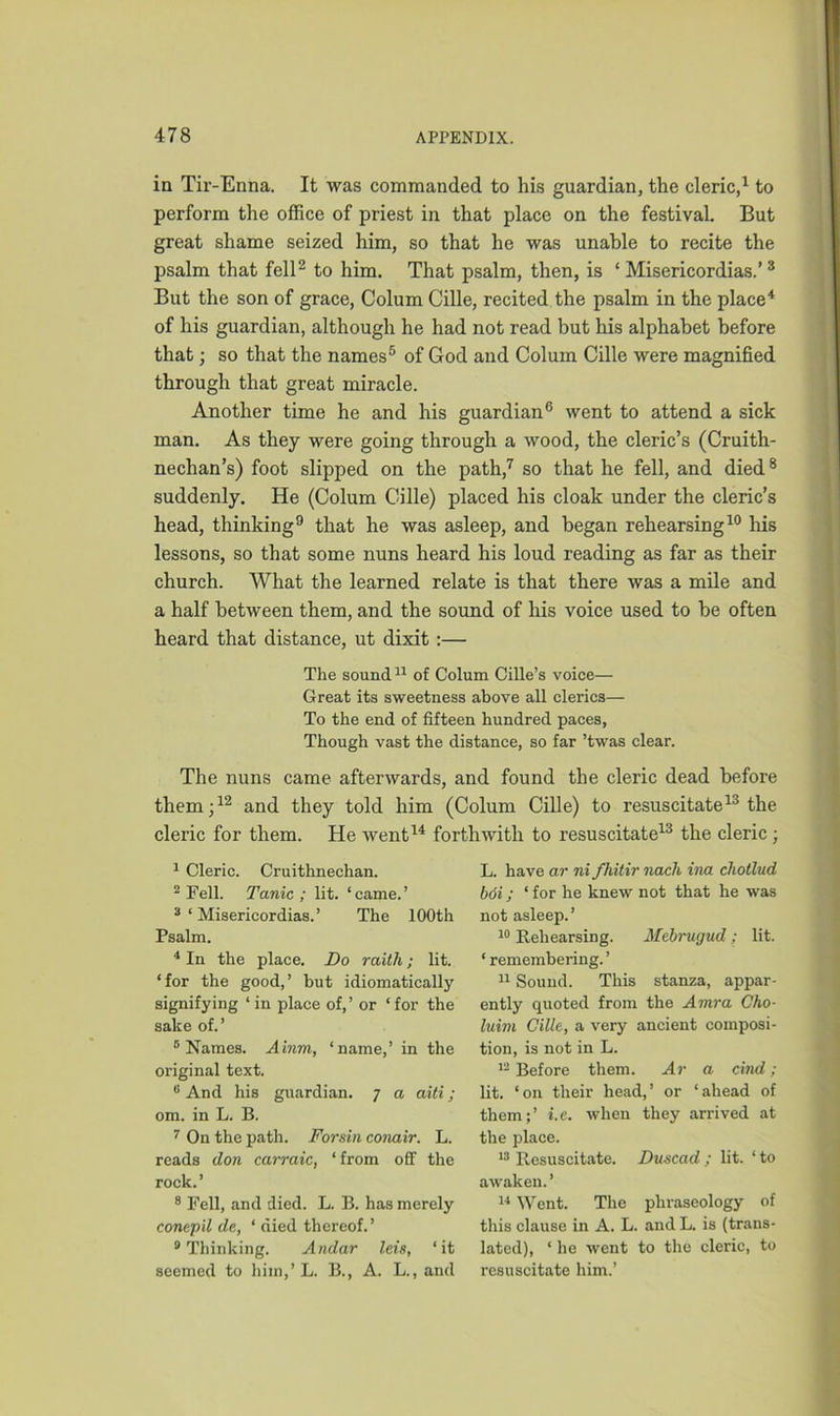 in Tir-Enna. It was commanded to his guardian, the cleric,1 to perform the office of priest in that place on the festival. But great shame seized him, so that he was unable to recite the psalm that fell2 to him. That psalm, then, is ‘ Misericordias.’ 3 But the son of grace, Colum Cille, recited the psalm in the place4 of his guardian, although he had not read but his alphabet before that; so that the names5 of God and Colum Cille were magnified through that great miracle. Another time he and his guardian6 went to attend a sick man. As they were going through a wood, the cleric’s (Cruith- nechan’s) foot slipped on the path,7 so that he fell, and died8 suddenly. He (Colum Cille) placed his cloak under the cleric’s head, thinking9 that he was asleep, and began rehearsing10 his lessons, so that some nuns heard his loud reading as far as their church. What the learned relate is that there was a mile and a half between them, and the sound of his voice used to be often heard that distance, ut dixit :— The sound11 of Colum Cille’s voice— Great its sweetness above all clerics— To the end of fifteen hundred paces, Though vast the distance, so far ’twas clear. The nuns came afterwards, and found the cleric dead before them;12 and they told him (Colum Cille) to resuscitate13 the cleric for them. He went14 forthwith to resuscitate13 the cleric; 1 Cleric. Cruithnechan. 2 Fell. Tanic ; lit. ‘ came. ’ 3 ‘ Misericordias.’ The 100th Psalm. 4 In the place. Do raith; lit. ‘for the good,’ but idiomatically signifying ‘ in place of,’ or ‘for the sake of.’ 6 Names. Ainm, ‘name,’ in the original text. s And his guardian. 7 a aiti; om. in L. B. 7 On the path. For sin conair. L. reads don carraic, ‘from off the rock.’ 8 Fell, and died. L. B. has merely conepil de, ‘ died thereof. ’ 9 Thinking. Andar lets, ‘it seemed to him,’L. B., A. L., and L. have ar ni fhitir nach ina chotlud bdi; ‘ for he knew not that he was not asleep.’ 10 Rehearsing. Mtbrugud; lit. ‘remembering.’ 11 Sound. This stanza, appar- ently quoted from the Amra Cho- luim Cille, a very ancient composi- tion, is not in L. 12 Before them. Ar a cind; lit. ‘on their head,’ or ‘ahead of them;’ i.e. when they arrived at the place. 13 Resuscitate. Duscad ; lit. ‘ to awaken.’ 14 Went. The phraseology of this clause in A. L. and L. is (trans- lated), ‘ he went to the cleric, to resuscitate him.’