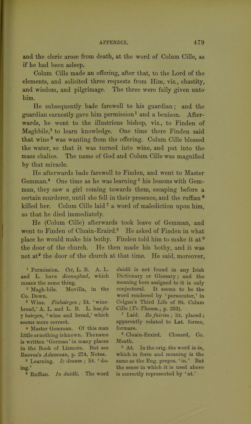 and the cleric arose from death, at the word of Colum Cille, as if he had been asleep. Colum Cille made an offering, after that, to the Lord of the elements, and solicited three requests from Him, viz., chastity, and wisdom, and pilgrimage. The three were fully given unto him. He subsequently bade farewell to his guardian; and the guardian earnestly gave him permission1 and a benison. After- wards, he went to the illustrious bishop, viz., to Finden of Maghbile,2 3 to learn knowledge. One time there Finden said that wine 8 was wanting from the offering. Colum Cille blessed the water, so that it was turned into wine, and put into the mass chalice. The name of Cod and Colum Cille was magnified by that miracle. He afterwards bade farewell to Finden, and went to Master Gemman.4 One time as he was learning5 his lessons with Gem- man, they saw a girl coming towards them, escaping before a certain murderer, until she fell in their presence, and the ruffian 6 killed her. Colum Cille laid7 a word of malediction upon him, so that he died immediately. He (Colum Cille) afterwards took leave of Gemman, and went to Finden of Cluain-Eraird.8 He asked of Finden in what place he would make his bothy. Finden told him to make it at9 the door of the church. He then made his bothy, and it was not at9 the door of the church at that time. He said, moreover, 1 Permission. Get, L. B. A. L. and L. have deonughad, which means the same thing. 2 Magh-bile. Movilla, in the Co. Down. 3 Wine. Finbairgen ; lit. ‘wine- bread,’ A. L. and L. B. L. has A?* 7 hair gen, ‘ wine and bread,’ which seems more correct. 4 Master Gemman. Of this man little ornothing is known. Thename is written ‘German’ in many places in the Book of Lismore. But see Reeves’s Adamnan, p. 274, Notes. 5 Learning. Ic denam ; lit. ‘ do- ing.’ 8 Ruffian. In duidli. The word duidli is not found in any Irish Dictionary or Glossary; and the meaning here assigned to it is only conjectural. It seems to be the word rendered by ‘ persecutor, ’ in Colgan’s Third Life of St. Colum Cille (Tr.Thaum., p. 333). 7 Laid. Ro fuirim ; lit. placed ; apparently related to Lat. formo, formare. 8 Cluain-Eraird. Clonard, Co. Meath. 9 At. In the orig. the word is in, which in form and meaning is the same as the Eng. prepos. ‘ in.’ But the sense in which it is used above is correctly represented by ‘ at. ’
