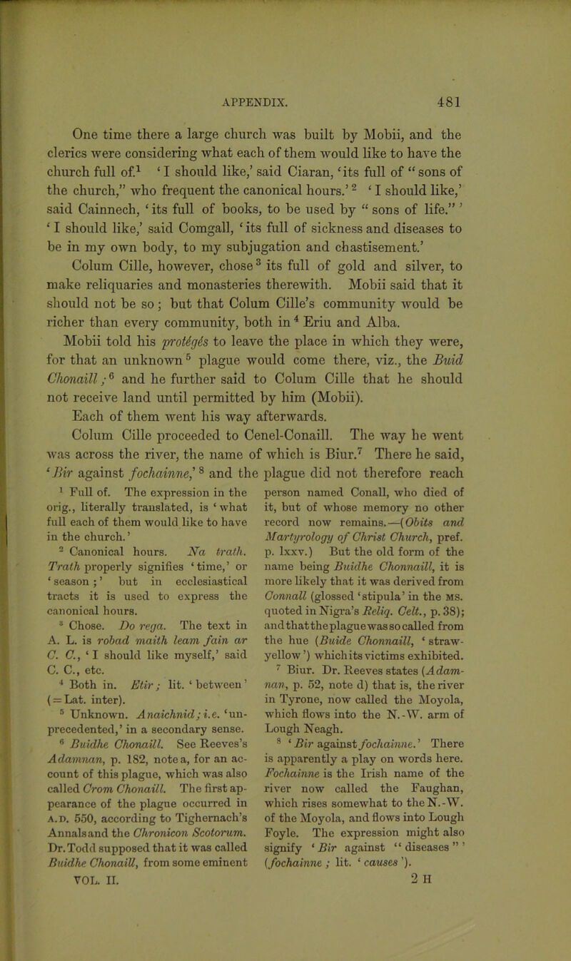 One time there a large church was built by Mobii, and the clerics were considering what each of them would like to have the church full of.1 ‘ I should like,’ said Ciaran, ‘its full of “ sons of the church,” who frequent the canonical hours.’2 ‘ I should like,’ said Cainnech, ‘its full of books, to be used by “ sons of life.” ’ ‘ I should like,’ said Comgall, ‘ its full of sickness and diseases to be in my own body, to my subjugation and chastisement.’ Colum Cille, however, chose3 its full of gold and silver, to make reliquaries and monasteries therewith. Mobii said that it should not be so; but that Colum Cille’s community would be richer than every community, both in 4 Eriu and Alba. Mobii told his proUgis to leave the place in which they were, for that an unknown 5 plague would come there, viz., the Buhl Clionaill;6 and he further said to Colum Cille that he should not receive land until permitted by him (Mobii). Each of them went his way afterwards. Colum Cille proceeded to Cenel-Conaill. The way he went was across the river, the name of which is Biur.7 There he said, ‘Bir against fochainne,'8 and the plague did not therefore reach 1 Full of. The expression in the orig., literally translated, is ‘what full each of them would like to have in the church. ’ 2 Canonical hours. Na truth. Trath properly signifies ‘time,’ or ‘ season ; ’ but in ecclesiastical tracts it is used to express the canonical hours. 3 Chose. Do rega. The text in A. L. is robctd maith learn fain ar C. C., ‘I should like myself,’ said C. C., etc. 4 Both in. Etir ; lit. ‘ between ’ ( = Lat. inter). 5 Unknown. Anaichnid;i.e. ‘un- precedented,’ in a secondary sense. 6 Buidhe Chonaill. See Reeves’s Adamnan, p. 182, notea, for an ac- count of this plague, which was also called Crom Chonaill. The first ap- pearance of the plague occurred in a.d. 550, according to Tighemach’s Annals and the Chronicon Scotorum. Dr. Todd supposed that it was called Buidhe Chonaill, from some eminent VOL. II. person named Conall, who died of it, but of whose memory no other record now remains.—(Obits and Martyrology of Christ Church, pref. p. lxxv.) But the old form of the name being Buidhe Chonnaill, it is more likely that it was derived from Connall (glossed ‘stipula’ in the ms. quoted in Nigra’s Rcliq. Celt., p. 38); and that theplaguewas so called from the hue (Buide Chonnaill, ‘ straw- yellow’) which its victims exhibited. 7 Biur. Dr. Reeves states {A dam- nan, p. 52, note d) that is, the river in Tyrone, now called the Moyola, which flows into the N.-W. arm of Lough Neagh. s ‘ Bir against fochainne. ’ There is apparently a play on words here. Fochainne is the Irish name of the river now called the Faughan, which rises somewhat to the N. -W. of the Moyola, and flows into Lough Foyle. The expression might also signify ‘Bir against “diseases”’ (fochainne ; lit. ‘ causes '). 2 II