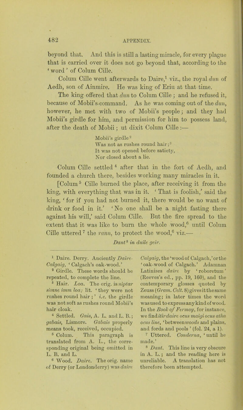 beyond that. And this is still a lasting miracle, for every plague that is carried over it does not go beyond that, according to the ‘ word ’ of Colum Cille. Colum Cille went afterwards to Daire,1 viz., the royal dun of Aedh, son of Ainmire. He was king of Eriu at that time. The king olfered that dun to Colum Cille ; and he refused it, because of Mobii’s-command. As he was coming out of the dun, however, he met with two of Mobii’s people; and they had Mobii’s girdle for him, and permission for him to possess land, after the death of Mobii; ut dixit Colum Cille :— Mobii’s girdle2 Was not as rushes round hair;3 It was not opened before satiety, Nor closed about a lie. Colum Cille settled4 after that in the fort of Aedh, and founded a church there, besides working many miracles in it. [Colum 5 * Cille burned the place, after receiving it from the king, with everything that was in it. ‘ That is foolish/ said the king, ‘ for if you had not burned it, there would be no want of drink or food in it.’ ‘No one shall be a night fasting there against his will,’ said Colum Cille. But the fire spread to the extent that it was like to burn the whole wood,0 until Colum Cille uttered7 the rann, to protect the wood,0 viz.— Dant8 in duile geir. 1 Daire. Derry. Anciently Daire- Calgaig, ‘ Calgach’s oak-wood.’ 2 Girdle. These words should be repeated, to complete the line. 3 Hair. Loa. The orig. is niptar simne imm loa; lit. ‘ they were not rushes round hair ; ’ i.e. the girdle was not soft as rushes round Mobii’s hair cloak. 4 Settled. Gais, A. L. andL. B.; gabais, Lismore. Gabais properly means took, received, occupied. 5 Colum. This paragraph is translated from A. L., the corre- sponding original being omitted in L. B. and L. 8 Wood. Daire,. The orig. name of Derry (or Londonderry) was daire Calgaig, the ‘woodof Calgach.’orthe ‘ oak-wood of Calgach.’ Adamnan Latinises daire by ‘ roboretum ’ (Reeves’s ed., pp. 19, 160), and the contemporary glosses quoted by Zeuss (Gram. Celt. 8) gives it the same meaning; in later times the word was used to express any kind of wood. In the Booh of Ftrmoy, for instance, we finditirdaire ocus maigi ocus atha ocus line, ‘betweenwoods and plains, and fords and pools ’ (fol. 24, a 1). 7 Uttered. Conderna, ‘ until he made. ’ 8 Dant. This line is very obscure in A. L.; and the reading here is unreliable. A translation has not therefore been attempted.