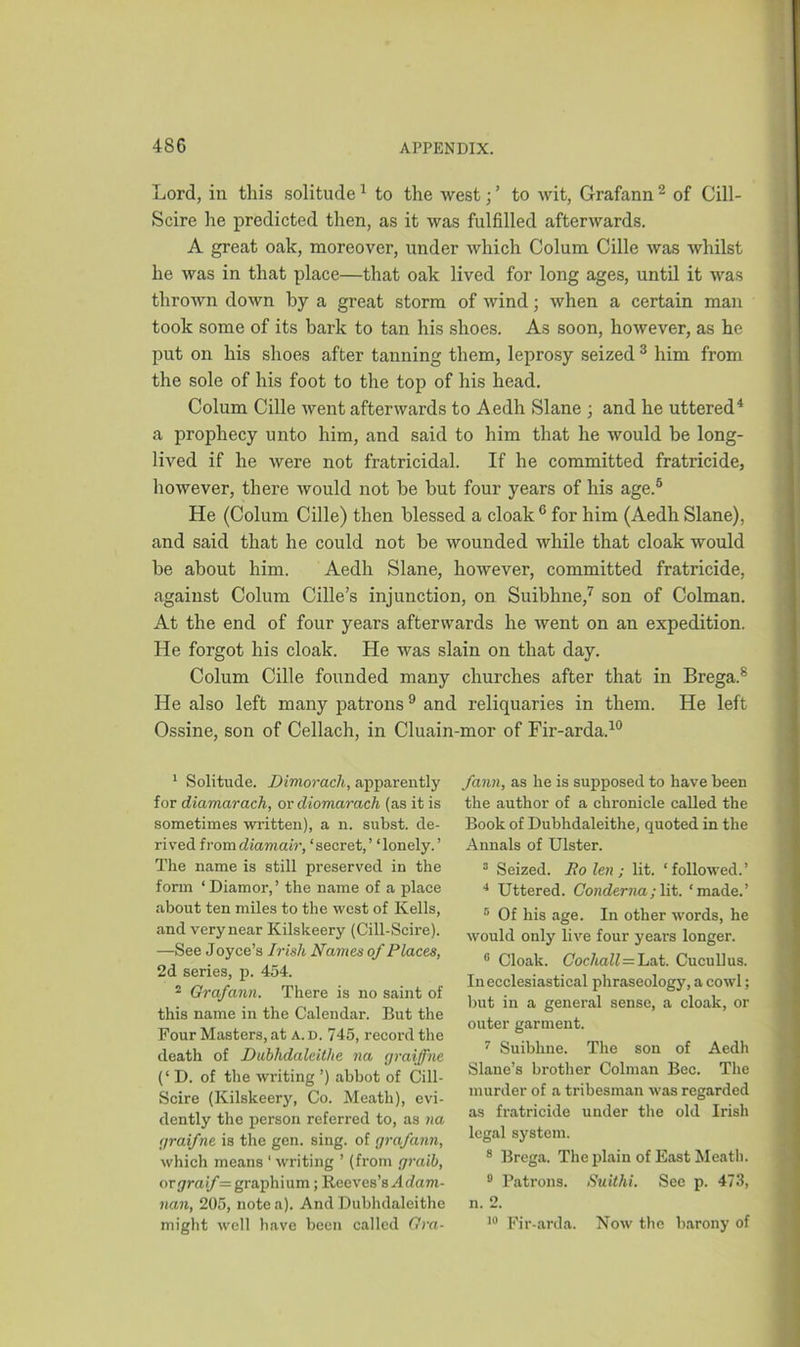 Lord, in this solitude1 to the west; ’ to wit, Grafann 2 of Cill- Scire he predicted then, as it was fulfilled afterwards. A great oak, moreover, under which Colum Cille was whilst he was in that place—that oak lived for long ages, until it was thrown down by a great storm of wind; when a certain man took some of its bark to tan his shoes. As soon, however, as he put on his shoes after tanning them, leprosy seized 3 him from the sole of his foot to the top of his head. Colum Cille went afterwards to Aedh Slane ; and he uttered4 a prophecy unto him, and said to him that he would be long- lived if he were not fratricidal. If he committed fratricide, however, there would not be but four years of his age.5 He (Colum Cille) then blessed a cloak 6 for him (Aedh Slane), and said that he could not be wounded while that cloak would be about him. Aedh Slane, however, committed fratricide, against Colum Cille’s injunction, on Suibhne,7 son of Colman. At the end of four years afterwards he went on an expedition. He forgot his cloak. He was slain on that day. Colum Cille founded many churches after that in Brega.8 He also left many patrons9 and reliquaries in them. He left Ossine, son of Cellach, in Cluain-mor of Fir-arda.10 1 Solitude. Dimorach, apparently for diamarach, or diomcirach (as it is sometimes written), a n. subst. de- rived fromdiamair, ‘secret,’ ‘lonely.’ The name is still preserved in the form ‘Diamor,’ the name of a place about ten miles to the west of Kells, and verynear Kilskeery (Cill-Scire). —See J oyce’s Irish Names of Places, 2d series, p. 454. 2 Grafann. There is no saint of this name in the Calendar. But the Four Masters, at a. d. 745, record the death of Dublidalcitlie na graiffnc (‘ D. of the writing ’) abbot of Cill- Scire (Kilskeery, Co. Meath), evi- dently the person referred to, as na graifne is the gen. sing, of grafann, which means ‘ writing ’ (from graib, or graif= graph ium; Reeves’s A dam- nan, 205, note a). And Dubhdaleithc might well have been called Gra- fann, as he is supposed to have been the author of a chronicle called the Book of Dubhdaleithe, quoted in the Annals of Ulster. 3 Seized. Ro len ; lit. ‘ followed.’ 4 Uttered. Condemn; lit. ‘made.’ 5 Of his age. In other words, he would only live four year's longer. 6 Cloak. Cochall—'La.t. Cucullus. In ecclesiastical phraseology, a cowl; but in a general sense, a cloak, or outer garment. 7 Suibhne. The son of Aedh Slane’s brother Colman Bee. The murder of a tribesman was regarded as fratricide under the old Irish legal system. 8 Brega. The plain of East Meath. 8 Patrons. Suithi. See p. 473, n. 2. 10 Fir-arda. Now the barony of