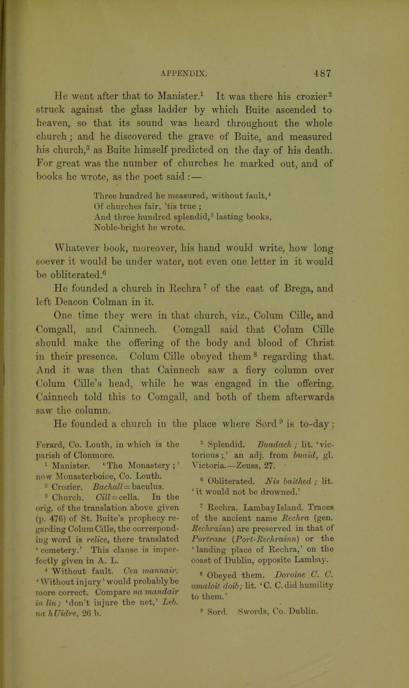He went after that to Manister.1 It was there his crozier2 struck against the glass ladder by which Buite ascended to heaven, so that its sound was heard throughout the whole church; and he discovered the grave of Buite, and measured his church,3 as Buite himself predicted on the day of his death. For great was the number of churches he marked out, and of books he wrote, as the poet said : — Three hundred he measured, without fault,'1 Of churches fair, ’tis true ; And three hundred splendid,5 lasting books, Noble-bright he wrote. Whatever book, moreover, his hand would write, how long soever it would be under water, not even one letter in it would be obliterated.6 He founded a church in Rechra7 of the east of Brega, and left Deacon Colman in it. One time they were in that church, viz., Colum Cille, and Comgall, and Cainnech. Comgall said that Colum Cille should make the offering of the body and blood of Christ in their presence. Colum Cille obeyed them8 regarding that. And it was then that Cainne Colum Cille’s head, while he Cainnech told this to Comgall, saw the column. He founded a church in the Ferard, Co. Louth, in which is the parish of Clonmore. 1 Manister. * The Monastery ; ’ now Monasterboice, Co. Louth. - Crozier. Backedl — baculus. 3 Church. 0*»K=cella. In the orig. of the translation above given (p. 476) of St. Buite’s prophecy re- garding Colum Cille, the correspond- ing word is reliee, there translated ‘cemetery.’ This clause is imper- fectly given in A. L. 1 Without fault. Gen mannair. 4 Without injury ’ would probably be more correct. Compare na mandair in lin; ‘don’t injure the net,’ Led), na hUidre, 26 b. ch saw a fiery column over was engaged in the offering, and both of them afterwards place where Sord 9 is to-day ; 5 Splendid. Buadach ; lit. ‘vic- torious ; ’ an adj. from buaul, gl. Victoria.—Zeuss, 27. 6 Obliterated. Nis baithed ; lit. 4 it would not be drowned.’ 7 Rechra. Lamhay Island. Traces of the ancient name Rechra (gen. Rechrainn) are preserved in that of Portrane (Port-Rechrainn) or the 4 landing place of Rechra,’ on the coast of Dublin, opposite Lamhay. 8 Obeyed them. Doroine C. C. umaloit doib; lit. 4C. C. did humility to them. ’ 9 Sord. Swords, Co. Dublin.