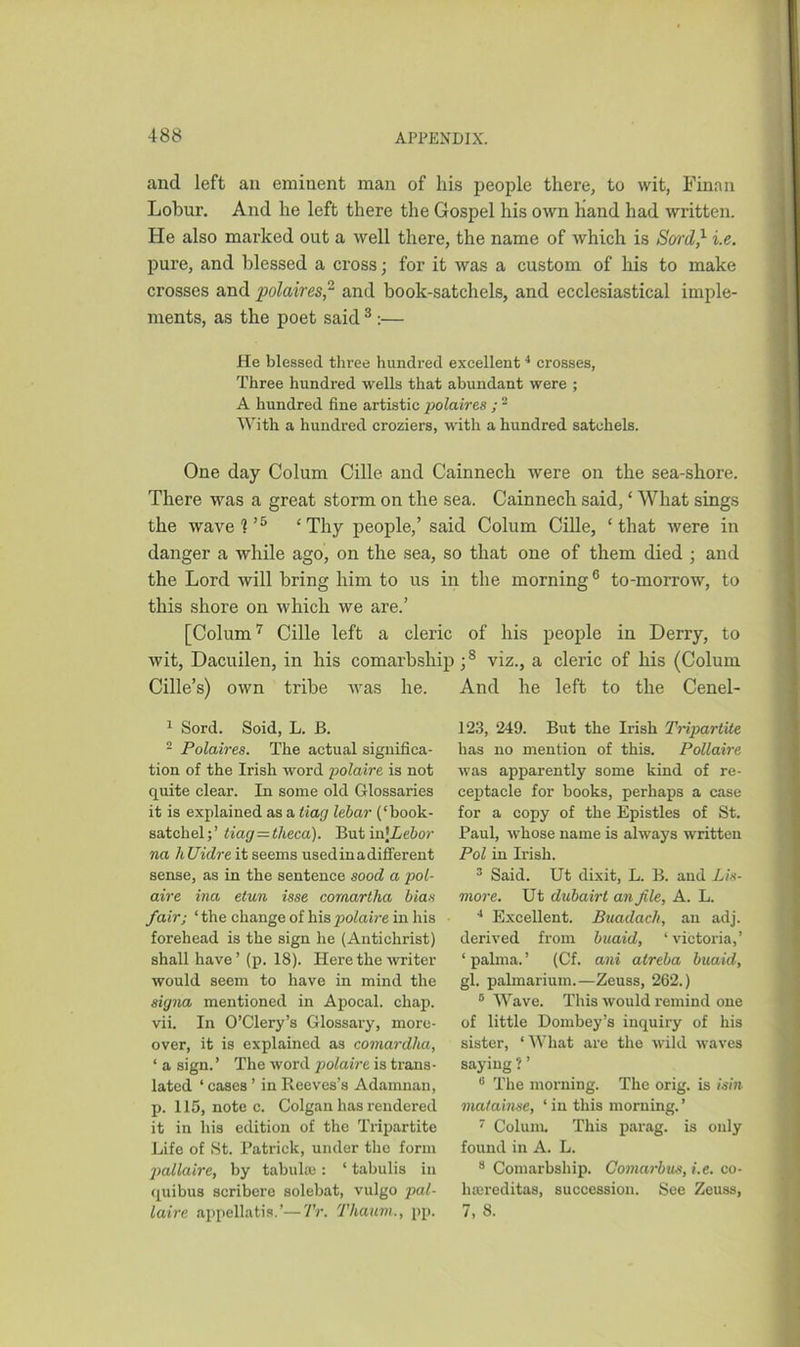 and left ail eminent man of his people there, to wit, Finan Lobur. And he left there the Gospel his own hand had written. He also marked out a well there, the name of which is Sord,1 2 i.e. pure, and blessed a cross; for it was a custom of his to make crosses and polaires,’1 and book-satchels, and ecclesiastical imple- ments, as the poet said 3 :— He blessed three hundred excellent4 * crosses, Three hundred wells that abundant were ; A hundred fine artistic polaires ; - With a hundred croziers, with a hundred satchels. One day Colum Cille and Cainnech were on the sea-shore. There was a great storm on the sea. Cainnech said, ‘ What sings the wave?’5 £Thy people,’ said Colum Cille, ‘that were in danger a while ago, on the sea, so that one of them died ; and the Lord will bring him to us in the morning6 to-morrow, to this shore on which we are.’ [Colum7 Cille left a cleric of his people in Derry, to wit, Dacuilen, in his comarbsliip;8 viz., a cleric of his (Colum. Cille’s) own tribe was he. And he left to the Cenel- 1 Sord. Soid, L. B. 2 Polaires. The actual significa- tion of the Irish word polaire is not quite clear. In some old Glossaries it is explained as a liag lebar (‘hook- satchel;’ tiag —tlieca). But ia[Lebor na hUidre it seems usedinadifferent sense, as in the sentence sood a pol- aire ina etun isse cornartha bias fair; ‘the change of his polaire in his forehead is the sign he (Antichrist) shall have ’ (p. 18). Here the writer would seem to have in mind the signa mentioned in Apocal. chap, vii. In O’Clery’s Glossary, more- over, it is explained as comardlia, ‘ a sign.’ The word polaire is trans- lated ‘ cases ’ in Reeves’s Adamnan, p. 115, note c. Colgan has rendered it in his edition of the Tripartite Life of St. Patrick, under the form pallaire, by tabula;: ‘ tabulis in quibus scribere solebat, vulgo pal- laire appellatis.’—Tr. Thaum., pp. 123, 249. But the Irish Tripartite has no mention of this. Pollaire was apparently some kind of re- ceptacle for books, perhaps a case for a copy of the Epistles of St. Paul, whose name is always written Pol in Irish. 3 Said. Ut dixit, L. B. and Lis- more. Ut dubairt an file, A. L. 4 Excellent. Buadach, an adj. derived from buaid, ‘ victoria,’ ‘ palma. ’ (Cf. ani alreba buaid, gl. palmarium.—Zeuss, 262.) 8 Wave. This would remind one of little Dombey’s inquiry of his sister, ‘What are the wild waves saying ? ’ 8 The morning. The orig. is isin matainse, ‘ in this morning. ’ 7 Colum. This parag. is only found in A. L. 8 Comarbship. Comarbus, i.e. co- luereditas, succession. See Zeuss, 7, 8.