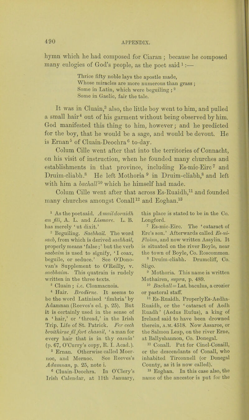 hymn which he had composed for Ciaran ; because lie composed many eulogies of God’s people, as the poet said1:— Thrice fifty noble lays the apostle made, Whose miracles are more numerous than grass ; Some in Latin, which were beguiling ; 2 Some in Gaelic, fair the tale. It was in Cluain,3 also, the little boy went to him, and pulled a small hair4 5 out of his garment without being observed by him. God manifested this thing to him, however; and he predicted for the boy, that he would be a sage, and would be devout. He is Ernan6 of Cluain-Deochra6 to-day. Colum Cille went after that into the territories of Connacht, on his visit of instruction, when he founded many churches and establishments in that province, including Es-mic-Eirc7 and Druim-cliabh ,8 He left Mothoria 9 in Druim-cliabh,8 and left with him a bachall10 which he himself had made. Colum Cille went after that across Es-Ruaidh,11 and founded many churches amongst Conall12 and Eoghan.13 1 As the poet said. Amaildorciiclh an fill, A. L. and Lismore. L. B. has merely ‘ ut dixit. ’ 2 Beguiling. Saebhail. The word saeb, from which is derived saebhail, properly means ‘ false; ’ but the verb saebaim is used to signify, ‘ I coax, beguile, or seduce.’ See 0’Dono- van’s Supplement to O’Reilly, v. saebhaim. This quatrain is rudely written in the three texts. 3 Cluain ; i.e. Clonmacnois. 4 Hair. Brodirne. It seems to be the word Latinised ‘fimbria’ by Adamnan (Reeves’s ed. p. 25). But it is certainly used in the sense of a ‘hair,’ or ‘thread,’ in the Irish Trip. Life of St. Patrick. Fer cech broithirnc fil fort chasail, ‘ a man for every hair that is in thy casula’ (p. 67, O’Curry’s copy, R. I. Acad.). 5 Ernan. Otherwise called Moer- noc, and Mernoc. See Reeves’s Adamnan, p. 25, note i. 6 Cluain-Deochra. In O’Clery’s Irish Calendar, at lltli January, this place is stated to be in the Co. Longford. 7 Es-mic-Eire. The * cataract of Erc’s son.’ Afterwards called Es-ui- Floinn, and now written Assylin. It is situated on the river Boyle, near the town of Boyle, Co. Roscommon. 8 Druim-cliabh. Drumcliff, Co. Sligo. 9 Mothoria. This name is written Mothairen, supra, p. 4S9. 10 Bachall—Lat. baculus, a crozier or pastoral staff. 11 Es-Ruaidh. ProperlyEs-Aedha- Ruaidh, or the ‘ cataract of Aedh Ruadh’ (Aedus Rufus), a king of Ireland said to have been drowned therein, a.m. 4518. Now Assaroe, or the Salmon Leap, on the river Erne, at Ballyshaunon, Co. Donegal. 12 Conall. Put for Cinel-Conaill, or the descendants of Conall, who inhabited Tirconnell (or Donegal County, as it is now called). 13 Eoghan. In this case also, the name of the ancestor is put for the