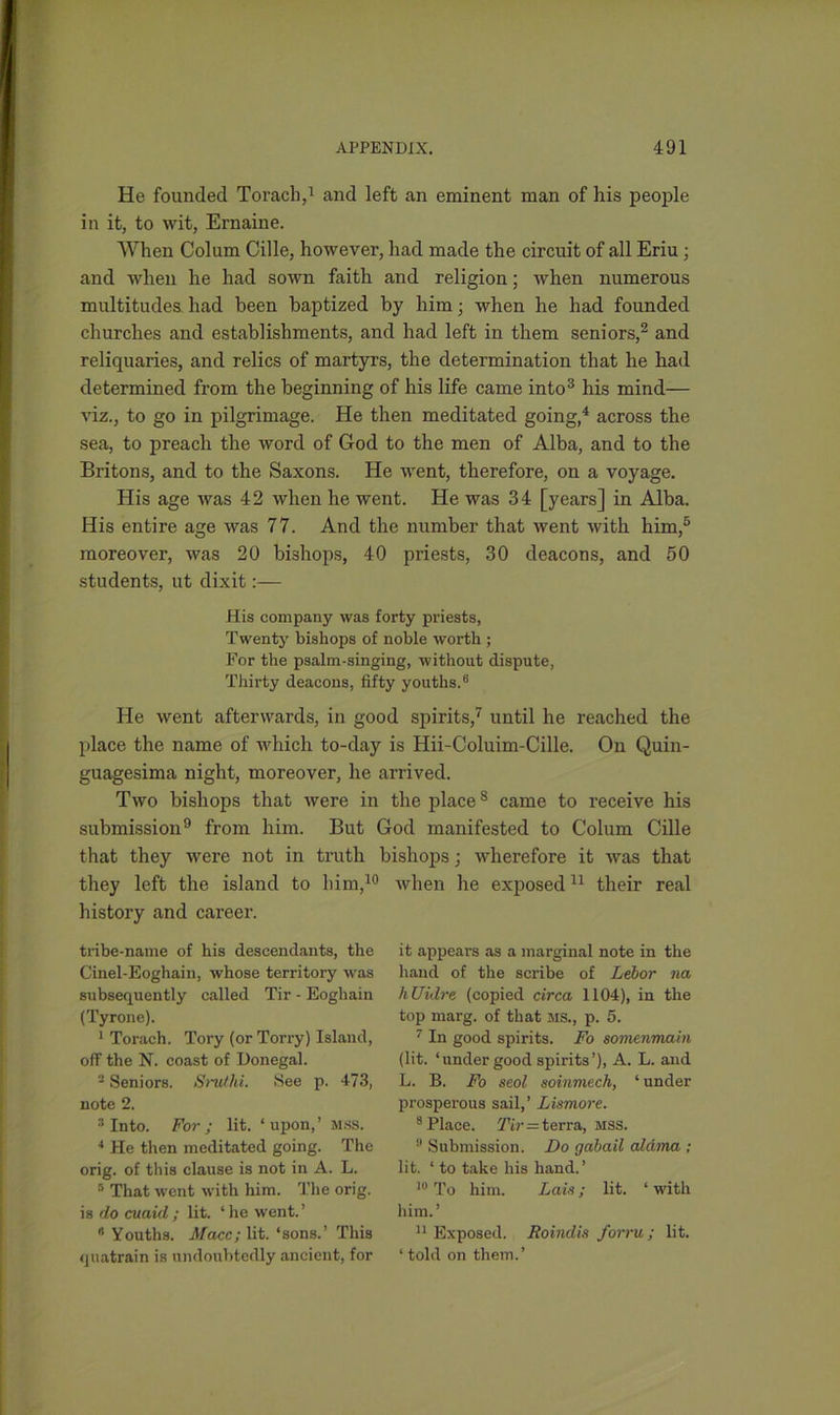 He founded Torach,1 and left an eminent man of his people in it, to wit, Ernaine. When Colum Cille, however, had made the circuit of all Eriu; and when he had sown faith and religion; when numerous multitudes had been baptized by him; when he had founded churches and establishments, and had left in them seniors,2 and reliquaries, and relics of martyrs, the determination that he had determined from the beginning of his life came into3 his mind— viz., to go in pilgrimage. He then meditated going,4 across the sea, to preach the word of God to the men of Alba, and to the Britons, and to the Saxons. He went, therefore, on a voyage. His age was 42 when he went. He was 34 [years] in Alba. His entire age was 77. And the number that went with him,5 moreover, was 20 bishops, 40 priests, 30 deacons, and 50 students, ut dixit:— His company was forty priests, Twenty bishops of noble worth ; For the psalm-singing, without dispute, Thirty deacons, fifty youths.6 He went afterwards, in good spirits,7 until he reached the place the name of which to-day is Hii-Coluim-Cille. On Quin- guagesima night, moreover, he arrived. Two bishops that were in the places came to receive his submission9 from him. But God manifested to Colum Cille that they were not in truth bishops; wherefore it was that they left the island to liim,10 when he exposed11 their real history and career. tribe-name of his descendants, the Cinel-Eoghain, whose territory was subsequently called Tir - Eoghain (Tyrone). 1 Torach. Tory (or Ton-y) Island, off the N. coast of Donegal. 2 Seniors. Sruthi. See p. 473, note 2. 3 Into. For; lit. ‘upon,’ MSS. 4 He then meditated going. The orig. of this clause is not in A. L. 5 That went with him. The orig. is do cuaid ; lit. * he went. ’ 6 Youths. Macc; lit. ‘sons.’ This quatrain is undoubtedly ancient, for it appears as a marginal note in the hand of the scribe of Lebor na hUidre (copied circa 1104), in the top marg. of that MS., p. 5. 7 In good spirits. Fo somenmain (lit. ‘ under good spirits ’), A. L. and L. B. Fo seol soinmech, ‘ under prosperous sail,’ Lismore. 8 Place. Tir—terra, mss. !l Submission. Do gabail aldma ; lit. ‘ to take his hand. ’ 10 To him. Lais; lit. ‘ with him.’ 11 Exposed. Roindis form; lit. ‘ told on them.’