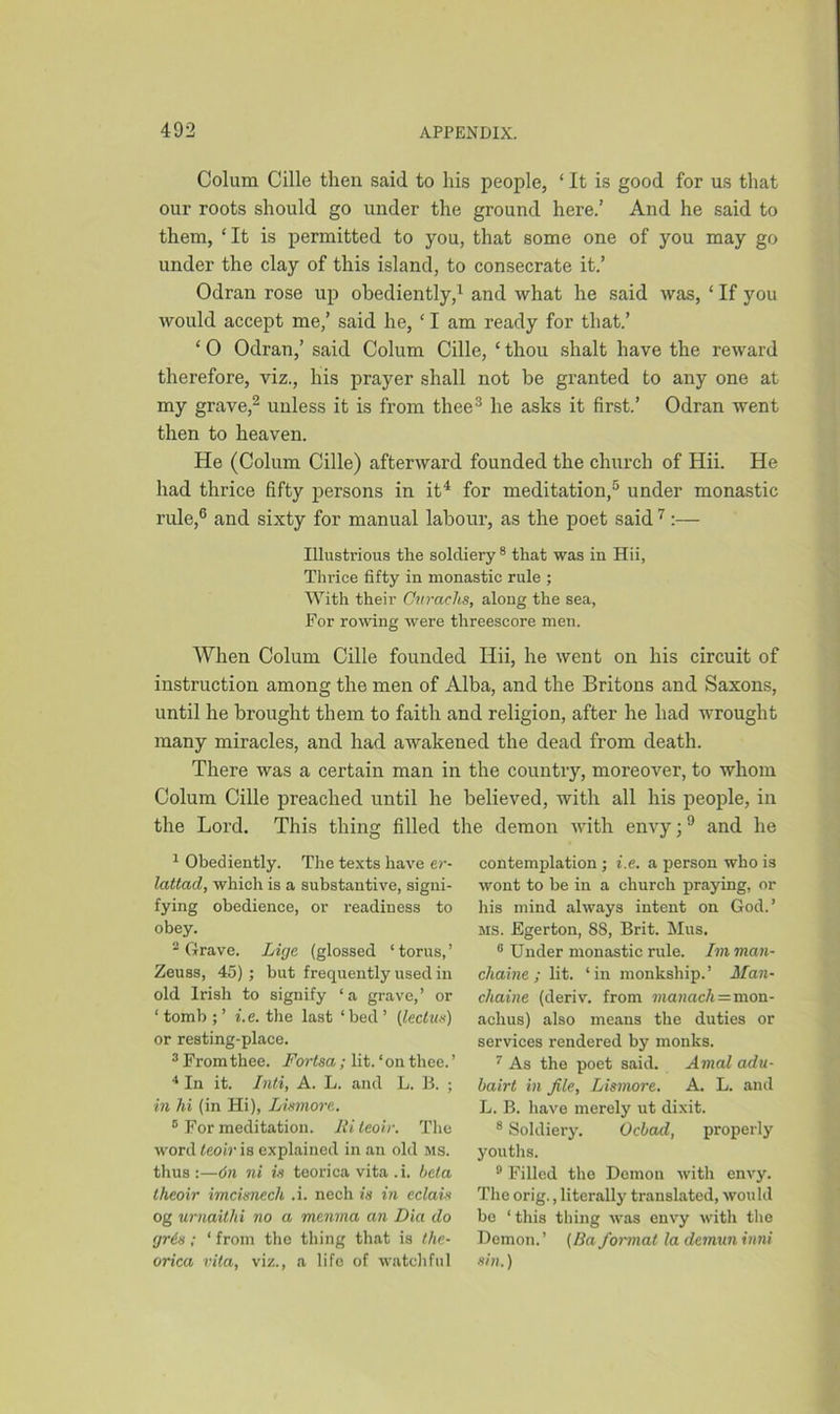 Colum Cille then said to his people, ‘ It is good for us that our roots should go under the ground here.’ And he said to them, ‘It is permitted to you, that some one of you may go under the clay of this island, to consecrate it.’ Odran rose up obediently,1 and what he said was, 1 If you would accept me,’ said he, ‘ I am ready for that.’ ‘ 0 Odran,’ said Colum Cille, ‘ thou slialt have the reward therefore, viz., his prayer shall not be granted to any one at my grave,2 unless it is from thee3 he asks it first.’ Odran went then to heaven. He (Colum Cille) afterward founded the church of Hii. He had thrice fifty persons in it4 for meditation,5 under monastic rule,6 and sixty for manual labour, as the poet said 7 :— Illustrious the soldiery 8 that was in Hii, Thrice fifty in monastic rule ; With their Onrachs, along the sea, For rowing were threescore men. When Colum Cille founded Hii, he went on his circuit of instruction among the men of Alba, and the Britons and Saxons, until he brought them to faith and religion, after he had wrought many miracles, and had awakened the dead from death. There was a certain man in the country, moreover, to whom Colum Cille preached until he believed, with all his people, in the Lord. This thing filled the demon with envy;9 and he 1 Obediently. The texts have er- lattad, which is a substantive, signi- fying obedience, or readiness to obey. 2 Grave. Licje (glossed ‘torus,’ Zeuss, 45) ; but frequently used in old Irish to signify ‘a grave,’ or ‘ tomb ; ’ i.e. the last ‘ bed ’ (ileclus) or resting-place. 3 From thee. Fortsa; lit.‘on thee.’ 4 In it. Inti, A. L. and L. B. ; in hi (in Hi), Lismore. B For meditation. Ri leoir. The word leoir is explained in an old ms. thus :—6n ni is teorica vita .i. beta theoir imcimech .i. nech is in eclais og urnaitlii no a manna an Dia do (jris; ‘ from the thing that is the- orica vita, viz., a life of watchful contemplation ; i.e. a person who is wont to be in a church praying, or his mind always intent on God.’ ms. Egerton, 8S, Brit. Mus. G Under monastic rule. Imman- chaine ; lit. ‘in monkship.’ Man- chaine (deriv. from manach=mon- achus) also means the duties or services rendered by monks. 7 As the poet said. Amal adu- bairt in file, Lismore. A. L. and L. B. have merely ut dixit. 8 Soldiery. Ocbad, properly youths. 9 Filled the Demon with envy. The orig., literally translated, would be ‘ this thing was envy with the Demon.’ (Ba format la demun inni sin.)