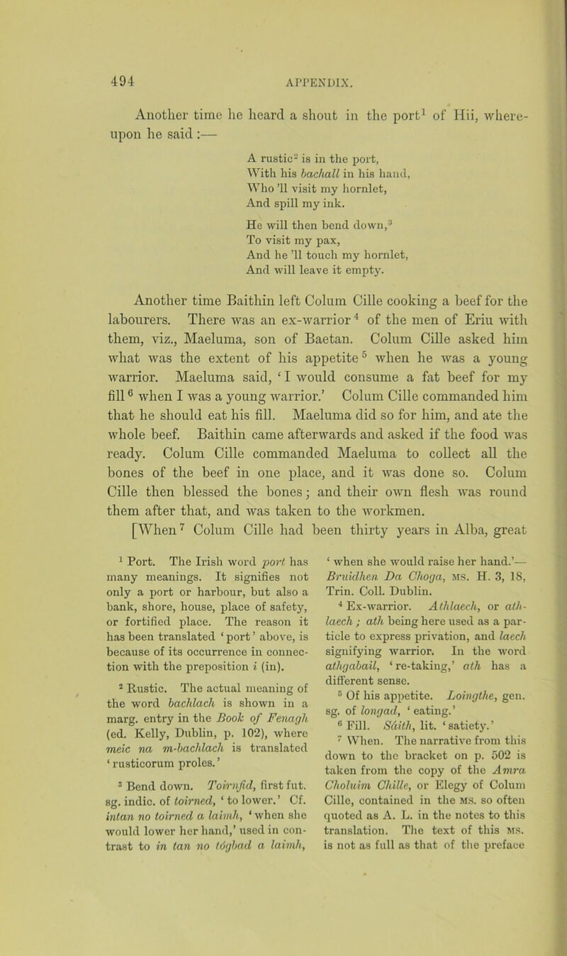 Another time lie heard a shout in the port1 2 of Hii, where- upon he said:— A rustic- is in the port, With his bacliall in his hand, Who ’ll visit my hornlet, And spill my ink. He will then bend down,3 To visit my pax, And he ’ll touch my hornlet, And will leave it empty. Another time Baithin left Colum Cille cooking a beef for the labourers. There was an ex-warrior4 of the men of Eriu with them, viz., Maeluma, son of Baetan. Colum Cille asked him what was the extent of his appetite 5 when he was a young warrior. Maeluma said, ‘ I would consume a fat beef for my fill6 when I was a young warrior.’ Colum Cille commanded him that he should eat his fill. Maeluma did so for him, and ate the whole beef. Baithin came afterwards and asked if the food was ready. Colum Cille commanded Maeluma to collect all the bones of the beef in one place, and it was done so. Colum Cille then blessed the bones; and their own flesh was round them after that, and was taken to the workmen. [When7 Colum Cille had been thirty years in Alba, great 1 Port. The Irish word port has many meanings. It signifies not only a port or harbour, but also a bank, shore, house, place of safety, or fortified place. The reason it has been translated * port ’ above, is because of its occurrence in connec- tion with the preposition i (in). 2 Rustic. The actual meaning of the word bacJilach is shown in a marg. entry in the Book of Fenagli (ed. Kelly, Dublin, p. 102), where meic na m-bachlach is translated ‘ rusticorum proles. ’ 3 Bend down. Tovrnfid, first fut. sg. indie, of toirned, 1 to lower. ’ Cf. intan no toirned a laimh, ‘ when she would lower her hand,’ used in con- trast to in tan no tdgbad a laimh, ‘ when she would raise her hand.’— Bruidhen Da Choga, ms. H. 3, IS, Trin. Coll. Dublin. 4 Ex-warrior. Athlaech, or ath- laech; ath being here used as a par- ticle to express privation, and laech signifying warrior. In the word athgabail, ‘re-taking,’ ath has a different sense. 8 Of his appetite. Loingthe, gen. sg. of longad, ‘ eating.’ 8 Fill. Sdith, lit. ‘satiety.’ 7 When. The narrative from this down to the bracket on p. 502 is taken from the copy of the Amra Choluim ChiUe, or Elegy of Colum Cille, contained in the ms. so often quoted as A. L. in the notes to this translation. The text of this ms. is not as full as that of the preface