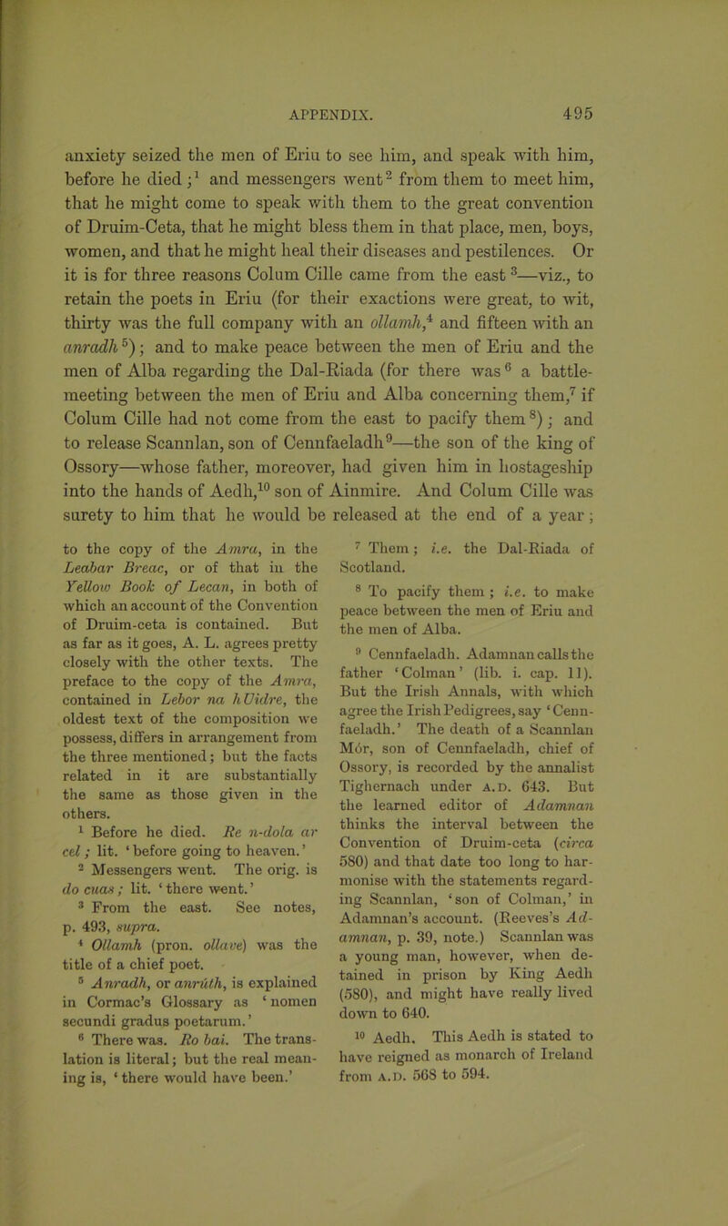 canxiety seized the men of Eriu to see him, and speak with him, before he died and messengers went2 from them to meet him, that he might come to speak with them to the great convention of Druim-Ceta, that he might bless them in that place, men, boys, women, and that he might heal their diseases and pestilences. Or it is for three reasons Colum Cille came from the east 3—viz., to retain the poets in Eriu (for their exactions were great, to wit, thirty was the full company with an ollamh,4 and fifteen with an anradh5); and to make peace between the men of Eriu and the men of Alba regarding the Dal-Riada (for there was 6 a battle- meeting between the men of Eriu and Alba concerning them,7 if Colum Cille had not come from the east to pacify them 8); and to release Scannlan, son of Cennfaeladh9—the son of the king of Ossory—whose father, moreover, had given him in hostageship into the hands of Aedh,10 son of Ainmire. And Colum Cille was surety to him that he would be released at the end of a year; to the copy of the Amra, in the Leabar Breac, or of that in the Yellow Book of Lecan, in both of which an account of the Convention of Druim-ceta is contained. But as far as it goes, A. L. agrees pretty closely with the other texts. The preface to the copy of the Amra, contained in Lebor na hUidre, the oldest text of the composition we possess, differs in arrangement from the three mentioned; but the facts related in it are substantially the same as those given in the others. 1 Before he died. Be n-dola ar cel ; lit. ‘ before going to heaven. ’ 2 Messengers went. The orig. is do cuas; lit. ‘ there went. ’ 3 From the east. See notes, p. 493, supra. 4 Ollamh (pron. ollave) was the title of a chief poet. 5 Anradh, or anruth, is explained in Cormac’s Glossary as ‘ nomen secundi gradus poetarum. ’ 6 There was. Bo bai. The trans- lation is literal; but the real mean- ing is, ‘ there would have been.’ 7 Them; i.e. the Dal-Biada of Scotland. 8 To pacify them ; i.e. to make peace between the men of Eriu and the men of Alba. n Cennfaeladh. Adamnan calls the father ‘Colman’ (lib. i. cap. 11). But the Irish Annals, with which agree the Irish Pedigrees, say ‘Cenn- faeladh. ’ The death of a Scannlan Mbr, son of Cennfaeladh, chief of Ossory, is recorded by the annalist Tighernach under a.d. 643. But the learned editor of Adamnan thinks the interval between the Convention of Druim-ceta (circa 5S0) and that date too long to har- monise with the statements regard- ing Scannlan, ‘son of Colman,’ in Adamnan’s account. (Beeves’s Ad- amnan, p. 39, note.) Scannlan was a young man, however, when de- tained in prison by King Aedh (580), and might have really lived down to 640. 10 Aedh. This Aedh is stated to have reigned as monarch of Ireland from a.d. 568 to 594.