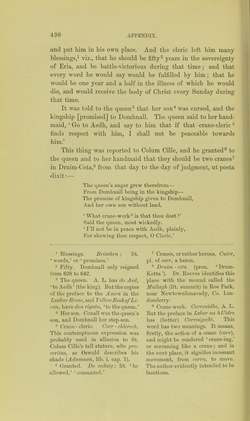 and put him in his own place. And the cleric left him many blessings,1 viz., that he should be fifty2 years in the sovereignty of Eria, and be battle-victorious during that time; and that every word he would say would be fulfilled by him; that he would be one year and a half in the illness of which he would die, and would receive the body of Christ every Sunday during that time. It was told to the queen3 that her son4 was cursed, aud the kingship [promised] to Domhnall. The queen said to her hand- maid, ‘ Go to Aedh, and say to him that if that crane-cleric 5 finds respect with him, I shall not be peaceable towards him.’ This thing was reported to Colum Cille, and he granted6 to the queen and to her handmaid that they should be two cranes7 in Druim-Ceta,8 from that day to the day of judgment, ut poeta dixit:— The queen’s anger grew therefrom— From Domhnall being in the kingship— The promise of kingship given to Domhnall, And her own son without land. ‘ What crane-work9 * 11 is that thou dost ?’ Said the queen, most wickedly. ‘ I’ll not be in peace with Aedh, plainly, For showing thee respect, 0 Cleric.’ 1 Blessings. Briathra; lit. * words,’ or ‘ promises.’ 2 Fifty. Domhnall only reigned from 628 to 642. 3 The queen. A. L. has do Aed, ‘ to Aedh ’ (the king). But the copies ■of the preface to the Amra in the LeabarBreac, and YellowBoolcof La- can, have donrigain, ‘to the queen. ’ 4 Her son. Conall was the queen’s son, and Domhnall her step-son. 5 Crane - cleric. Corr - chlerech. This contemptuous expression was probably used in allusion to St. Colum Cille’s tall stature, alta pro- carilas, as Oswald describes his shade (Adamnan, lib. i. cap. 1). 11 Granted. Do cedaig; lit. ‘ he allowed,’ ‘consented.’ 7 Cranes, or rather herons. Cuirr, pi. of corr, a heron. 8 Druim - ceta (pron. ‘ Drum- Ketta ’). Dr. Reeves identifies this place with the mound called the Mullagh (lit. summit) in Roe Park, near Newtownlimavady, Co. Lon- donderry. 9 Crane-work. Corrsuidhe, A. L. But the preface in Labor na h Uidre has (better) Corraigeclit. This word has two meanings. It means, firstly, the action of a crane (corr), and might be rendered * crane-ing,’ or screaming like a crane; and in the next place, it signifies incessant movement, from corra, to move. The author evidently intended to be facetious.