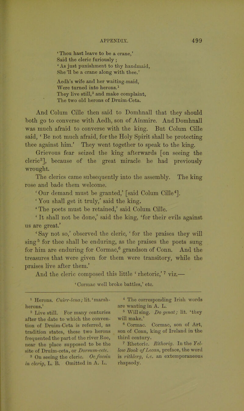 ‘Thou hast leave to be a crane,’ Said the cleric furiously ; * As just punishment to thy handmaid, She ’ll be a crane along with thee.’ Aedh’s wife and her waiting-maid, Were turned into herons.1 They live still,2 and make complaint, The two old herons of Druim-Ceta. And Colum Cille then said to Domhnall that they should both go to converse with Aedh, son of Ainmire. And Domhnall was much afraid to converse with the king. But Colum Cille said, ‘ Be not much afraid, for the Holy Spirit shall be protecting thee against him.’ They went together to speak to the king. Grievous fear seized the king afterwards [on seeing the cleric3], because of the great miracle he had previously wrought. The clerics came subsequently into the assembly. The king rose and bade them welcome. ‘Our demand must be granted,’ [said Colum Cille4]. ‘ You shall get it truly,’ said the king. ‘ The poets must be retained,’ said Colum Cille. ‘ It shall not be done,’ said the king, ‘for their evils against us are great.’ ‘ Say not so,’ observed the cleric, ‘ for the praises they will sing6 for thee shall be enduring, as the praises the poets sung for him are enduring for Cormac,6 grandson of Conn. And the treasures that were given for them were transitory, while the praises live after them.’ And the cleric composed this little ‘ rhetoric,’ 7 viz.— ‘Cormac well broke battles,’ etc. 1 Herons. Cuirr-lena; lit. ‘ marsh - herons.’ 2 Live still. For many centuries after the date to which the conven- tion of Druim-Ceta is referred, as tradition states, these two herons frequented the part of the river Roe, near the place supposed to be the site of Druim-ceta, or Dormm-cete. 3 On seeing the cleric. Ocfacsin in clerig, L. B. Omitted in A. L. i The corresponding Irish words are wanting in A. L. 0 Will sing. Do genat; lit. ‘they will make.’ 6 Cormac. Cormac, son of Art, son of Conn, king of Ireland in the third century. 7 Rhetoric. Rithorig. In the Yel- low Booh of Lecan, preface, the word is rithlerg, i.e. an extemporaneous rhapsody.