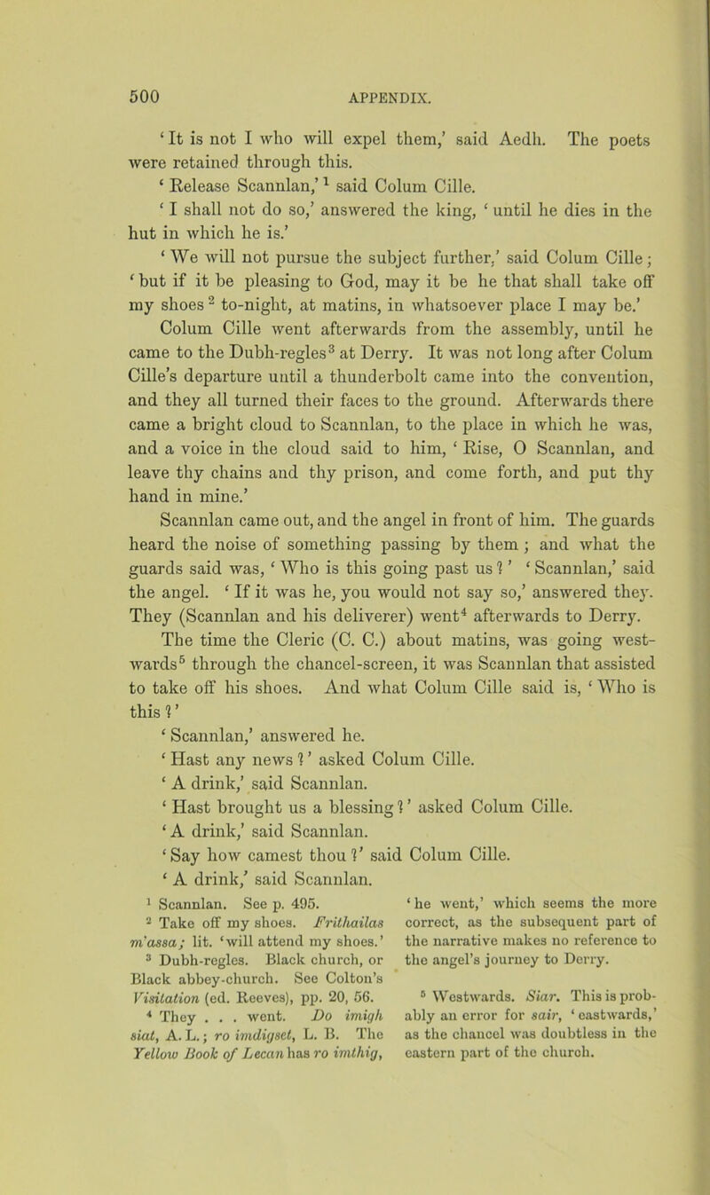 ‘ It is not I who will expel them,’ said Aedh. The poets were retained through this. ‘ Release Scannlan,’1 said Colum Cille. ‘ I shall not do so,’ answered the king, £ until he dies in the hut in which he is.’ ‘ We will not pursue the subject further.’ said Colum Cille; ‘ but if it be pleasing to God, may it be he that shall take off my shoes 2 to-night, at matins, in whatsoever place I may be.’ Colum Cille went afterwards from the assembly, until he came to the Dubh-regles3 at Derry. It was not long after Colum Cille’s departure until a thunderbolt came into the convention, and they all turned their faces to the ground. Afterwards there came a bright cloud to Scannlan, to the place in which he was, and a voice in the cloud said to him, ‘ Rise, 0 Scannlan, and leave thy chains and thy prison, and come forth, and put thy hand in mine.’ Scannlan came out, and the angel in front of him. The guards heard the noise of something passing by them ; and what the guards said was, ‘ Who is this going past us 1' ‘ Scannlan,’ said the angel. ‘ If it was he, you would not say so,’ answered they. They (Scannlan and his deliverer) went4 afterwards to Derry. The time the Cleric (C. C.) about matins, was going west- wards5 through the chancel-screen, it was Scannlan that assisted to take off his shoes. And what Colum Cille said is, ‘ Who is this 1 ’ ‘ Scannlan,’ answered he. ‘ Hast any news 1 ’ asked Colum Cille. ‘ A drink,’ said Scannlan. ‘ Hast brought us a blessing 1 ’ asked Colum Cille. ‘ A drink,’ said Scannlan. ‘Say how earnest thou V said Colum Cille. ‘ A drink/ said Scannlan. 1 Scannlan. See p. 495. 2 Take off my shoes. Fritliailas masscL; lit. ‘will attend my shoes.’ 3 Dubh-regles. Black church, or Black abbey-church. See Colton’s Visitation (ed. Reeves), pp. 20, 56. 4 They . . . went. Do imigh siat, A. L.; ro imdigset, L. B. The Yellow Book of Lecan has ro imthig, ‘ he went,’ which seems the more correct, as the subsequent part of the narrative makes no reference to the angel’s journey to Derry. 5 Westwards. Siar. This is prob- ably an error for sair, ‘eastwards,’ as the chancel was doubtless in the eastern part of the churoh.