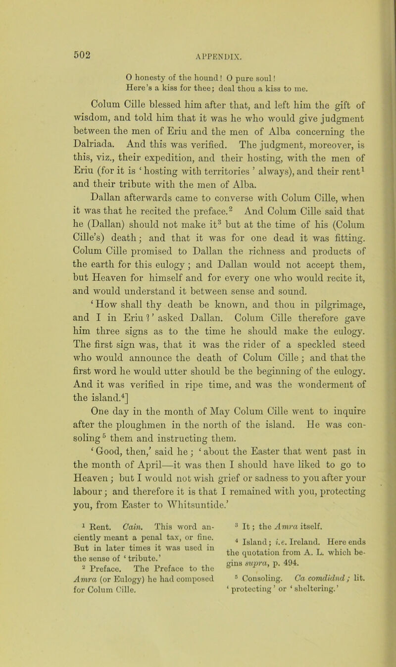 0 honesty of the hound! 0 pure soul! Here’s a kiss for thee; deal thou a kiss to me. Colum Cille blessed him after that, and left him the gift of wisdom, and told him that it was he who would give judgment between the men of Eriu and the men of Alba concerning the Dalriada. And this was verified. The judgment, moreover, is this, viz., their expedition, and their hosting, with the men of Eriu (for it is ‘ hosting with territories ’ always), and their rent1 and their tribute with the men of Alba. Dalian afterwards came to converse with Colum Cille, when it was that he recited the preface.2 And Colum Cille said that he (Dalian) should not make it3 but at the time of his (Colum Cille’s) death; and that it was for one dead it was fitting. Colum Cille promised to Dalian the richness and products of the earth for this eulogy ; and Dalian would not accept them, but Heaven for himself and for every one who would recite it, and would understand it between sense and sound. ‘ How shall thy death be known, and thou in pilgrimage, and I in Eriu 1 ’ asked Dalian. Colum Cille therefore gave him three signs as to the time he should make the eulogy. The first sign was, that it was the rider of a speckled steed who would announce the death of Colum Cille; and that the first word he would utter should be the beginning of the eulogy. And it was verified in ripe time, and was the wonderment of the island.4] One day in the month of May Colum Cille went to inquire after the ploughmen in the north of the island. He was con- soling5 them and instructing them. ‘ Good, then/ said he ; ‘ about the Easter that went past in the month of April—it was then I should have liked to go to Heaven ; but I would not wish grief or sadness to you after your labour; and therefore it is that I remained with you, protecting you, from Easter to Whitsuntide.’ 1 Rent. Cain. This word an- ciently meant a penal tax, or fine. But in later times it was used in the sense of ‘ tribute.’ 2 Preface. The Preface to the Amra (or Eulogy) he had composed for Colum Cille. 3 It; the Amra itself. 4 Island; i.e. Ireland. Here ends the quotation from A. L. which be- gins supra, p. 494. 8 Consoling. Ca comdidnd; lit. ‘ protecting ’ or ‘ sheltering.’
