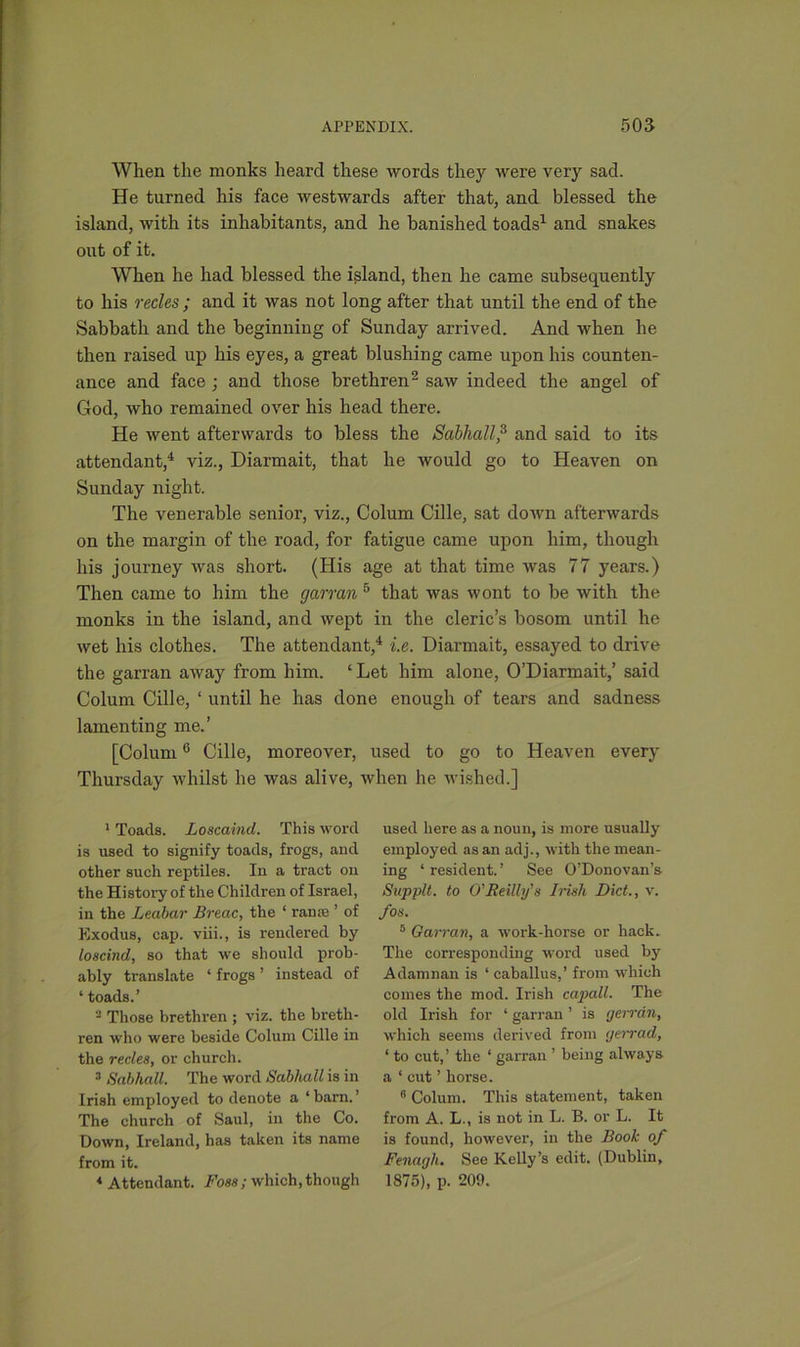 When the monks heard these words they were very sad. He turned his face westwards after that, and blessed the island, with its inhabitants, and he banished toads1 and snakes out of it. When he had blessed the island, then he came subsequently to his recles ; and it was not long after that until the end of the Sabbath and the beginning of Sunday arrived. And when he then raised up his eyes, a great blushing came upon his counten- ance and face ; and those brethren2 saw indeed the angel of God, who remained over his head there. He went afterwards to bless the Sabhall,3 and said to its attendant,4 viz., Diarmait, that he would go to Heaven on Sunday night. The venerable senior, viz., Colum Cille, sat down afterwards on the margin of the road, for fatigue came upon him, though his journey was short. (His age at that time was 77 years.) Then came to him the garran 6 that was wont to be with the monks in the island, and wept in the cleric’s bosom until he wet his clothes. The attendant,4 i.e. Diarmait, essayed to drive the garran away from him. ‘ Let him alone, O’Diarmait,’ said Colum Cille, ‘ until he has done enough of tears and sadness lamenting me.’ [Colum0 Cille, moreover, used to go to Heaven every Thursday whilst he was alive, when he wished.] 1 Toads. Loscaind. This word is used to signify toads, frogs, and other such reptiles. In a tract on the History of the Children of Israel, in the Leabar Breac, the ‘ ran® ’ of Exodus, cap. viii., is rendered by loscind, so that we should prob- ably translate ‘ frogs ’ instead of ‘ toads.’ - Those brethren ; viz. the breth- ren who were beside Colum Cille in the recles, or church. 3 Sctbhcdl. The word Sabhall is in Irish employed to denote a ‘barn.’ The church of Saul, in the Co. Down, Ireland, has taken its name from it. 4 Attendant. Foss; which, though used here as a noun, is more usually employed as an adj., with the mean- ing ‘ resident. ’ See O’Donovan’s Sapplt. to O'Reilly's Irish Diet., v. /os. 5 Garran, a work-horse or hack. The corresponding word used by Adamnan is ‘ caballus,’ from which comes the mod. Irish capall. The old Irish for * garran ’ is gerrtin, which seems derived from tjerrad, ‘ to cut,’ the ‘ garran ’ being always a ‘ cut ’ horse. 6 Colum. This statement, taken from A. L., is not in L. B. or L. It is found, however, in the Book of Fenagh, See Kelly’s edit. (Dublin, 1875), p. 209.