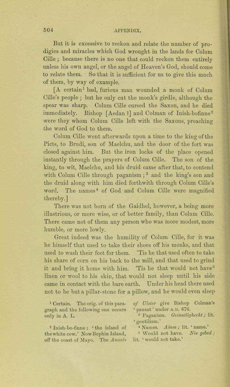 But it is excessive to reckon and relate the number of pro- digies and miracles which God wrought in the lands for Colum Cille ; because there is no one that could reckon them entirely unless his own angel, or the angel of Heaven’s God, should come to relate them. So that it is sufficient for us to give this much of them, by way of example. [A certain1 bad, furious man wounded a monk of Colum Cille’s people ; but he only cut the monk’s girdle, although the spear was sharp. Colum Cille cursed the Saxon, and he died immediately. Bishop [Aedan 1] and Colman of Inish-bofinne2 were they whom Colum Cille left with the Saxons, preaching the word of God to them. Colum Cille went afterwards upon a time to the king of the Piets, to Brudi, son of Maelchu, and the door of the fort was closed against him. But the iron locks of the place opened instantly through the prayers of Colum Cille. The son of the king, to wit, Maelchu, and his druid came after that, to contend with Colum Cille through paganism;3 and the king’s son and the druid along with him died forthwith through Colum Cille’s word. The names4 of God and Colum Cille were magnified thereby.] There was not born of the Gaidhel, however, a being more illustrious, or more wise, or of better family, than Colum Cille. There came not of them any person who was more modest, more humble, or more lowly. Great indeed was the humility of Colum Cille, for it was he himself that used to take their shoes off his monks, and that used to wash their feet for them. ’Tis he that used often to take his share of corn on his back to the mill, and that used to grind it and bring it home with him. ’Tis he that would not have5 linen or wool to his skin, that would not sleep until his side came in contact with the bare earth. Under his head there used not to be but a pillar-stone for a pillow, and he would even sleep 1 Certain. The orig. of this para- graph and the following one occurs only in A. L. 2 Inish-bo-finne ; ‘ the island of thewhite cow.’ NowBophin Island, off the coast of Mayo. The Annals of Ulster give Bishop Column's ‘ pausat ’ under a.d. G76. 3 Paganism. Oeinntlighecht; lit. ‘ gentilism.’ 4 Names. Ainm; lit. ‘name.’ 5 Would not have. Nis gebed; lit. ‘ would not take.’