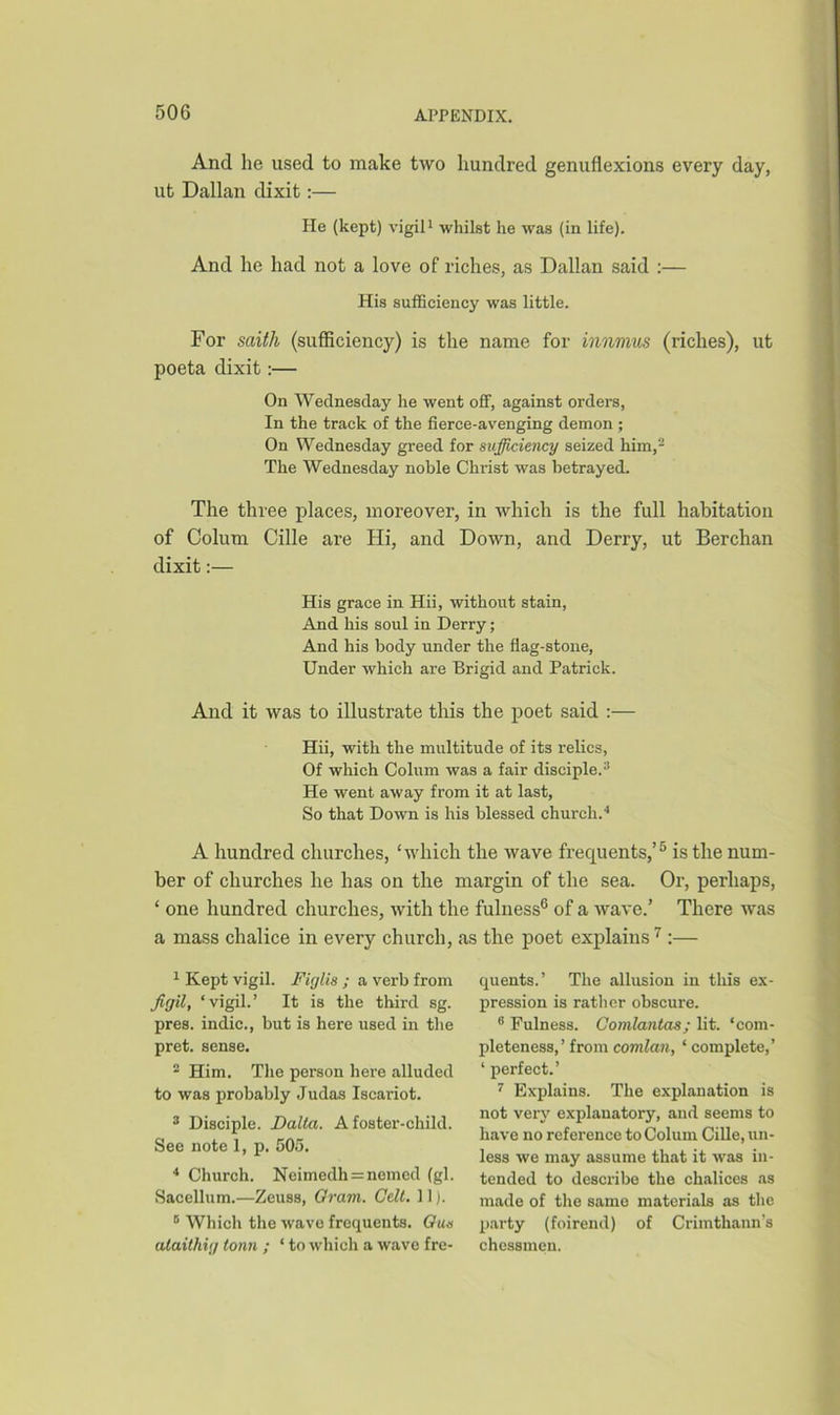 And lie used to make two hundred genuflexions every day, ut Dalian dixit:— He (kept) vigil1 whilst he was (in life). And he had not a love of riches, as Dalian said :— His sufficiency was little. For saith (sufficiency) is the name for innmus (riches), ut poeta dixit:— On Wednesday he went off, against orders, In the track of the fierce-avenging demon ; On Wednesday greed for sufficiency seized him,2 The Wednesday noble Christ was betrayed. The three places, moreover, in which is the full habitation of Colum Cille are Hi, and Down, and Derry, ut Berchan dixit:— His grace in Hii, without stain, And his soul in Derry; And his body under the flag-stone, Under which are Brigid and Patrick. And it was to illustrate this the poet said :— Hii, with the multitude of its relics, Of which Colum was a fair disciple.3 He went away from it at last, So that Down is his blessed church.4 A hundred churches, ‘which the wave frequents,’5 is the num- ber of churches he has on the margin of the sea. Or, perhaps, ‘ one hundred churches, with the fulness6 of a wave.’ There was a mass chalice in every church, as the poet explains 7 :— 1 Kept vigil. Figlis ; a verb from figil, ‘vigil.’ It is the third sg. pres, indie., but is here used in the pret. sense. 2 Him. The person here alluded to was probably Judas Iscariot. 3 Disciple. Dalla. A foster-child. See note 1, p. 505. 4 Church. Neimedh = nemed (gl. Sacellum.—Zeuss, Oram. Celt. 11). 0 Which the wave frequents. Qus alaithig tonn ; ‘ to which a wave fre- quents.’ The allusion in this ex- pression is rather obscure. 8 Fulness. Comlantas; lit. ‘com- pleteness,’ from comlan, * complete,’ ‘ perfect.’ 7 Explains. The explanation is not very explanatory, and seems to have no reference to Colum Cille, un- less we may assume that it was in- tended to describe the chalices as made of the same materials as the party (foirend) of Crimthann's chessmen.