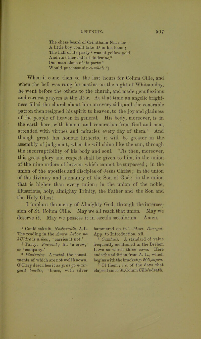 The chess-board of Crimtliann Nia-nair— A little boy could take it1 in his hand ; The half of its party - was of yellow gold, And its other half of findruine.3 One man alone of its party 2 Would purchase six cumhal*.4] When it came then to the last hours for Colum Cille, and when the bell was rung for matins on the night of Whitsunday, he went before the others to the church, and made genuflexions and earnest prayers at the altar. At that time an angelic bright- ness filled the church about him on every side, and the venerable patron then resigned his spirit to heaven, to the joy and gladness of the people of heaven in general. His body, moreover, is in the earth here, with honour and veneration from God and men, attended with virtues and miracles every day of them.5 And though great his honour hitherto, it will be greater in the assembly of judgment, when he will shine like the sun, through the incorruptibility of his body and soul. ’Tis then, moreover, this great glory and respect shall be given to him, in the union of the nine orders of heaven which cannot be surpassed ; in the union of the apostles and disciples of Jesus Christ; in the union of the divinity and humanity of the Son of God; in the union that is higher than every union; in the union of the noble, illustrious, holy, almighty Trinity, the Father and the Son and the Holy Ghost. I implore the mercy of Almighty God, through the interces- sion of St. Colum Cille. May we all reach that union. May we deserve it. May we possess it in specula sseculorum. Amen. 1 Could take it. Nosberaidh, A.L. The reading in the Amra Lebor na hUidre is nhbeir, ‘ carries it not.’ 2 Party. Fair end; lit. ‘a crew,’ or ‘ company.’ 3 Findruine. A metal, the consti- tuents of which are not well known. O’Clery describes it as pras go n-air- gead buailte, ‘ brass, with silver hammered on it.’—Mart. Donegal. App. to Introduction, xli. 4 Cumhals. A standard of value frequently mentioned in the Brehon Laws as worth three cows. Here ends the addition from A. L., which begins with the bracket, p.505,supra. 5 Of them; i.e. of the days that elapsed since St.Colum Cille’sdeath.
