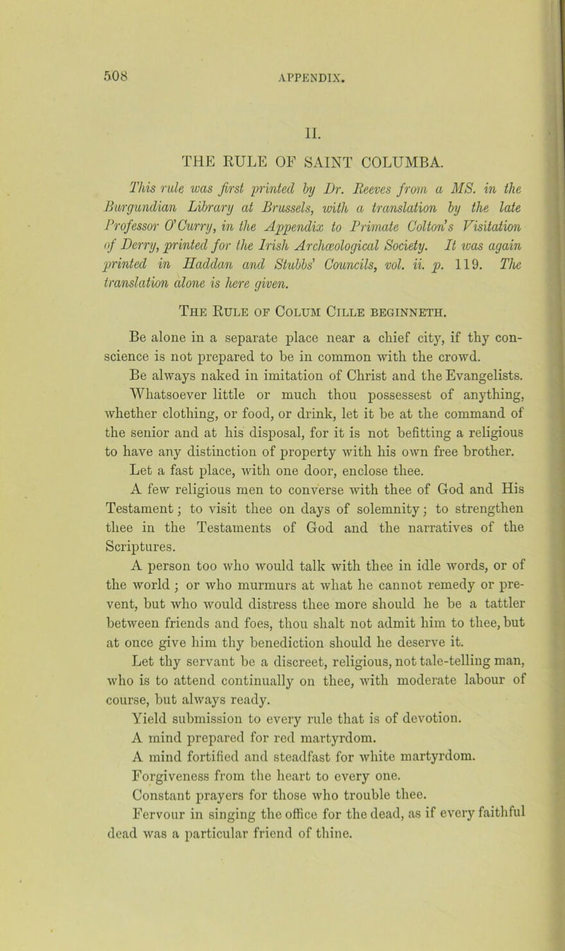 II. THE RULE OF SAINT COLUMBA. This rule was first printed hj Dr. Reeves fro-m a MS. in the Burgundian Library at Brussels, with a translation by the late Professor O'Curry, in the Appendix to Primate Cottons Visitation of Derry, printed for the Irish Archceological Society. It was again printed in Hacldan and Stubbs' Councils, vol. ii. p. 119. The translation alone is here given. The Rule of Colum Cille beginneth. Be alone in a separate place near a chief city, if thy con- science is not prepared to he in common with the crowd. Be always naked in imitation of Christ and the Evangelists. Whatsoever little or much thou possessest of anything, whether clothing, or food, or drink, let it he at the command of the senior and at his disposal, for it is not befitting a religious to have any distinction of property with his own free brother. Let a fast place, with one door, enclose thee. A few religious men to converse with thee of God and His Testament; to visit thee on days of solemnity; to strengthen thee in the Testaments of God and the narratives of the Scriptures. A person too who would talk with thee in idle words, or of the world; or who murmurs at what he cannot remedy or pre- vent, but who would distress thee more should he be a tattler between friends and foes, thou shalt not admit him to thee, but at once give him thy benediction should he deserve it. Let thy servant be a discreet, religious, not tale-telling man, who is to attend continually on thee, with moderate labour of course, but always ready. Yield submission to every rule that is of devotion. A mind prepared for red martyrdom. A mind fortified and steadfast for white martyrdom. Forgiveness from the heart to every one. Constant prayers for those who trouble thee. Fervour in singing the office for the dead, as if every faithful dead was a particular friend of thine.