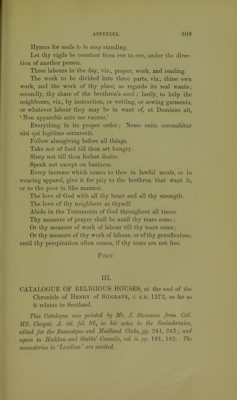 Hymns for souls to be sung standing. Let thy vigils be constant from eve to eve, under the direc- tion of another person. Three labours in the day, viz., prayer, work, and reading. The work to be divided into three parts, viz., thine own work, and the work of thy place, as regards its real wants; secondly, thy share of the brethren’s work ; lastly, to help the neighbours, viz., by instruction, or writing, or sewing garments, or whatever labour they may he in want of, ut Dominus ait, ‘ Non apparebis ante me vacuus.’ Everything in its proper order; Nemo enim coronabitur nisi qui legitime certaverit. Follow almsgiving before all things. Take not of food till thou art hungry. Sleep not till thou feelest desire. Speak not except on business. Every increase which comes to thee in lawful meals, or in wearing apparel, give it for pity to the brethren that want it, or to the poor in like manner. The love of God with all thy heart and all thy strength. The love of thy neighbour as thyself. Abide in the Testaments of God throughout all times. Thy measure of prayer shall be until thy tears come ; Or thy measure of work of labour till thy tears come; Or thy measure of thy work of labour, or of thy genuflexions, until thy perspiration often comes, if thy tears are not free. Fin it. III. CATALOGUE OF RELIGIOUS HOUSES, at the end of the Chronicle of Henry of Silgrave, c. a.d. 1272, so far as it relates to Scotland. This Catalogue was printed by Mr. J. Stevenson from Coll. MS. Cleopat. A. xii. fol. 56, in his notes to the Scalachronica, edited for the Bannatyne and Maitland Clubs, pp. 241, 242 ; and again in Haddan and Stubbs’ Councils, vol. ii. pp. 181, IS2. The monasteries in ‘Laudian ’ are omitted.