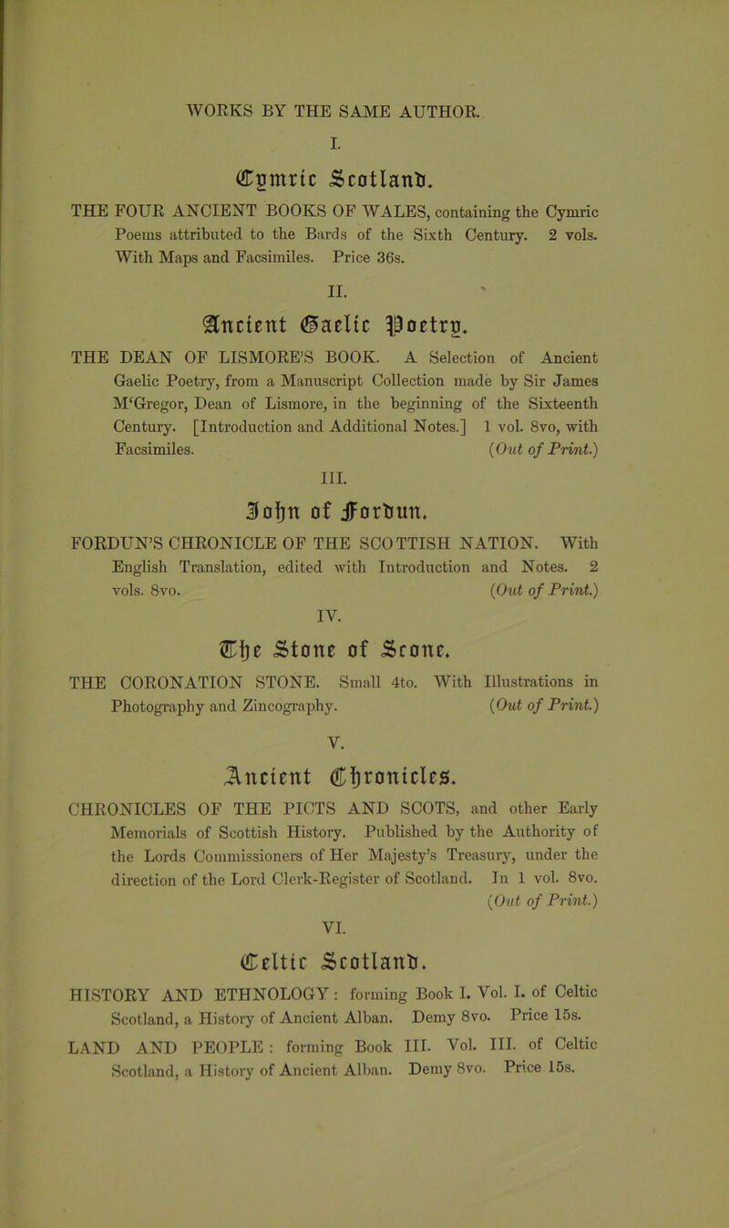 WORKS BY THE SAME AUTHOR. I. Cgmrtc Scotland. THE FOUR ANCIENT BOOKS OF WALES, containing the Cymric Poems attributed to the Bards of the Sixth Century. 2 vols. With Maps and Facsimiles. Price 36s. II. Ancient ©acltc poetry. THE DEAN OF LISMORE’S BOOK. A Selection of Ancient Gaelic Poetry, from a Manuscript Collection made by Sir James M‘Gregor, Dean of Lismore, in the beginning of the Sixteenth Century. [Introduction and Additional Notes.] 1 vol. 8vo, with Facsimiles. (Out of Print.) III. 3foljn of jfortiun. FORDUN’S CHRONICLE OF THE SCOTTISH NATION. With English Translation, edited with Introduction and Notes. 2 vols. 8vo. (Out of Print.) IV. Eijc Stone of Scone. THE CORONATION STONE. Small 4to. With Illustrations in Photography and Zincography. (Out of Print.) V. Ancient Chantries. CHRONICLES OF THE PICTS AND SCOTS, and other Early Memorials of Scottish History. Published by the Authority of the Lords Commissioners of Her Majesty’s Treasury, under the direction of the Lord Clerk-Register of Scotland. In 1 vol. 8vo. (Out of Print.) VI. Celtic Scotland. HISTORY AND ETHNOLOGY : forming Book I. Vol. I. of Celtic Scotland, a History of Ancient Alban. Demy 8vo. Price 15s. LAND AND PEOPLE : forming Book III. Vol. III. of Celtic Scotland, a History of Ancient Alban. Demy 8vo. Price 15s.