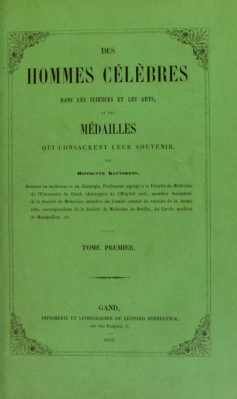 GAND IMPRIMERIE ET LITHOGRAPHIE DE LÉONARD IIEBBELYNCK rue des Peignes, G. DANS LES SCIENCES ET LES ARTS, MÉDAILLES QUI CONSACRENT LEUR SOUVENIR. Hippolyte Kleïskess, Docteur en médecine et en chirurgie, Professeur agrégé à la Faculté de Médecine de l’Université de Gand, chirurgien de l’Hôpital civil, membre fondateur de la Société de Médecine, membre du Comité central de vaccine de la même ville, correspondant de la Société de Médecine de Berlin, du Cercle médical de Montpellier, etc. TOME PREMIER.