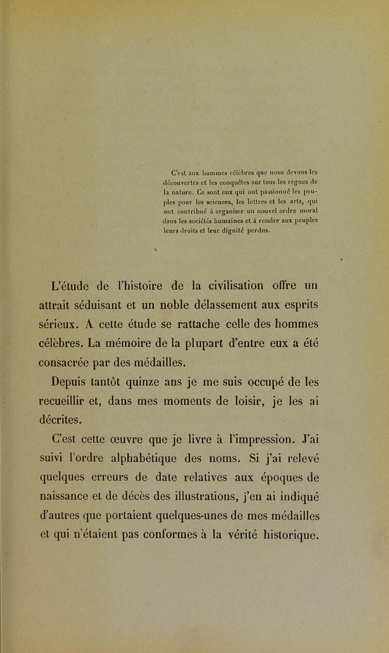 C’est aux hommes célèbres que nous devons les découvertes et les conquêtes sur tous les règnes de la nature. Ce sont eux qui ont passionné les peu- ples pour les sciences, les letlres et les arts, qui ont contribué à organiser un nouvel ordre moral dans les sociétés humaines et à rendre aux peuples leurs droits et leur dignité perdus. L’étude de l’histoire de la civilisation offre un attrait séduisant et un noble délassement aux esprits sérieux. A cette élude se rattache celle des hommes célèbres. La mémoire de la plupart d’entre eux a été consacrée par des médailles. Depuis tantôt quinze ans je me suis occupé de les recueillir et, dans mes moments de loisir, je les ai décrites. C’est cette œuvre que je livre à l’impression. J’ai suivi l’ordre alphabétique des noms. Si j’ai relevé quelques erreurs de date relatives aux époques de naissance et de décès des illustrations, j’en ai indiqué d’autres que portaient quelques-unes de mes médailles et qui n’étaient pas conformes à la vérité historique.