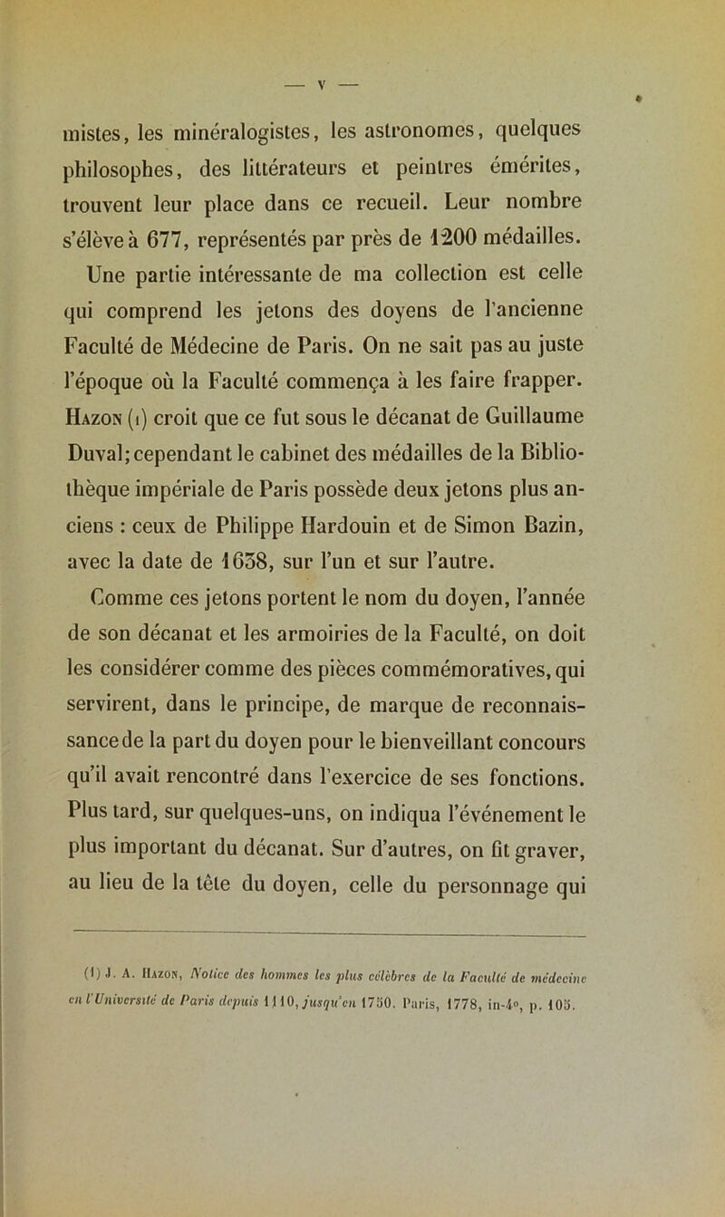 mistes, les minéralogistes, les astronomes, quelques philosophes, des littérateurs et peintres émérites, trouvent leur place dans ce recueil. Leur nombre s’élève à 677, représentés par près de 4200 médailles. Une partie intéressante de ma collection est celle qui comprend les jetons des doyens de l’ancienne Faculté de Médecine de Paris. On ne sait pas au juste l’époque où la Faculté commença à les faire frapper. Hazon (i) croit que ce fut sous le décanat de Guillaume Duval; cependant le cabinet des médailles de la Biblio- thèque impériale de Paris possède deux jetons plus an- ciens : ceux de Philippe Hardouin et de Simon Bazin, avec la date de 4658, sur l’un et sur l’autre. Comme ces jetons portent le nom du doyen, l’année de son décanat et les armoiries de la Faculté, on doit les considérer comme des pièces commémoratives, qui servirent, dans le principe, de marque de reconnais- sance de la part du doyen pour le bienveillant concours qu’il avait rencontré dans l’exercice de ses fonctions. Plus tard, sur quelques-uns, on indiqua l’événement le plus important du décanat. Sur d’autres, on fit graver, au lieu de la tête du doyen, celle du personnage qui (lj J. A. Hazon, I\olicc des hommes les plus célébrés de la Faculté de médecine en i Université de Paris depuis i I iO, jusqu en 1750. Paris, 1778, in-4°, p. 105.