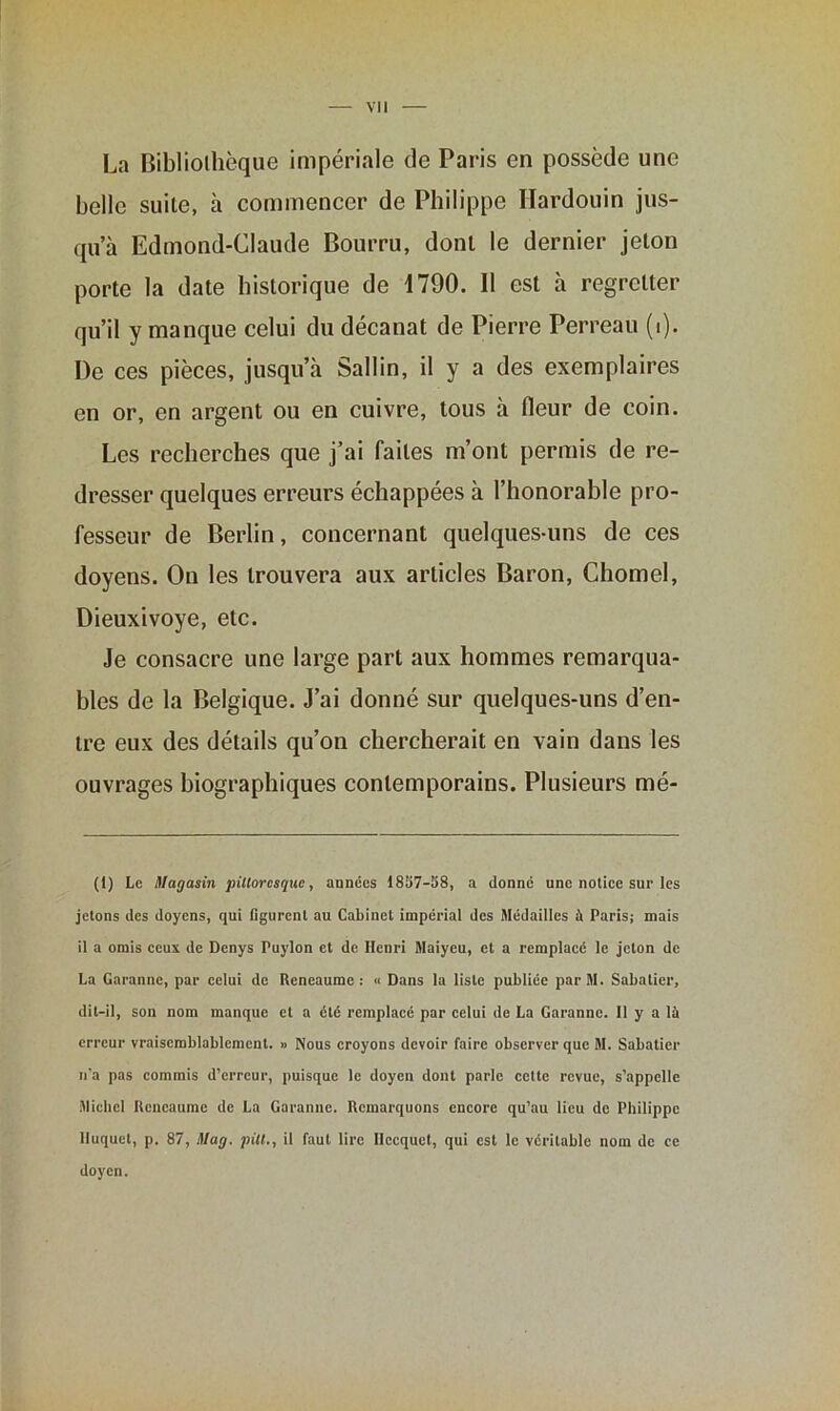 La Bibliothèque impériale de Paris en possède une belle suite, à commencer de Philippe Ilardouin jus- qu’à Edmond-Claude Bourru, dont le dernier jeton porte la date historique de 1790. Il est à regretter qu’il y manque celui du décanat de Pierre Perreau (i). De ces pièces, jusqu’à Sallin, il y a des exemplaires en or, en argent ou en cuivre, tous à fieur de coin. Les recherches que j’ai faites m’ont permis de re- dresser quelques erreurs échappées à l’honorable pro- fesseur de Berlin, concernant quelques-uns de ces doyens. On les trouvera aux articles Baron, Chomel, Dieuxivoye, etc. Je consacre une large part aux hommes remarqua- bles de la Belgique. J’ai donné sur quelques-uns d’en- tre eux des détails qu’on chercherait en vain dans les ouvrages biographiques contemporains. Plusieurs mé- (1) Le Magasin pittoresque, années 1887-58, a donné une notice sur les jetons des doyens, qui figurent au Cabinet impérial des Médailles à Paris; mais il a omis ceux de Denys Puylon et de Henri Maiycu, et a remplacé le jeton de La Garonne, par celui de Reneaume : « Dans la liste publiée par M. Sabatier, dit-il, son nom manque et a été remplacé par celui de La Garanne. Il y a là erreur vraisemblablement. » Nous croyons devoir faire observer que M. Sabatier n’a pas commis d’erreur, puisque le doyen dont parle cette revue, s’appelle Michel Reneaume de La Garantie. Remarquons encore qu’au lieu de Philippe Iluquet, p. 87, Mag. pitl., il faut lire Ilccquet, qui est le véritable nom de ce doyen.