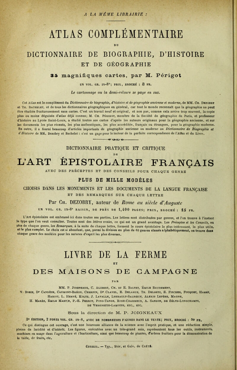 A LA MÊME LIBRAIRIE : ATLAS COMPLÉMENTAIRE DU DICTIONNAIRE DE BIOGRAPHIE, D’HISTOIRE ET DE GÉOGRAPHIE 35 magnifiques cartes, par M. Périgot UN VOL. GR. 1^-8°; PRIX, BROCHÉ : 8 FR. Le cartonnage ou la demi-reliure se paye en sus. Cet Atlas est le complément du Dictionnaire de biographie, d’histoire et de géographie ancienne et moderne, de MM. Ch. Dbzodrt et Th. Bachelet, et de tous les dictionnaires géographiques en général, car tout le monde reconnaît que la géographie ne peut être étudiée fructueusement sans cartes. C’est un travail neuf et original, et non pas, comme cela arrive trop souvent, la copia plus ou moins déguisée d’atlas déjà connus; M. Ch. Périoot, membre de la Société de géographie de Paris, et professeur d'histoire au Lycée Saint-Louis, a étudié toutes ses cartes d'après les auteurs originaux pour la géographie ancienne, et sur les documents les plus récents, les plus authentiques, les plus accrédités, français ou étrangers, pour la géographie moderne. En outre, il a fourni beaucoup d’articles importants de géographie ancienne ou moderne au Dictionnaire de Biographie et d’Bistoire de MM. Dezobry et Bachelet : c’est un gage pour le lecteur de la parfaite correspondance de l’Atlas et du Livre. • g~<a>£»-o - DICTIONNAIRE PRATIQUE ET CRITIQUE DE L’ART ÉPISTOLAIRE FRANÇAIS AVEC DES PRÉCEPTES ET DES CONSEILS POUR CHAQUE GENRE PLUS DE MILLE MODÈLES CHOISIS DANS LES MONUMENTS ET LES DOCUMENTS DE LA LANGUE FRANÇAISE ET DES REMARQUES SUR CHAQUE LETTRE Par Ch, DEZOBRY, auteur de Rome au siècle d'Auguste UN VOL. GR. IN-S’ RAISIN, DE PRÈS DE 1,400 PAGES; PRIX, BROCHÉ : IS FR. L’Art épistolaire est embrassé ici dans toutes ses parties. Les lettres sont distribuées par genres, et l’on trouve à l’instant le type que l’on veut consulter. Toutes sont des lettres vraies, ce qui est un grand avantage. Les Précepte» et les Conseils, en tête de chaque genre, les Remarques, à la suite de chaque lettre, forment le cours épistolaire le plus intéressant, le plus utile, et le plus complet. Le choix est si abondant, que, parmi la division en plus de 60 genres classés alphabétiquement, on trouve dam chaque genre des modèles pour les natures d’esprit les plus diverses. LITRE DE LA FERME ET DES MAISONS DE CAMPAGNE PAR MM. P. JoKjNEAUx, C. Alibbrt, Ch. et E. Baltet, Émile Baudement, V. Borie, Dr Candèze, Caumont-Bkéon, Cherpin, Dr Clavel, E. Delarue, Th. Delbetz, E. Fischer, Fouquet, Hamet, Hariot, L. Hervé, Koltz, J. Lavalle, Lherault-Salbceuf, Alexis Lepère, Magne, H. Marès, Émile Martji, P.-E. Perrot, Pons-Tande, Rose-Charmeux, A. Sanson, de Sélys-Lonochamps, DE Vergnette-Lamotte, etc., etc. Sous la direction de M. P. JOIGNEAUX 2e ÉDITION, 2 FORTS vol. GR. IN-8, AVEC DE NOMBREUSES FIGURES DANS LE TEXTE; PRIX, BROCHÉ : 30 pR. Ce qui distingue cet ouvrage, c’est une heureuse alliance de la science avec l'esprit pratique, et une rédaction simple, pleine de lucidité et d'intérêt. Les figures, exécutées avec un très-grand soin, représentent tous les outils, instrument^ machines en usage dans l’agriculture et l'horticulture, ainsi que beaucoup de plantes, d’arbres fruitiers pour la démonstration de la taille, de fruits, etc. CoRDEiL. — Typ., Stér. et Galv. de Cuété.