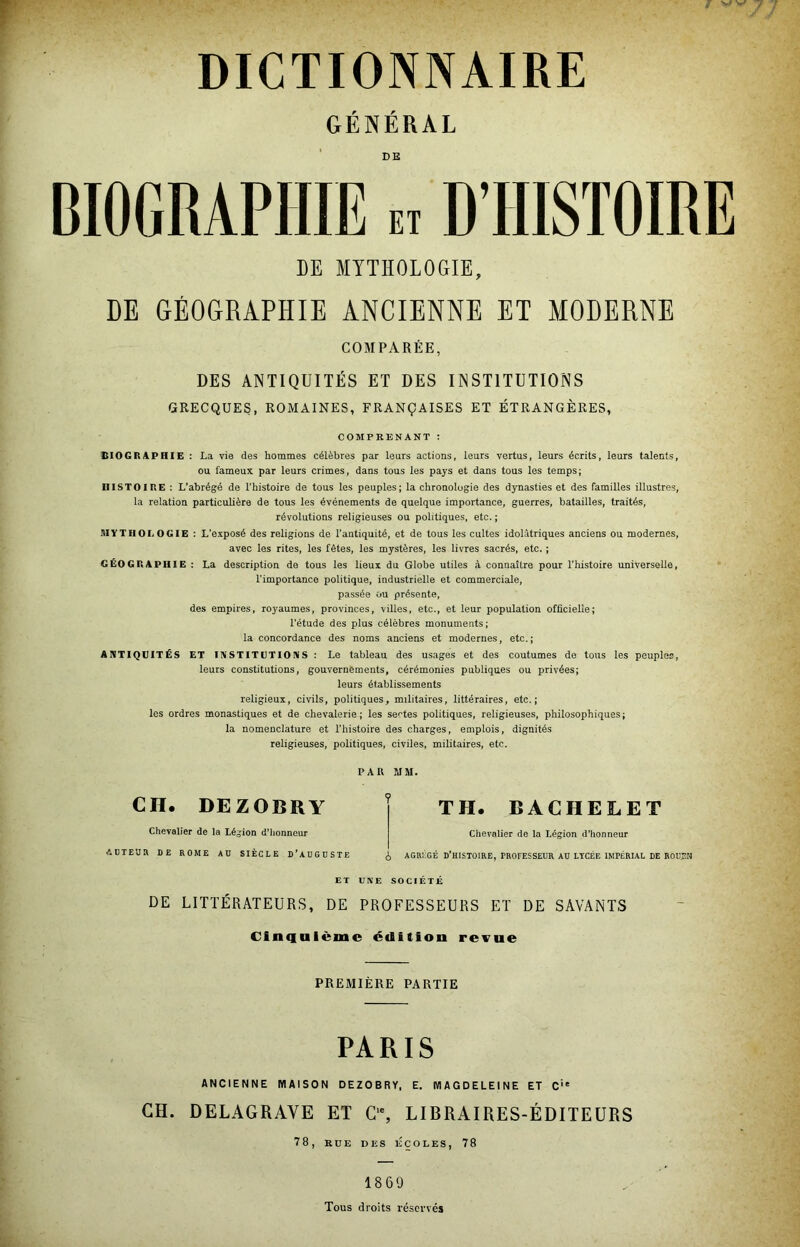 GÉNÉRAL DE DE MYTHOLOGIE, DE GÉOGRAPHIE ANCIENNE ET MODERNE COMPARÉE, DES ANTIQUITÉS ET DES INSTITUTIONS GRECQUES, ROMAINES, FRANÇAISES ET ÉTRANGÈRES, COMPRENANT : CIOGRAPHIE : La vie des hommes célèbres par leurs actions, leurs vertus, leurs écrits, leurs talents, ou fameux par leurs crimes, dans tous les pays et dans tous les temps; HISTOIRE : L’abrégé de l’histoire de tous les peuples; la chronologie des dynasties et des familles illustres, la relation particulière de tous les événements de quelque importance, guerres, batailles, traités, révolutions religieuses ou politiques, etc. ; MYTHOLOGIE : L’exposé des religions de l’antiquité, et de tous les cultes idolàtriques anciens ou modernes, avec les rites, les fêtes, les mystères, les livres sacrés, etc. ; GÉOGRAPHIE; La description de tous les lieux du Globe utiles à connaître pour l’histoire universelle, l’importance politique, industrielle et commerciale, passée ou présente, des empires, royaumes, provinces, villes, etc., et leur population officielle; l’étude des plus célèbres monuments; la concordance des noms anciens et modernes, etc.; ANTIQUITÉS ET INSTITUTIONS : Le tableau des usages et des coutumes de tous les peuples, leurs constitutions, gouvernements, cérémonies publiques ou privées; leurs établissements religieux, civils, politiques, militaires, littéraires, etc.; les ordres monastiques et de chevalerie ; les sentes politiques, religieuses, philosophiques ; la nomenclature et l’histoire des charges, emplois, dignités religieuses, politiques, civiles, militaires, etc. PAR ÎJM. CII. DEZOBRY Chevalier de la Léjjion d’honneur AUTEUR DE ROME AD SIÈCLE D'AUGUSTE TH. BACHELET Chevalier de la Légion d’honneur ^ AGRÉGÉ d’histoire, PROFESSEUR AU LYCÉE IMPÉRIAL DE ROUEN ET UNE SOCIETE DE LITTÉRATEURS, DE PROFESSEURS ET DE SAVANTS Cinquième édition revue PREMIÈRE PARTIE PARIS ANCIENNE MAISON DEZOBRY, E. MAGDELEINE ET C'' GH. DELAGRAVE ET C’% LIBRAIRES-ÉDITEURS 78, RUE DES ÉCOLES, 78 1869 Tous droits réservés