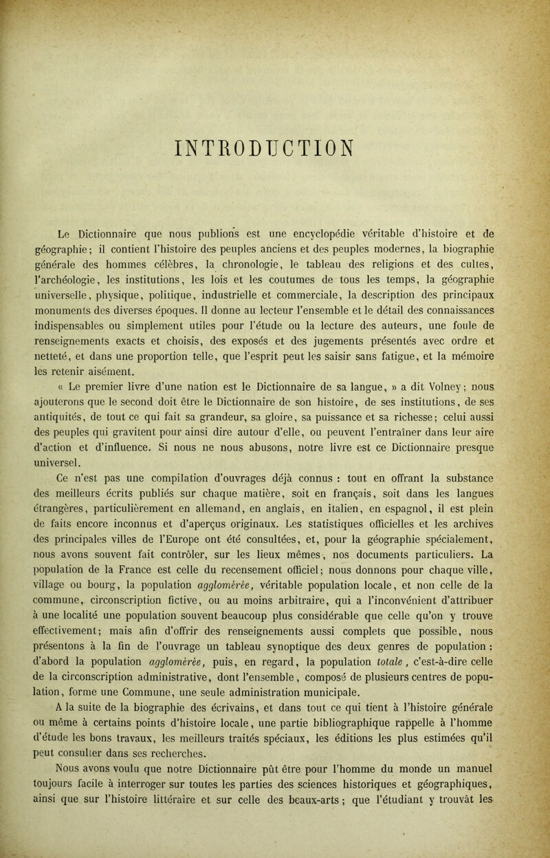 INTRODUCTION Le Dictionnaire que nous publions est une encyclopédie véritable d’histoire et de géographie; il contient l’histoire des peuples anciens et des peuples modernes, la biographie générale des hommes célèbres, la chronologie, le tableau des religions et des cultes, l’archéologie, les institutions, les lois et les coutumes de tous les temps, la géographie universelle, physique, politique, industrielle et commerciale, la description des principaux monuments des diverses époques. 11 donne au lecteur l’ensemble et le détail des connaissances indispensables ou simplement utiles pour l’étude ou la lecture des auteurs, une foule de renseignements exacts et choisis, des exposés et des jugements présentés avec ordre et netteté, et dans une proportion telle, que l’esprit peut les saisir sans fatigue, et la mémoire les retenir aisément. « Le premier livre d’une nation est le Dictionnaire de sa langue, » a dit Volney; nous ajouterons que le second doit être le Dictionnaire de son histoire, de ses institutions, de ses antiquités, de tout ce qui fait sa grandeur, sa gloire, sa puissance et sa richesse; celui aussi des peuples qui gravitent pour ainsi dire autour d’elle, ou peuvent l’entraîner dans leur aire d’action et d’influence. Si nous ne nous abusons, notre livre est ce Dictionnaire presque universel. Ce n’est pas une compilation d’ouvrages déjà connus : tout en offrant la substance des meilleurs écrits publiés sur chaque matière, soit en français, soit dans les langues étrangères, particulièrement en allemand, en anglais, en italien, en espagnol, il est plein de faits encore inconnus et d’aperçus originaux. Les statistiques officielles et les archives des principales villes de l’Europe ont été consultées, et, pour la géographie spécialement, nous avons souvent fait contrôler, sur les lieux mêmes , nos documents particuliers. La population de la France est celle du recensement officiel; nous donnons pour chaque ville, village ou bourg, la population agglomérée, véritable population locale, et non celle de la commune, circonscription fictive, ou au moins arbitraire, qui a l’inconvénient d’attribuer à une localité une population souvent beaucoup plus considérable que celle qu’on y trouve effectivement; mais afin d’offrir des renseignements aussi complets que possible, nous présentons à la fin de l’ouvrage un tableau synoptique des deux genres de population : d’abord la population agglomérée, puis, en regard, la population totale, c’est-à-dire celle de la circonscription administrative, dont l’ensemble, composé de plusieurs centres de popu- lation, forme une Commune, une seule administration municipale. A la suite de la biographie des écrivains, et dans tout ce qui tient à l’histoire générale ou même à certains points d’histoire locale, une partie bibliographique rappelle à l’homme d’étude les bons travaux, les meilleurs traités spéciaux, les éditions les plus estimées qu’il peut consulter dans ses recherches. Nous avons voulu que notre Dictionnaire pût être pour l’homme du monde un manuel toujours facile à interroger sur toutes les parties des sciences historiques et géographiques, ainsi que sur l’histoire littéraire et sur celle des beaux-arts ; que l’étudiant y trouvât les