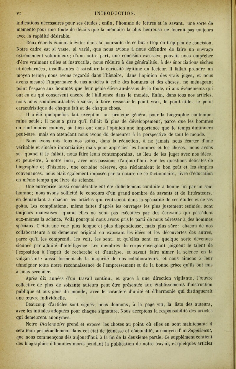 indications necessaires pour ses études ; enfin, l’homme de lettres et le savant, une sorte de memento pour une foule de détails que la mémoire la plus heureuse ne fournit pas toujours avec la rapidité désirable. Deux écueils étaient à éviter dans la poursuite de ce but : trop ou trop peu de concision. Notre cadre est si vaste, si varié, que nous avions à nous défendre de faire un ouvrage extrêmement volumineux; d’une autre part, une concision excessive pouvait nous empêcher d’être vraiment utiles et instructifs, nous réduire à des généralités, à des énonciations sèches et décharnées, insuffisantes à satisfaire la curiosité légitime du lecteur. 11 fallait prendre un moyen terme; nous avons regardé dans l’histoire, dans l’opinion des vrais juges, et nous avons mesuré l’importance de nos articles à celle des hommes et des choses, ne ménageant point l’espace aux hommes que leur génie élève au-dessus de la foule, ni aux événements qui ont eu ou qui conservent encore de l’influence dans le monde. Enfin, dans tous nos articles, nous nous sommes attachés à saisir, à faire ressortir le point vrai, le point utile, le point caractéristique de chaque fait et de chaque chose. Il a été quelquefois fait exception au principe général pour la biographie contempo- raine seule : il nous a paru qu’il fallait là plus de développement', parce que les hommes ou sont moins connus, ou bien ont dans l’opinion une importance que le temps diminuera peut-être; mais en attendant nous avons dû demeurer à la perspective de tout le monde. Nous avons mis tous nos soins, dans la rédaction, à ne jamais nous écarter d’une véritable et sincère impartialité; mais pour apprécier les hommes et les choses, nous avons su, quand il le fallait, nous faire leurs contemporains, au lieu de les juger avec nos idées, et peut-être, à notre insu, avec nos passions d’aujourd’hui. Sur les questions délicates de biographie et d’histoire, une certaine réserve, que réclamaient le bon goût et les simples convenances, nous était également imposée par la nature de ce Dictionnaire, livre d’éducation en même temps que livre de science. Une entreprise aussi considérable eût été difficilement conduite à bonne fin par un seul homme; nous avons sollicité le concours d’un grand nombre de savants et de littérateurs, en demandant à chacun les articles qui rentraient dans la spécialité de ses études et de ses goûts. Les compilations, même faites d’après les ouvrages tés plus justement estimés, sont toujours mauvaises, quand elles ne sont pas exécutées par des écrivains qui possèdent eux-mêmes la science. Voilà pourquoi nous avons pris le parti de nous adresser à des hommes spéciaux. C’était une voie plus longue et plus dispendieuse, mais plus sûre; chacun de nos collaborateurs a su demeurer original en exposant les idées et les découvertes des autres, parce qu’il les comprend, les voit, les sent, et qu’elles sont en quelque sorte devenues siennes par affinité d’intelligence. Les membres du corps enseignant joignent le talent de l’exposition à l’esprit de recherche et d’analyse, et savent faire aimer la science en la vulgarisant : aussi forment-ils la majorité de nos collaborateurs, et nous aimons à leur témoigner toute notre reconnaissance de l’empressement et de la bonne grâce qu’ils ont mis à nous seconder. Après dix années d’un travail continu, et grâce à une direction vigilante, l’œuvre collective de plus de soixante auteurs peut être présentée aux établissementL d’instruction publique et aux gens du monde, avec le caractère d’unité et d’harmonie qui distinguerait une œuvre individuelle. Beaucoup d’articles sont signés; nous donnons, à la page viii, la liste des auteurs, avec les initiales adoptées pour chaque signature. Nous acceptons la responsabilité des articles qui demeurent anonymes. Notre Dictionnaire prend et expose les choses au point où elles en sont maintenant; il sera tenu perpétuellement dans cet état de jeunesse et d’actualité, au moyen d’un Supplément, que nous commençons dès aujourd’hui, à la fin de la deuxième partie. Ce supplément contient des biographies d’hommes morts pendant la publication de notre travail, et quelques articles