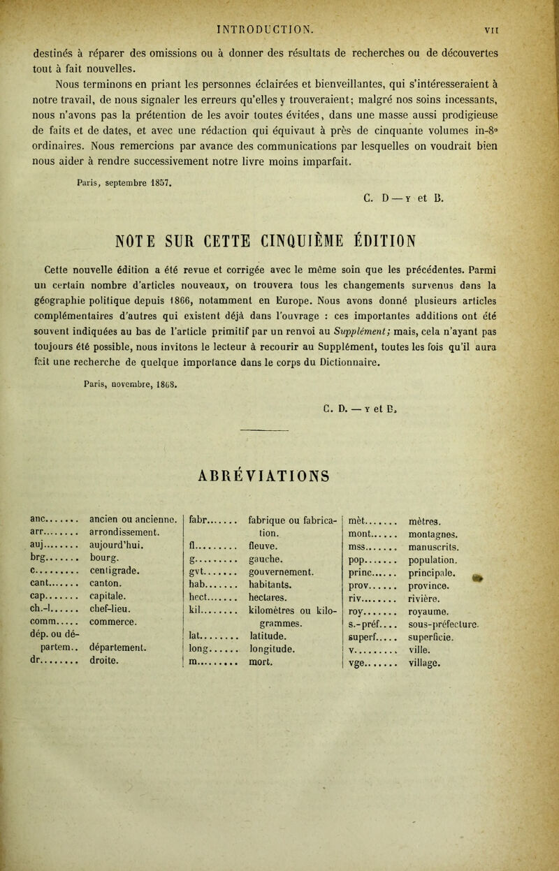 destinés à réparer des omissions ou à donner des résultats de recherches ou de découvertes tout à fait nouvelles. Nous terminons en priant les personnes éclairées et bienveillantes, qui s’intéresseraient à notre travail, de nous signaler les erreurs qu’elles y trouveraient; malgré nos soins incessants, nous n’avons pas la prétention de les avoir toutes évitées, dans une masse aussi prodigieuse de faits et de dates, et avec une rédaction qui équivaut à près de cinquante volumes in-8® ordinaires. Nous remercions par avance des communications par lesquelles on voudrait bien nous aider à rendre successivement notre livre moins imparfait. Paris, septembre 1857. C. D — Y et 13, NOTE SUR CETTE CINQUIÈME ÉDITION Cette nouvelle édition a été revue et corrigée avec le môme soin que les précédentes. Parmi un certain nombre d’articles nouveaux, on trouvera tous les changements survenus dans la géographie politique depuis 1866, notamment en Europe. Nous avons donné plusieurs articles complémentaires d’autres qui existent déjà dans l’ouvrage : ces importantes additions ont été souvent indiquées au bas de l’article primitif par un renvoi au Supplément; mais, cela n’ayant pas toujours été possible, nous invitons le lecteur à recourir au Supplément, toutes les fois qu’il aura fdt une recherche de quelque importance dans le corps du Dictionnaire. Paris, novembre, 18(j8. C. D. — Y et B, ABRÉVIATIONS anc ancien ou ancienne. arr arrondissement. auj aujourd’hui. brg bourg. c centigrade. cant canton. cap capitale. ch.-l chef-lieu. comm commerce. dép. ou dé- partem.. département, dr droite. fabr fabrique ou fabrica- tion. fl fleuve. g gauche. gvt gouvernement. hab habitants. hect hectares. kil kilomètres ou kilo- grammes. lat latitude. long longitude. m mort. mèt mètres. mont montagnes. mss manuscrits. pop population. princ principale. ^ prov province. riv rivière. roy royaume. s.-préf.... sou3-])réfecturc. superf superficie. V ville. vge village.