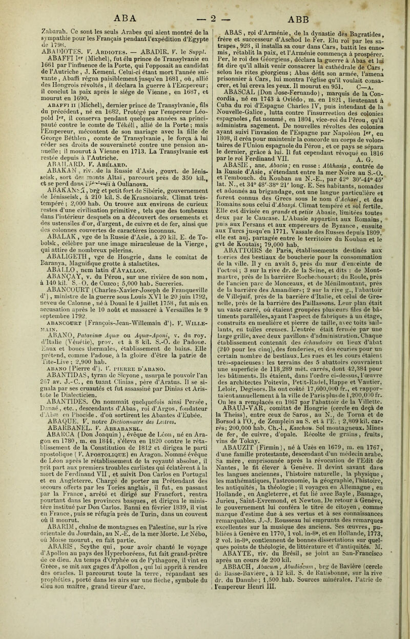 Zabarah. Ce sont les seuls Arabes qui aient montré de la sympathie pour les Français pendant l’expédition d’Egypte lie 179H. ABAIdOTES. V. Abdiotes. — ABADIR. V. le Suppl. ABAFFI Br (Michel), fut élu prince de Transylvanie en 1661 par l’influence de la Porte, qui l’opposait au candidat de l’Autriche , J. Kemeni. Celui-ci étant mort l’année sui- vante , Abaffi régna paisiblement jusqu’en 1681, où, allié des Hongrois révoltés, il déclara la guerre à l’Empereur ; il conclut la paix après le siège de Vienne, en 1687, et mourut en 1690. ABAFFI II (Michel), dernier prince de Transylvanie, fils du précédent, né en 1682. Protégé par l’empereur Léo- pold pr, il conserva pendant quelques années sa princi- pauté contre le comte de Tékéli, allié de la Porte ; mais l’Empereur, mécontent de son mariage avec la fille de George Béthlen, comte de Transylvanie , le força à lui céder ses droits de souveraineté contre une pension an- nuelle; il mourut à Vienne en 1713. La Transylvanie est restée depuis à l’Autriche. ARAILARD. V. Abélard. ABAKAN, riv. de la Russie d’Asie, gouvt. de lénis- seisk, sort de.s monts Altaï, parcourt près de 350 kih, et se perd dans à Oulianova. ABAKANt , brg et petit fort de Sibérie, gouvernement de lénisseisk, à 210 kil. S. de Krasnoïarsk. Climat très- tempéré ; 2,000 hab. On trouve aux environs de curieux restes d’une civilisation primitive , tels que des tombeaux dans l’intérieur desquels on a découvert des ornements et des ustensiles d’or, d’argent, de cuivre et de fer, ainsi que des colonnes couvertes de caractères inconnus. ABALAK , vge de la Russie d’Asie, à 20 kil. E. de To- bolsk, célèbre par une image miraculeuse de la Vierge , qui attire de nombreux pèlerins. ABALIGETH, vge de Hongrie, dans le comitat de Baranya. Magnifique grotte à stalactites. AB ALLO, nom latin d’A vallon. ABAKÇAY, V. du Pérou, sur une rivière de son nom, à 140 kil. S. O. de Cuzco; 5,000 hab. Sucreries. ABANCÜURT (Charles-Xavier-Joseph de Franqueville d’) , ministre de la guerre sous Louis XVI le 20 juin 1792, neveu de Calonne , né à Douai le 4 juillet 1758, fut mis en accusation après le 10 août et massacré à Versailles le 9 septembre 1792. ABANCODRT (François-Jcan-Willemain d’). F. Wille- MAIN. ABANO, Patavinæ Aquœ ou Aquœ-Aponi, v. du roy. d’Italie (Vénétie), prov. et à 8 kil. S.-O. de Padoue. Eaux et boues thermales, établissement de bains. Elle prétend, comme Padoue, à la gloire d’être la patrie de l’ite-Live ; 2,900 hab. ABANO (Pierre d’). l^ i’ierre d’abano. ABANTIDAS, tyran de Sicyone , usurpa le pouvoir l’an 267 av. J.-C., en tuant CHnias, père d’Aratus. Il se si- gnala par ses cruautés et fut assassiné par Dinias et Aris- tote le Dialecticien. ABANTIDES. On nommait quelquefois ainsi Persée, D.tnaé, etc., descendants d’Abas, roi d’Argos, fondateur d'Aiun en Phocide . d’où sortirent les Abantes d’Eubée. ABAQUE. V. notre Dictionnaire des Leitres, ABARBANEL. V. Abrabanbl. ABARCA ( Don Joaquin ), évêque de Léon, né en Ara- gon en 1780, m. en 1844, s’éleva en 1820 contre le réta- blissement de la Constitution do 1812 et dirigea le parti apostolique { V. Apostolique) en Aragon. Nommé évêque de Léon après le rétablissement do la royauté absolue, il prit part aux premiers troubles carlistes qui éclatèrent à la mort de Ferdinand VII, et suivit Don Carlos en Portugal et en Angleterre. Chargé de porter au Prétendant des secours offerts par les Tories anglais, il fut, en passant par la France, arrêté et dirigé sur Francfort, rentra pourtant dans les provinces basques, et dirigea le minis- tère institué par Don Carlos. Banni en février 1839, il vint en F rance, puis se réfugia près de Turin, dans un couvent où il mourut. ABARIM, chaîne de montagnes en Palestine, sur la rive orientale du Jourdain, au N.-E. de la mer Morte. Le Nébo, où Moïse mourut, en fait partie. ABARIS , Scythe qui, pour avoir chanté le voyage d'Apollon au pays des Hyperboréens, fut fait grand-prêtre de ce dieu. Au temps d’Orphée ou de Pythagore, il vint en Grèce, se mit aux gages d’Apollon , qui lui apprit à rendre des oracles. Il parcourut toute la terre, répandant ses prophéties , porté dans les airs sur une flèche, symbole du | dieu son maître , grand tireur d’arc. , AB AS , roi d’Arménie, de la dynastie des Bagratides frère et successeur d’Aschod le Fer. Elu roi par les sa- trapes, 928 , il installa sa cour dans Cars, battit les enne- mis^ rétablit la paix, et l’Arménie commença à prospérer. Per, le roi des Géorgiens, déclara la guerre à Abas et lui fit dire qu’il allait venir consacrer la cathédrale de Cars, selon les rites géorgiens ; Abas défit son armée, l’amena prisonnier à Cars, lui montra l’église qu’il voulait consa- crer, et lui creva les yeux. Il mourut en 951. C—a. ABASCAL (Don Jose-Fernando), marquis de la Con- cordia, né en 1743 à Oviédo, m. en 1821, lieutenant A Cuba du roi d’Espagne Charles IV, puis intendant de la Nouvelle-Galice, lutta contre l’insurreetion des colonies espagnoles, fut nommé, en 1804, vice-roi du Pérou, qu’il administra sagement. De nouvelles révoltes des colonies ayant suivi l’invasion de l’Espagne par Napoléon Dr, en 1808, il créa pour maintenir la concorde un corps de volon- taires de l’Union espagnole du Pérou, et ce pays se sépara le dernier, grâce à lui. H fut cependant révoqué en 1816 par le roi Ferdinand VIL A. G. ABASIE , ane. Abacia; en russe : Abkhasia , contrée de la Russie d’Asie, s’étendant entre la mer Noire au S.-O. et l’embouch. du Kouban au N.-E., par 42° 30'-44° 45' lat. N., et 34° 48'-38° 21' long. E. Ses habitants, nomades et adonnés au brigandage, ont une langue particulière et furent connus des Grecs sous le nom d'Achaei, et des Romains sous celui d’Afea^ai. Climat tempéré et sol fertile. Elle est divisée en grande et petite Abasie, limitées toutes deux par le Caucase. L’Abasie appartint aux Romains, puis^aux Persans et aux empereurs de Byzance, ensuite aux Turcs jusqu’en 1771. Vassale des Russes depuis 1809, elle est auj. partagée entre le territoire du Kouban et le gvt de Koutaïs; 79,000 hab. ABATTOIRS de Paris, établissements destinés aux tueries des bestiaux de boucherie pour la consommation de la ville. Il y en avait 5, près du mur d’enceinte de Tocti'oi ; 3 sur la rive dr. de la Seine, et dits : de Mont- martre, près de la barrière Rochechouart; du Roule, près de l’ancien pare de Monceaux, et de Ménilmontant, près de la barrièi'e des Amandiers; 2 sur la rive g., l'abattoir de Villejuif, près de la barrière d’Italie, et celui de Gre- nelle, près de la barrière des Paillassons. Leur plan était un vaste carré, où étaient groupées plusieurs files de bâ- timents parallèles, ayant l’aspect de fabriques à un étage, construits en meulière et pierre de taille, a\ ec toits sail- lants, en tuiles creuses. L’entrée était fermée par une large grille, avec deux pavillons d’administration. Chaque établissement contenait des échaudoirs ou lieux d’abat (240 pour les cinq), des fonderies, et des écuries pour un certain nombre de bestiaux. Les rues et les cours étaient très-spacieuses: les terrains des 5 abattoirs couvraient une superficie de 118,289 mèt. carrés, dont 42,384 pour les bâtiments. Ils étaient, dans Tordre ci-dessus, l’œuvre des architectes Poitevin, Petit-Radel, Happe et Vautier, Leloir, Degisors. Ils ont coûté 17,600,000 fr., et rappor- taient annuellement à la ville de Paris plus de 1,200,000 fr. On les a remplacés en 1867 par l’abattoir de la Villette. ABAUJ-VAR, comitat de Hongrie (cercle en deçà de la Theiss), entre ceux de Saros, au N., de Torna et de Borsod à TO., de Zemplein au S. et à TE. ; 2,809 kil. car- rés; 200,000 hab. Ch.-L, Kaschau. Sol montagneux. Mines de fer, de cuivre, d’opale. Récolte de grains, fruits, vins de Tokay. ABAUZIT (Firmin), né à Uzès en 1679, m. en 1767, d’une famille protestante, descendant d’un médecin arabe. Sa mère, emprisonnée après la révocation de l’Edit de Nantes, le fit élever à Genève. Il devint savant dans les langues anciennes, l’histoire naturelle, la physique , les mathématiques, l’astronomie, la géographie, l’histoire, les antiquités, la théologie ; il voyagea en Allemagne , en Hollande , en Angleterre, et fut lié avec Bayle , Basnage, Jurieu, Saint-Evremond, et Newton. De retour à Genève, le gouvernement lui conféra le titre de citoyen, comme marque d’estime due à ses vertus et à ses connaissances remarquables. J.-J. Rousseau lui emprunta des remarques excellentes sur la musique des anciens. Ses œuvres, pu- bliées à Genève en 1770, 1 vol. in-8°, et en Hollande, 1773, 2 vol. in-8°, contiennent de bonnes dissertations sur quel- ques points de théologie, de littérature et d’antiquités. M. ABATTE, riv. du Brésil, se joint au San-Francisco après un cours de 200 kil. ABBACH, Abacum . Abudideum, brg de Bavière (cercle de Basse-Bavière, à 12 kil. S. de Katisbonne, sur la rive dr. du Danube; 1,500 hab. Sources minérales. Patrie de l’empereur Henri III.
