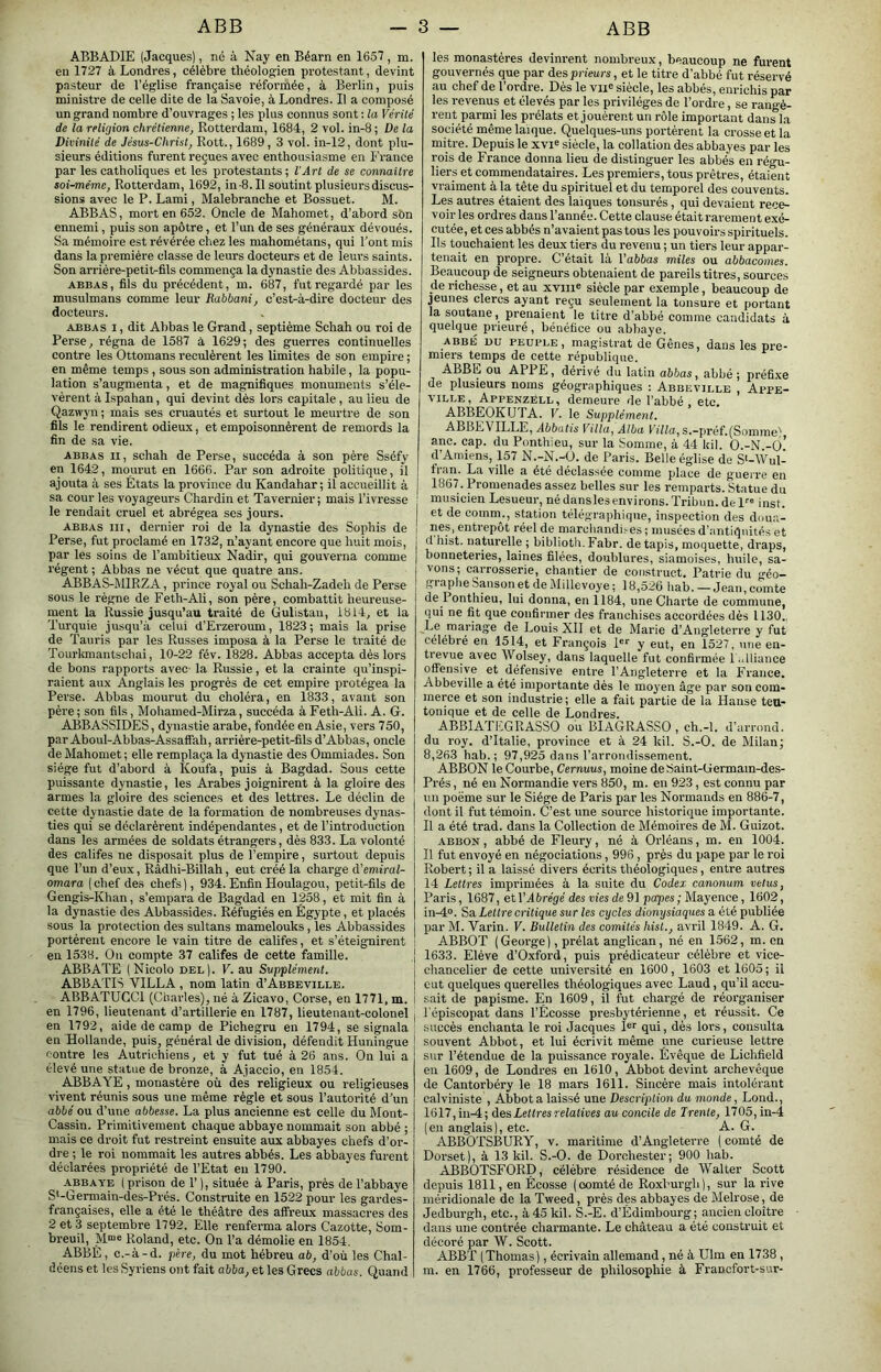 ABBADIE (Jacques), né à Nay en Béarn en 1657, m. en 1727 à Londres, célèbre théologien protestant, devint pasteur de l’église française réformée, à Berlin, puis ministre de celle dite de la Savoie, à Londres. Il a composé un grand nombre d’ouvrages ; les plus connus sont : la Vérité de la relUjion chrétienne, Rotterdam, 1684, 2 vol. in-8 ; De la Divinité de Jésus-Christ, Rott., 1689, 3 vol. in-12, dont plu- sieurs éditions furent reçues avec enthousiasme en France par les catholiques et les protestants ; l’Art de se connaître soi-même, Rotterdam, 1692, in -8. Il soutint plusieurs discus- sions avec le P. Lami, Malebranche et Bossuet. M. ABB AS, mort en 652. Oncle de Mahomet, d’abord sbn ennemi, puis son apôtre, et l’un de ses généraux dévoués. Sa mémoire est révérée chez les mahométans, qui l’ont mis dans la première classe de leurs docteurs et de leurs saints. Son arrière-petit-fils commença la dynastie des Abbassides. ABBAS, fils du précédent, m. 687, fut regardé par les musulmans comme leur Rabbani, c’esFà-dire docteur des docteurs. ABBAS I, dit Abbas le Grand, septième Schah ou roi de Perse, régna de 1587 à 1629; des guerres continuelles contre les Ottomans reculèrent les limites de son empii’e ; en même temps , sous son administration habile, la popu- lation s’augmenta, et de magnifiques monuments s’éle- vèrent à Ispahan, qui devint dès lors capitale, au lieu de Qazwyn ; mais ses cruautés et surtout le meurtre de son fils le rendirent odieux, et empoisonnèrent de remords la fin de sa vie. ABBAS II, schah de Perse, succéda à son père Sséfy en 1642, mourut en 1666. Par son adroite politique, il ajouta à ses États la province du Kandahar; il accueillit à sa cour les voyageurs Chardin et Tavernier; mais l’ivresse le rendait cruel et abrégea ses jours. ABBAS III, dernier roi de la dynastie des Sophis de Perse, fut proclamé en 1732, n’ayant encore que huit mois, par les soins de l’ambitieux Nadir, qui gouverna comme régent; Abbas ne vécut que quatre ans. ABBAS-MIRZA, prince royal ou Schah-Zadeh de Perse sous le règne de Feth-Ali, son père, combattit heureuse- ment la Russie jusqu’au traité de Gulistau, 1814, et la Turquie jusqu’à celui d’Erzeroum, 1823; mais la prise de Tauris par les Russes imposa à la Perse le traité de Tourkmantschai, 10-22 fév. 1828. Abbas accepta dès lors de bons rapports avec la Russie, et la crainte qu’inspi- raient aux Anglais les progrès de cet empire protégea la Perse. Abbas mourut du choléra, en 1833, avant son père; son fils, Mohamed-Mirza, succéda àFeth-Ali. A. G. ABBASSIDES, dynastie arabe, fondée en Asie, vers 750, par Aboul-Abbas-Assalfah, arrière-petit-fils d’Abbas, oncle de Mahomet; elle remplaça la dynastie des Ommiades. Son siège fut d’abord à Koufa, puis à Bagdad. Sous cette puissante dynastie, les Arabes joignirent à la gloire des armes la gloire des sciences et des lettres. Le déclin de cette dynastie date de la formation de nombreuses dynas- ties qui se déclarèrent indépendantes, et de l’introduction dans les armées de soldats étrangers, dès 833. La volonté des califes ne disposait plus de l’empire, surtout depuis que l’un d’eux, Râdhi-Billah, eut créé la charge d’emiral- omara ( chef des chefs ), 934. Enfin Houlagou, petit-fils de Gengis-Khan, s’empara de Bagdad en 1258, et mit fin à la dynastie des Abbassides. Réfugiés en Égypte, et placés sous la protection des sultans mamelouks, les Abbassides portèrent encore le vain titre de califes, et s’éteignirent en 1538. Ou compte 37 califes de cette famille. ABBATE (Nicole bel). V. au Supplément. ABBATIS VILLA , nom latin d’Abbeville. ABBATÜGCl (Charles), né à Zicavo, Corse, en 1771, m. en 1796, lieutenant d’artillerie en 1787, lieutenant-colonel en 1792, aide de camp de Pichegru en 1794, se signala en Hollande, puis, général de division, défendit Huningue contre les Autrichiens, et y fut tué à 26 ans. On lui a élevé une statue de bronze, à Ajaccio, en 1854. ABBAYE, monastère où des religieux ou religieuses vivent réunis sous une même règle et sous l’autorité d’un abbé ou d’une abbesse. La plus ancienne est celle du Mont- Cassin. Primitivement chaque abbaye nommait son abbé ; mais ce droit fut restreint ensuite aux abbayes chefs d’or- dre ; le roi nommait les autres abbés. Les abbayes furent déclarées pi’opriété de l’Etat eu 1790. abbaye ( prison de 1’ ), située à Paris, près de l’abbaye S*-Germain-des-Prés. Construite en 1522 pour les gardes- françaises, elle a été le théâtre des affreux massacres des 2 et 3 septembre 1792. Elle renferma alors Cazotte, Som- breuil, M“« Roland, etc. On l’a démolie en 1854, ABBÉ, c.-à-d. père, du mot hébreu ab, d’où les Chal- les monastères devinrent nombreux, beaucoup ne furent gouvernés que par des prieurs, et le titre d’abbé fut réservé au chef de l’ordre. Dès le vu® siècle, les abbés, enrichis par les revenus et élevés par les privilèges de l’ordre, se rangè- rent parnii les prélats et jouèrent un rôle important dans la société même laïque. Quelques-uns portèrent la crosse et la mitre. Depuis le xvi^ siècle, la collation des abbayes par les rois de France donna lieu de distinguer les abbés en régu- liers et commendataires. Les premiers, tous prêtres, étaient vraiment à la tête du spirituel et du temporel des couvents. Les autres étaient des laïques tonsurés, qui devaient rece- voir les ordres dans l’année. Cette clause était rarement exé- cutée, et ces abbés n’avaient pas tous les pouvoirs spirituels. Ils touchaient les deux tiers du revenu ; un tiers leur appar- tenait en propre. C’était là l’abôas miles ou abbacomes. Beaucoup de seigneurs obtenaient de pareils titres, sources de richesse, et au xviiie siècle par exemple, beaucoup de jeunes clercs ayant reçu seulement la tonsure et portant la soutane, prenaient le titre d’abbé comme candidats à quelque prieuré, bénéfice ou abbaye. abbé uu peuple, magistrat de Gênes, dans les pre- miers temps de cette république. ABBE ou APRE, dérivé du latin abbas, abbé; préfixe de plusieurs noms géographiques : Abbeville , Appe- VILLE, Appenzéll, demeure de l’abbé , etc. ABBEOKUTA. V. le Supplément. ABBEVILLE, Abbatis Villa, Alba s.—préf.(Somme'' anc. cap. du Ponthieu, sur la Somme, à 44 kil. O.-N -6’ d’Amiens, 157 N.-N.-ü. de Paris. Belle église de S'-\Vul- fran. La ville a été déclassée comme place de guerre en 1867. Promenades assez belles sur les remparts. Statue du musicien Lesueur, nédanslesenvirons.Tribun.del inst. et de comm., station télégraphique, inspection des dou.a- nes, entrepôt réel de marchandi.-es ; musées d’antiquités et d hist. naturelle ; biblioth. Fabr. de tapis, moquette, draps, bonneteries, laines filées, doublures, siamoises, huile, sa- vons; carrosserie, chantier de construet. Patrie du géo- graphe Sanson et de Millevoye ; 18,526 hab. —Jean,comte de Ponthieu, lui donna, en 1184, une Charte de commune, qui ne fit que confirmer des franchises accordées dés 1130., Le mariage de Louis XII et de Marie d’Angleterre y fut célébré en 1514, et François I®’' y eut, en 1527, une en- trevue avec Wolsey, dans laquelle fut confirmée l..lliance offensive et défensive entre l’Angleterre et la France. Abbeville a été importante dés le moyen âge par son com- merce et son industrie; elle a fait partie de la Hanse ten- tonique et de celle de Londres. ABBIATEGRASSO ou BIAGRASSO , ch.-l. d’arrond. du roy. d’Italie, province et à 24 kil, S.-O. de Milan; 8,263 hab.; 97,925 dans l’arrondissement. ABBON le Courbe, Cernuus, moine deSaint-Germain-des- Prés, né en Normandie vers 850, m. en 923, est connu par un poëme sur le Siège de Paris par les Normands en 886-7, dont il fut témoin. C’est une source historique importante. Il a été trad. dans la Collection de Mémoires de M. Guizot. ABBON, abbé de Fleury, né à Orléans, m. en 1004. Il fut envoyé en négociations, 996, près du pape par le roi Robert ; il a laissé divers écrits théologiques, entre autres 14 Lettres imprimées à la suite du Codex canonum vêtus, Paris, 1687, etV Abrégé des vies de 9] papes ; Mayence, 1602, in^o. Sa Lettre critique sur les cycles dionysiaques a été publiée par M. Varin. V. Bulletin des comités hist., avril 1849. A. G. ABBOï (George), prélat anglican, né en 1562, m. en 1633. Elève d’Oxford, puis prédicateur célèbre et vice- chancelier de cette université en 1600, 1603 et 1605; il eut quelques querelles théologiques avec Laud, qu’il accu- sait de papisme. En 1609, il fut chargé de réorganiser l'épiscopat dans l’Écosse presbytérienne, et réussit. Ce succès enchanta le roi Jacques I®® qui, dès lors, consulta souvent Abbot, et lui écrivit même une curieuse lettre sur l’étendue de la puissance royale. Évêque de Lichfield en 1609, de Londres en 1610, Abbot devint archevêque de Cantorbéry le 18 mars 1611. Sincère mais intolérant calviniste , Abbot a laissé une Description du monde, Lond., 1617,in-4; des Lettres relatives au concile de Trente, 1705, in-4 (en anglais), etc. A. G. ABBOTSBURY, v. maritime d’Angleterre ( comté de Dorset), à 13 kil. S.-O. de Dorohester; 900 hab. ABBOTSFORD, célèbre résidence de Walter Scott depuis 1811, en Écosse (comté de Roxhurgh), sur la rive méridionale de la Tweed, près des abbayes de Melrose, de Jedburgh, etc., à 45 kil. S.-é. d’Édimbourg; ancien cloître dans une contrée charmante. Le château a été construit et décoré par W. Scott. ABBT (Thomas), écrivain allemand, né à Ulm en 1738 ,