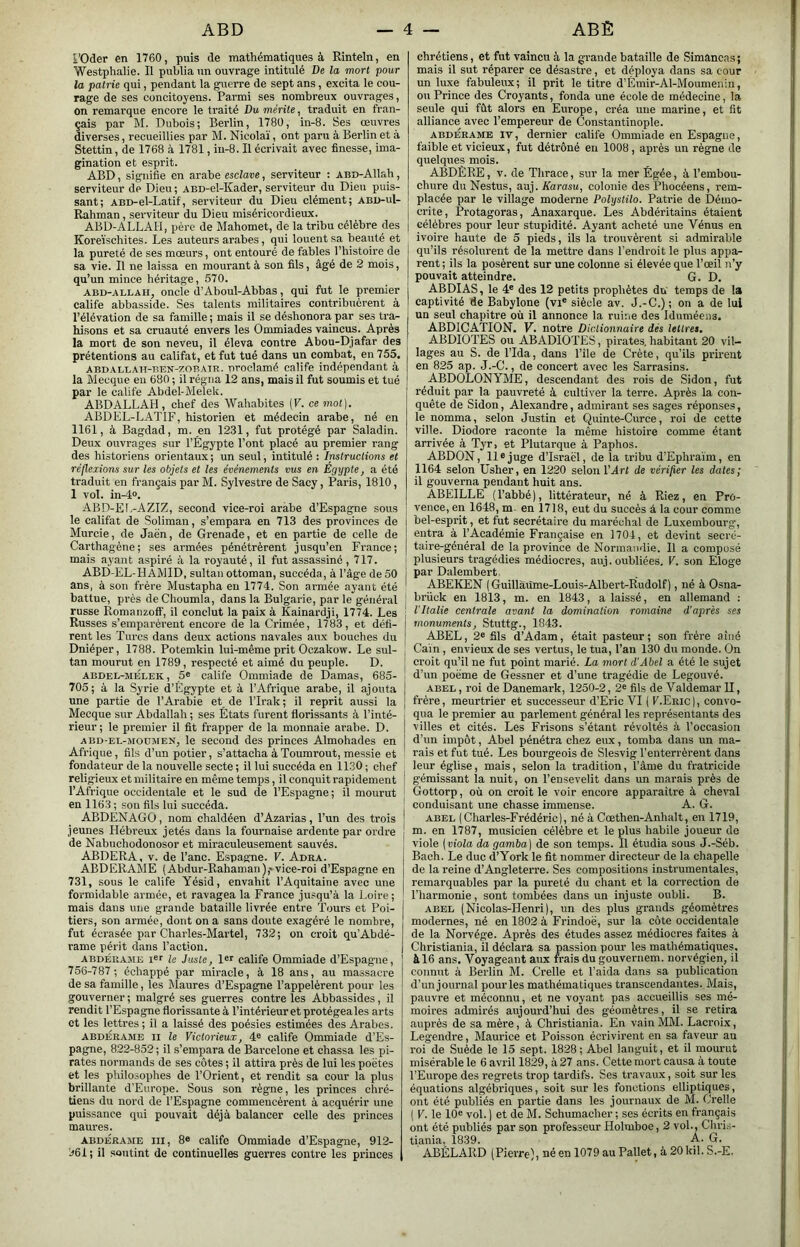 l’Oder en 1760, puis de mathématiques à Rinteln, en Westphalie. Il publia un ouvrage intitulé De la mort pour la patrie qui, pendant la guerre de sept ans, excita le cou- rage de ses concitoyens. Parmi ses nombreux ouvrages, on remarque encore le traité Du mérite, traduit en fran- çais par M. Dubois; Berlin, 178Ü, in-8. Ses œuvres diverses, recueillies par M. Nicolaï, ont paru à Berlin et à Stettin, de 1768 à 1781, in-8. Il écrivait avec finesse, ima- gination et esprit. ABD, signifie en arabe esclave, serviteur : ABD-Allah, serviteur de Dieu ; ABD-el-Kader, serviteur du Dieii puis- sant; ABD-el-Latif, serviteur du Dieu clément; abd-uI- Rahman, serviteur du Dieu miséricordieux. ABD-ALLAH, père de Mahomet, de la tribu célèbre des Koreïschites. Les auteurs arabes, qui louent sa beauté et la pureté de ses mœurs, ont entouré de fables l’histoire de sa vie. Il ne laissa en mourant à son fils, âgé de 2 mois, qu’un mince héritage, 570. ABD-ALLAH, oncle (l’Aboul-Abbas, qui fut le premier calife abbasside. Ses talents militaires contribuèrent à l’élévation de sa famille ; mais il se déshonora par ses tra- hisons et sa cruauté envers les Ommiades vaincus. Après la mort de son neveu, il éleva contre Abou-Djafar des prétentions au califat, et fut tué dans un combat, en 755. ABDALLAH-BEN-zoBATR. proclamé Calife indépendant à la Mecque en 680 ; il régna 12 ans, mais il fut soumis et tué par le calife Abdel-Melek. ABDALLAH , chef des Wahabites {V. ce mot], ABDEL-LATIF, historien et médecin arabe, né en 1161, à Bagdad, m. en 1231, fut protégé par Saladin. Deux ouvrages sur l’Égypte l’ont placé au premier rang des historiens orientaux ; un seul, intitulé : Instructions et réflexions sur les objets et les événements vus en Egypte, a été traduit en français par M. Sylvestre de Sacy, Paris, 1810, 1 vol. in-4». ABD-El.-AZIZ, second vice-roi arabe d’Espagne sous le califat de Soliman, s’empara en 713 des provinces de Murcie, de Jaën, de Grenade, et en partie de celle de Carthagéne; ses armées pénétrèrent jusqu’en France; mais ayant aspiré â la royauté, il fut assassiné, 717. ABD-EL-HAMID, sultan ottoman, succéda, à l’âge de 50 ans, à son frère Mustapha eu 1774. Son armée ayant été battue, près de Choumla, dans la Bulgarie, par le général russe Romanzoff, il conclut la paix à Kainardji, 1774. Les Russes s’emparèrent encore de la Crimée, 1783, et défi- rent les Turcs dans deux actions navales aux bouches du Dniéper, 1788. Potemkin lui-même prit Oczakow. Le sul- tan mourut en 1789, respecté et aimé du peuple. D. ABDEL-MÉLEK, 5® calife Ommiade de Damas, 685- 705; à la Syrie d’Égypte et à l’Afrique arabe, il ajouta une partie de l’Arabie et de TIrak ; il reprit aussi la j Mecque sur Abdallah ; ses États furent florissants à l’inté- rieur ; le premier il fit frapper de la monnaie arabe. D. ABD-EL-MODMEN, le second des princes Almohades en Afrique, fils d’un potier, s’attacha à Toumrout, messie et fondateur de la nouvelle secte ; il lui succéda en 1130 ; chef religieux et militaire en même temps, il conquit rapidement ! l’Afrique occidentale et le sud de l’Espagne ; il mourut en 1163 ; son fils Ini succéda. j ABDÉNAGO , nom chaldéen d’Azarias, l’un des trois ! jeunes Hébreux jetés dans la fournaise ardente par ordre ! de Nabuchodonosor et miraculeusement sauvés. ; ABDERA, V. de Tanc. Espagne. V. Adra. ABDERAME (Abdur-Rahaman),» vice-roi d’Espagne en 731, sous le calife Yésid, envahit l’Aquitaine avec une formidable armée, et ravagea la France jusqu’à la Loire; mais dans une grande bataille livrée entre Tours et Poi- tiers, son armée, dont on a sans doute exagéré le nombre, fut écrasée par Charles-Martel, 732; on croit qu’Abdé- rame périt dans l’action. ABDÉRAjiE i®' le Juste, 1er calife Ommiade d’Espagne, 756-787; échappé par miracle, à 18 ans, au massacre de sa famille, les Maures d’Espagne l’appelèrent pour les gouverner ; malgré ses guerres contre les Abbassides, il rendit l'Espagne florissanteà l’intérieur et protégeales arts et les lettres ; il a laissé des poésies estimées des Arabes. ABDERAME II U Victorieux, 4® calife Ommiade d’Es- pagne, 822-852 ; il s’empara de Barcelone et chassa les pi- rates normands de ses côtes ; il attira près de lui les poètes et les pliiloiophes de l’Orient, et rendit sa cour la plus brillante d’Europe. Sous son règne, les princes chré- tiens du nord de l’Espagne commencèrent à acquérir une puissance qui pouvait déjà balancer celle des princes maures. ABDERAME III, 8® califc Ommiade d’Espagne, 912- 961; il soutint de continuelles guerres contre les princes chrétiens, et fut vaincu à la grande bataille de Simancas; mais il sut réparer ce désastre, et déploya dans sa cour un luxe fabuleux; il prit le titre d’Émir-Al-Moumenin, ou Prince des Croyants, fonda une école de médecine, la seule qui fût alors en Europe, créa une marine, et fit alliance avec l’empereur de Constantinople. ABDERAME IV, dernier calife Ommiade en Espagne, faible et vicieux, fut détrôné en 1008, après un règne de quelques mois. ABDÈRE, V. de Thrace, sur la mer Égée, à l’embou- chure du Nestus, auj. Karasu, colonie des Phocéens, rem- placée par le village moderne Polystilo. Patrie de Démo- crite, Protagoras, Anaxarque. Les Abdéritains étaient j célèbres pour leur stupidité. Ayant acheté une Vénus en ivoire haute de 5 pieds, ils la trouvèrent si admirable qu’ils résolurent de la mettre dans l’endroit le plus appa- rent ; ils la posèrent sur une colonne si élevée que l’œil n’y pouvait atteindre. G. D. ABDIAS, le 4® des 12 petits prophètes du' temps de la captivité de Babylone (vi® siècle av. J.-C.); on a de lui un seul chapitre où il annonce la ruine des Iduméens. ABDICATION. V. notre Dictionnaire dés lettres. ABDIOTES ou ABADIOTES, pirates, habitant 20 vil- lages au S. de l’Ida, dans Tile de Crète, qu’ils prirent en 825 ap. J.-C., de concert avec les Sarrasins. ABDOLONYME, descendant des rois de Sidon, fut réduit par la pauvreté à cultiver la terre. Après la con- quête de Sidon, Alexandre, admirant ses sages réponses, le nomma, selon Justin et Quinte-Curce, roi de cette ville. Diodore raconte la même histoire comme étant arrivée à Tyr, et Plutarque à Paphos. ABDON, 11® juge d’Israël, de la tribu d’Ephraïm, en 1164 selon Üsher, en 1220 selon VArt de vérifier les dates; il gouverna pendant huit ans. ABEILLE (Tabbé), littérateur, né à Riez, en Pro- vence, en 1648, m. en 1718, eut du succès â la cour comme bel-esprit, et fut secrétaire du maréchal de Luxembourg, entra à l’Académie Française en 1704, et devint secré- taire-général de la province de Normandie. Il a composé plusieurs tragédies médiocres, auj. oubliées. F. son Eloge par Dalembert, ABEKEN ( Guillàùme-Louis-Albert-Rudolf), né à Osna- brück en 1813, m. en 1843, a laissé, en allemand : l'Italie centrale avant la domination romaine d'après ses monuments, Stuttg., 1843. ABEL, 2® fils d’Adam, était pasteur ; son frère aîné Cain, envieux de ses vertus, le tua, l’an 130 du monde. On croit qu’il ne fut point marié. La mort d'Abel a été le sujet d’un poëme de Gessner et d’une tragédie de Legouvé. ABEL, roi de Danemark, 1250-2, 2® fils de Valdemar U, frère, meurtrier et successeur d’Eric VI ( F.Eric), convo- qua le premier au parlement général les représentants des villes et cités. Les Frisons s’étant révoltés à l’occasion d’un impôt, Abel pénétra chez eux, tomba dans un ma- rais et fut tué. Les bourgeois de Slesvig l’enterrèrent dans leur église, mais, selon la tradition, Tâme du fratricide gémissant la nuit, on l’ensevelit dans im marais près de Gottorp, où on croit le voir encore apparaître à cheral conduisant une chasse immense. A. G. ABEL (Charles-Frédéric), né à Cœthen-Anhalt, en 1719, m. en 1787, musicien célèbre et le plus habile joueur de viole [viola da gamba] de son temps. Il étudia sous J.-Séb. Bach. Le duc d’York le fit nommer directeur de la chapelle de la reine d’Angleterre. Ses compositions instrumentales, remarquables par la pureté du chant et la correction de l’harmonie, sont tombées dans un injuste oubli. B. ABEL (Nicolas-Henri), un des plus grands géomètres modernes, né en 1802 à Frindoë, sur la côte occidentale de la Norvège. Après des études assez médiocres faites à Christiania, il déclara sa passion pour les mathématiques, à 16 ans. Voyageant aux frais du gouvernem. norvégien, il connut à Berlin M. Crelle et Taida dans sa publication d’un journal pour les mathématiques transcendantes. Mais, pauvre et méconnu, et ne voyant pas accueillis ses mé- moires admirés aujourd’hui des géomètres, il se retira auprès de sa mère, à Christiania. En vain MM. Lacroix, Legendre, Maurice et Poisson écrivirent en sa faveur au roi de Suède le 15 sept. 1828; Abel languit, et il mourut misérable le 6 avril 1829, à 27 ans. Cette mort causa à toute l’Europe des regrets trop tardifs. Ses travaux, soit sur les équations algébriques, soit sur les fonctions elliptiques, ont été publiés en partie dans les journaux de M. Crelle ( V. le 10® vol. ) et de M. Schumacher ; ses écrits en finançais ont été publiés par son professeur Holmboe, 2 vol.. Chris- tiania, 1839. A. G. ABÉLARD (Pierre), né en 1079 au Pallet, à 20kil. S.-E,