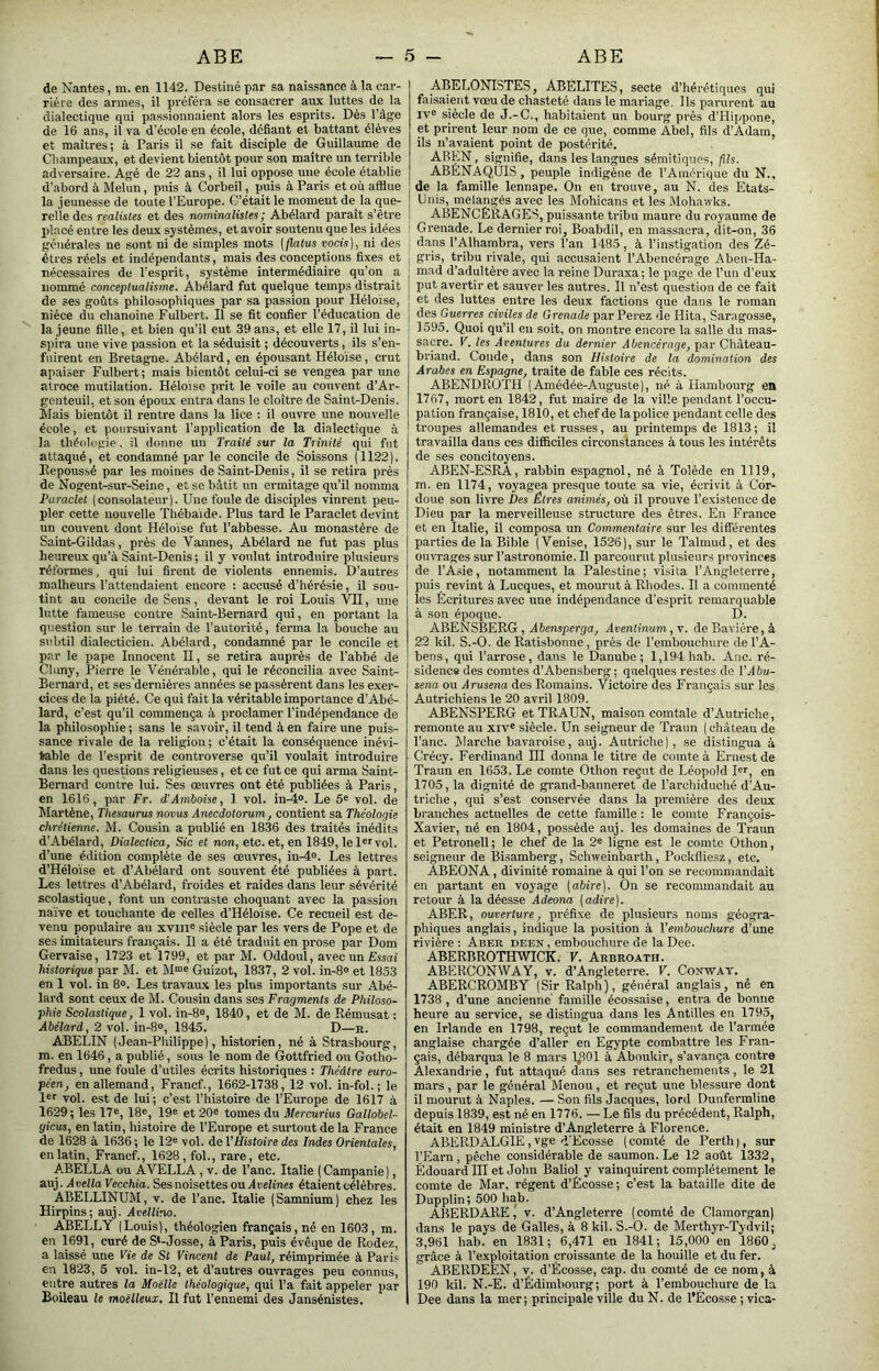 ABE ABE de Nantes, m. en 1142. Destiné par sa naissance à la cav- rièie des armes, il préféra se consacrer aux luttes de la dialectique qui passionnaient alors les esprits. Dès l’âge de 16 ans, il va d’école en école, défiant et battant élèves et maîtres; à Paris il se fait disciple de Guillaume de Champeaux, et devient bientôt pour son maître un terrible adversaire. Agé de 22 ans, il lui oppose une école établie d’abord à Melun, puis à Corbeil, puis à Paris et où afflue la .jeunesse de toute l’Europe. C’était le moment de la que- relle des réalistes et des nominalistes ; Abélard paraît s’être placé enti-e les deux systèmes, et avoir soutenu que les Idées générales ne sont nî de simples mots [flahis vocis), ni des êtres réels et indépendants, mais des conceptions fixes et nécessaires de l’esprit, système intermédiaire qu’on a nommé conceptualisme. Abélard fut quelque temps distrait de ses goûts philosophiques par sa passion pour Héloise, nièce du chanoine Fulbert. Il se fit confier l’éducation de la jeune fille, et bien qu’il eut 39 ans, et elle 17, il lui in- spira une vive passion et la séduisit ; découverts, ils s’en- fuirent en Bretagne. Abélard, en épousant Héloïse, crut apaiser Fulbert; mais bientôt celui-ci se vengea par une atroce mutilation. Héloise prit le voile au couvent d’Ar- genteuil, et son époux entra dans le cloître de Saint-Denis. Mais bientôt il rentre dans la lice ; il ouvre une nouvelle école, et poursuivant l’application de la dialectique à la théologie, il donne un Traité sur la Tiinité qui fut attaqué, et condamné par le concile de Soissons (1122|. Itepoussé par les moines de Saint-Denis, il se retira près de Nogent-sur-Seine, et se bâtit un ermitage qu’il nomma Paraclet (consolateur). Une foule de disciples vinrent peu- pler cette nouvelle Thébaide. Plus tard le Paraclet devint un couvent dont Héloïse fut l’abbesse. Au monastère de SaintGildas, près de Vannes, Abélard ne fut pas plus heureux qu’à Saint-Denis ; il y vo\ilut introduire plusieurs réformes, qui lui firent de violents ennemis. D’autres malheurs l’attendaient encore : accusé d’hérésie, il sou- tint au concile de Sens, devant le roi Louis VH, une lutte fameuse contre Saint-Bernard qui, en portant la question sur le terrain de l’autorité, ferma la bouche au subtil dialecticien. Abélard, condamné par le concile et par le pape Innocent II, se retira auprès de l’abbé de Chmy, Pierre le Vénérable, qui le réconcilia avec Saint- Bernard, et ses'dernières années se passèrent dans les exer- cices de la piété. Ce qui fait la véritable importance d’Abé- lard, c’est qu’il commença à proclamer l’indépendance de la philosophie ; sans le savoir, il tend à en faire une puis- sance rivale de la religion ; c’était la conséquence inévi- table de l’esprit de controverse qu’il voulait introduire dans les questions religieuses, et ce fut ce qui arma Saint- Bernard contre lui. Ses œuvres ont été publiées à Paris, en 1616, par Fr. d’Amboise, 1 vol. in-4®. Le 5® vol. de Martène, Thésaurus noms Anecdotorum, contient sa Théologie chrétienne. M. Cousin a publié en 1836 des traités inédits d’Abélard, Dialectica, Sic et non, etc. et, en 1849, le 1®''vol. d’une édition complète de ses œuvres, in-4®. Les lettres d’Héloïse et d’Abélard ont souvent été publiées à part. Les lettres d’Abélard, froides et raides dans leur sévérité scolastique, font un contraste choquant avec la passion naïve et touchante de celtes d’Héloïse. Ce recueil est de- venu populaire au xviii® siècle par les vers de Pope et de ses imitateurs français. Il a été traduit en prose par Dom Gervaise, 1723 et 1799, et par M. Oddoul, avec un Essai historique par M. et M“® Guizot, 1837, 2 vol. in-8® et 1853 en 1 vol. in 8®. Les travaux les plus importants sur Abé- lard sont ceux de M. Cousin dans ses Fragments de Philoso- phie Scolastique, 1 vol. in-8®, 1840, et de M. de Rémusat : Abélard, 2 vol. in-8®, 1845. D—r. ABELIN (Jean-Philippe), historien, né à Strasbourg, m. en 1646, a publié, sous le nom de Gottfried ou Gotho- fredus, une foule d’utiles écrits historiques : Théâtre euro- péen, en allemand, Francf., 1662-1738, 12 vol. in-fol.; le l®*’ vol. est de lui; c’est l’histoire de l’Europe de 1617 à 1629; les 17®, 18®, 19® et 20® tomes du Mercurius Gallobel- yicus, en latin, histoire de l’Europe et surtout de la France de 1628 à 1636 ; le 12® vol. de VHistoire des Indes Orientales, en latin, Francf., 1628, fol., rare, etc. ABELLA ou AVELLA , v. de l’anc. Italie (Campanie), auj. Avella Vecchia. Ses noisettes ou jIreKnes étaient célèbres. ABELLINUM, v. de l’anc. Italie (Samnium) chez les Hirpins; auj. Avellino. ABELLY (Louis), théologien français, né en 1603, m. en 1691, curé de S*-Josse, à Paris, puis évêque de Rodez, a laissé une Vie de St Vincent de Paul, réimprimée à Paris en 1823, 5 vol. in-12, et d’autres ouvrages peu connus, entre autres la Moelle théologique, qui l’a fait appeler par Boileau le moelleux. Il fut l’ennemi des Jansénistes. ABELONISTES, ABÉLITES, secte d’hérétiques qui faisaient vœu de chasteté dans le mariage. Ils parurent au IV® siècle de J.-C., habitaient un bourg près d’Hippone, et prirent leur nom de ce que, comme Abel, fils d’Adam, ils n’avaient point de postérité. ABEN, signifie, dans les langues sémitiques, fils. ABENAQÜIS, peuple indigène de l’Amérique du N., de la famille lennape. On en trouve, au N. des Etats- Unis, mélangés avec les Mohicans et les Mohawks. ABENCËRAGES, puissante tribu maure du royaume de Grenade. Le dernier roi, Boabdil, en massacra, dit-on, 36 dans l’Alhambra, vers l’an 1485, à l’instigation des Zé- gris, tribu rivale, qui accusaient l’Abencérage Aben-Ha- mad d’adultère avec la l’eine Duraxa; le page de l’un d’eux put avertir et sauver les autres. Il n’est question de ce fait et des luttes entre les deux factions que dans le roman des Guerres civiles de Grenade par Perez de Hita, Saragosse, 1595. Quoi qu’il en soit, on montre encore la salle du mas- sacre. V. les Aventures du, dernier Abencérage, par Chateau- briand. Conde, dans son Histoire de la domination des Arabes en Espagne, traite de fable ces récits. ABENDRÛTH (Amédée-Auguste), né à Hambourg en 1767, mort en 1842, fut maire de la ville pendant l’occu- pation française, 1810, et chef de lapolice pendant celle des troupes allemandes et russes, au printemps de 1813; il travailla dans ces difficiles circonstances à tous les intérêts de ses concitoyens. ABEN-ESRA, rabbin espagnol, né à Tolède en 1119, m. en 1174, voyagea presque toute sa vie, écrivit à Cor- doue son livre Des Êtres animés, où il prouve l’existence de Dieu par la merveilleuse structure des êtres. En France et en Italie, il composa un Commentaire sur les différentes parties de la Bible (Venise, 1526), sur le Talmud, et des ouvrages sur l’astronomie. Il parcourut plusieurs provinces de l’A.sie, notamment la Palestine; visita l’Angleterre, puis revint à Lucques, et mourut à Rhodes. Il a commenté les Ecritures avec une indépendance d’esprit remarquable à son époque. D. ABENSBERG, A&ensperpa, Aventinum,v. de Bavière, à 22 kil. S.-O. de Ratisbonne, près de l’embouchure de l’A- bens, qui l’arrose, dans le Danube; 1,194 hab. Ane. ré- sidence des comtes d’Abensberg; quelques restes de VAbu- sena ou Arusena des Romains. Victoire des Français sur les Autrichiens le 20 avril 1809. ABENSPERG et TRAUN, maison comtale d’Autriche, remonte au xiv® siècle. Un seigneur de Traun ( château de l’anc. Marche bavaroise, auj. Autriche), se distingua à Crécy. Ferdinand III donna le titre de comte à Ernest de Traun en 1653. Le comte Othon reçut de Léopold I®r, en 1705, la dignité de grand-banneret de l’archiduché d’Au- triche , qui s’est conservée dans la première des deux branches actuelles de cette famille : le comte François- Xavier, né en 1804, possède auj. les domaines de Traun et Petronell ; le chef de la 2® ligne est le comte Othon, seigneur de Bi.samberg, Schweinbarth, Pockfliesz, etc, ABEONA, divinité romaine à qui l’on se recommandait en partant en voyage [abire]. On se recommandait au retour à la déesse Adeona {adiré}. ABER, ouverture, préfixe de plusieurs noms géogra- phiques anglais, indique la position à l’embouchure d’une rivière : Aber deen , embouchure de la Dee. ABERBROTHWICK. V. Arbroath. ABERCONWAY, v. d’Angleterre. V. Coxway. ABERCROMBY (Sir Ralph), général anglais, né en 1738, d’une ancienne famille écossaise, entra de bonne heure au service, se distingua dans les Antilles en 1795, en Irlande en 1798, reçut le commandement de l’armée anglaise chargée d’aller en Egypte combattre les Fran- çais, débarqua le 8 mars IJîOl à Aboukir, s’avança contre Alexandrie, fut attaqué dans ses retranchements, le 21 mars, par le général Menou, et reçut une blessure dont il mourut à Naples. — Son fils Jacques, lord Dunfermline depuis 1839, est né en 1776. — Le fils du précédent. Ralph, était en 1849 ministre d’Angleterre à Florence. ABERDALGIE, vge d'Ecosse (comté de Perth), sur l’Earn, pêche considérable de saumon. Le 12 août 1332, Édouard IH et John Baliol y vainquirent complètement le comte de Mar, régent d’Écosse ; c’est la bataille dite de Dupplin; 500 hab. ABERD ARE,' v. d’Angleterre (comté de Clamorgan) dans le pays de Galles, à 8 kil. S.-O. de Merthyr-Tydvil; 3,961 hab. en 1831; 6,471 en 1841; 15,000 en 1860, grâce à l’exploitation croissante de la houille et du fer. ABERDEEN, v. d’Écosse, cap. du comté de ce nom, à 190 kil. N.-E. d’Edimbourg; port à l’embouchure de la Dee dans la mer; principale ville du N. de l’Écosse ; vica-