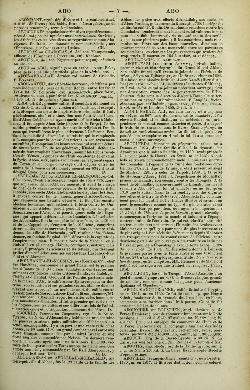 ABONDANT, vge du dép. d’Eure-et-Loir, canton d’Anet, à 8 kil. de Dreux; 933 habit. Beau château, fabrique de poteries renommée, terre à porcelaine. ABORIGÈNES, populations primitives regardées comme nées du sol ; on les appelait aussi autochthones. En Grèce, les Athéniens et les Arcadiens se regardaient comme Abo- rigènes. En Italie, on donnait ce nom aux Sicules, aux Œnotriens, aux Osques et aux Latins. CH. ABORRAS ou CHABORAS , fl. del’anc. Mésopotamie, affluent de l’Euphrate àCircesium, auj. Khabour. ABOTIS, V. de l’anc. Egypte supérieure; auj. Abutitsch ou Aboutig. ABOU ou ABU, signifie père en arabe : ABOU-Bekr, père de la jeune fille ; Asulfeda, père de la vérité, etc. . ABOU-ABDALLAH, dernier roi maure de Grenade. V. Boabdil. ABOU-ARYCH, dans l’Arabie heureuse, chérifat à peu près indépendant, près de la mer Rouge, entre 15<> 20' et Î7« 4' lat. N. Sol aride : cap. Abou-Arych, place forte, résidence du chérif, par 16<>45'lat. N. et 40»38' long.E., à 120 kil. N. de Loheia ; 5,000 hab. ABOU-BEKR, premier calife ; il succéda à Mahomet en •632 de J.-C. Avant sa conversion à l’Islamisme, il exerçait à la Mecque une sorte de magistrature criminelle ; il était généralement aimé et estimé. Son nom était Abdel-Caba, fils d’Abou-Cohàfa ; mais ayant marié sa fille Aïcha à Maho- met, il fut appelé Abou-Bekr (le père de la Vierge). Ce fut un des premiers apôtres de la nouvelle religion et l’un de ceux qui travaillèrent le plus activement à l’affermir. Pen- dant la maladie du Prophète, c’était lui qui le remplaçait il la mosquée pour la lecture des prières. A son avènement au califat, il comprima les insurrections qui avaient éclaté de toutes parts. Un de ses généraux, Khaled, défit l’ar- mée du faux prophète Moçaylama, soumit les tribus révol- tées du Yémen, s’empara de l’Iràk occidental et envahit la Syrie. Abou-Bekr, après avoir réuni les fragments épars du Coran en un corps d’ouvrage qu’il déposa entre les mains de la veuve de Mahomet, mourut en 634; il avait désigné Omar pour son successeur. D. ABOU-DJAFAR ou GIAFAR EL-MANÇOUR, c.-à-d. l’frarmcifiie, 2« calife Abbasside, régna de 754 à 775. Lors- que son frère, Aboul-Abbas, mourut, il avait la charge de chef de la caravane des pèlerins de la Mecque ; il lui succéda; son oncle Abdallah-ben-Ali lui disputant le trône, il envoya contre lui le fameux général Abou-Moslem, qui remporta une bataille décisive. Il fit périr ensuite Moslem lui-même, qu’il redoutait. Il lutta contre les Om- miades et les Alides, perdit pendant quelque temps sa domination sur l’Afrique et pour toujours celle de l’Espa- gne , qui appartint désormais aux Ommiades à l’exclusion des Abbassides. Il fit la conquête de l’Arménie, de la Cilicie et de la Cappadoce, s’empara de la Mélitène, comprima divers soulèvements survenus jusque dans sa propre rési- dence, la ville de Hachemia, qu’il résolut enfin d’aban- donner, en fondant Bagdad, 762, désormais la capitale de l’empire musulman. Il mourut près de la Mecque, où il était allé en pèlerinage. Habile, courageux, instruit, mais avare, il protégea les sciences et les lettres, qui devaient briller d’un vif éclat sous ses successeurs Haroun-al-Ras- cliid et Al-Mamoun. D. ABOU-H ANIF A-EL-NOHMAN, né à Koufa en 699, chef des Hanéfites, surnommé le grand Iman, est le premier des 4 Imans de la De classe, fondateurs des 4 sectes mu- sulmanes orthodoxes : celles d’Abou-Hanifa, de Malek, de Châfèy et d’tlanbal. Quoiqu’il fût l’un des partisans zélés de la maison d’Ali, le calife Abou-Djafar respecta sa doc- trine, son érudition et ses grandes vertus. Mais ce docteur n’ayant pas approuvé un arrêt de mort du calife contre les habitants deMossoul, Abou-Djaf. lefit emprisonner,767. Son tombeau, à Bagdad, reçoit les visites et les hommages des musulmans Hanéfites. Il fut le premier qui écrivit sur les dogmes, sur les cultes et sur différentes lois de l’admi- nistration civile et politique. Les TurcssontHanéfites. D. , ABOUKIR, Canopus ou Thaposiris, vge de la Basse- Egypte, au N.-E. d’Alexandrie, habité par une centaine de pauvres Arabes ; point militaire que Méhémet-Ali a rendu inexpugnable. Il y a un port et une vaste rade où se donna, le Dr août 1798, un grand combat naval entre une flotte française commandée par l’amiral Brueix et une flotte anglaise commandée par Nelson. La dernière rem- porta la victoire après une lutte de 3 jours. En 1799, vic- toire de Bonaparte sur les Turcs auprès du même lieu. Une armée anglaise, commandée par Sir Ralf Abercromby, y débarqua le 8 mars 1801. G. D. ABOUL-ABBAS ou ABDALLAH - MOHAIVIME D, ar- Tière-petit-flls d’Abbas, fut le calife de la famille des Abbassides grâce aux efforts d’Abdallah, son oncle, et d’Abou-Moslem, gouverneur du Khoraçân, 750. Le siège du califat fut établi à Koufa. De sanglantes réactions contre les Ommiades signalèrent son avènement et lui valurent le sur- nom de Saffah (bourreau). Sa cruauté excita des soulè- vements sur plusieurs points ; il les comprima, mais réor- ganisa ses Etats sur des bases nouvelles, distribua le gouvernement de sa vaste monarchie entre ses parents et ses partisans, et changea les gouverneurs qui avaient été trop cruels. Il mourut en 754 à Anbar, sa résidence. ABOUL-CACIM. V. Abbücasts. ABOUL-FAZL ( le cheik Alamy ), écrivain indien, premier vizir et historiographe du Grand Mogol Akbar. Son crédit fut tel qu’il excita la jalousie de l’héritier du trône , Sélym ou Djihanguyr, qui le fit assassiner en 1604. Il a laissé une histoire intitulée Akbar-Naméh ( livre d’Ak- bar) en 2 vol. in-fol. ; VAyïn-Akbéry (Institutes d’Akbar), en 1 vol. in-fol. et qui se joint au précédent ouvrage ; c’est une description exacte des 16 gouvernements de l’Hin- doustan , faite sous la direction d’Aboul-Fazl ; elle se ter- mine par un exposé du brahmanisme. V. Langlès , Recher- ches asiatiques, et Gladwin, Ayeen^Akbery, Calcutta, 1783-6, 3 vol. in-4'’ ; et Londres, 1800, 2 vol. in-8®. ABOUL-FARADJ-ALI, écrivain arabe, né ù Ispanan en 897, m. en 967. Issu du dernier calife ommiade, il fut élevé à Bagdad. Il se distingua en médecine, en juris- prudence et surtout comme historien et poète. Il a déposé le fruit de ses travaux dans le livre : Kitab Aghany, ou Recueil des and. chansons arabes. La Biblioth. impériale en possède un exemplaire en 4 vol. in-fol. Il avait composé encore d’autres ouvrages. ABOULFÉDA, historien et géographe arabe, né à Damas en 1273, d’une famille alliée à la dynastie des Ayoubites que le sultan Saladin, en 1182, avait préposée à la principauté de Hamah, en Syrie, m. en 1331. Aboul- féda se trouva personnellement mêlé à plusieurs guerres des croisades, à l’époque de la ruine des fondations chré- tiennes d’Orient. Agé de 12 ans, il était présent au siège de Markab, 1285 ; à celui de Tripoli, 1289 ; à la prise de St-Jean-d’Acre, 1291; à l’expédition de Modhaffar, prince de Hamah, son cousin, contre les Mongols. A la mort de Modhaffar, la souveraineté de Hamah , qui devait revenir à Abonl-Féda, lui fut enlevée; ce ne fut qu’en 1310 que le sultan Nazir la lui rendit, avec des dignités nouvelles et le titre de Malek (roi). Aboulfédafut constam- ment pour lui un allié fidèle. Prince illustre et savant, on peut le considérer comme un type du génie arabe. Il est connu en Europe par deux ouvrages très-importants : 1» Abrégé de l'histoire du genre humain, grande chronique commençant à l’origine du monde et finissant à l’époque contemporaine de l’écrivain. Ce qui est relatif à l’antiquité est très-succinct et peu correct; l’histoire des Arabes avant Mahomet est ce qu’il y a pour nous de plus intéressant et de plus original. Son récit des événements depuis iMahomst est très-précieux pour la connaissance de l’Orient; cette deuxième partie de son ouvrage a été traduite en latin par Reiske et publiée à Copenhague avec le texte arabe, 1789- 94, 5 V. in-4». En 1831, M. Fleischer a donné à Leipsick la première partie avec le texte arabe et une traduction latine. 2» Un traité de géographie intitulé : Livre de la posi- tion des pays, en 28 chapitres. MM. Reinaud et de Slane ont publié cet ouvrage avec une traduction française, Paris, 184.8. D. ABOULIOUN, lac de la Turquie d’Asie (Anatolie), au pied du mont Olympe, au S.-O. de Brousse; la plus grande de ses lies, nommée comme lui, passe pour l’ancienne Apollonia ad Rhyndacum. ABOUL-MANÇOUR-AMER, calife fatimite d’Égypte, né en 1101, m. en 1130. Ce fut de son temps que Haçan Sabah, fondateur de la dynastie des Ismaéliens en Perse, commença à se fortifier dans l’Irak persan. Ce calife fut assassiné à l’âge de 29 ans. D. ABOUSCHER ou BOUSCHER, angl. Abushire, v. de Perse ( Farsistan ), port de commerce important sur le Golfe persique, à 390 kil. S.-S.-O. d’Ispahan ; lat. N. 29“ ; long. E. 48“ 28'. Principal entrepôt du commerce de l’Inde et de la Perse. Factorerie de la compagnie anglaise des Indes orientales. Export, de chevaux, cachemires, tapis, pier- reries, parfums, etc.; 15,000 hab.,comm. ann. 30,000,000. ABOUSIR, brg de la Basse-Egypte, à 88 leil. N. du Caire, sur une branche du Nil. Ruines d’un temple d’Isis. ABOUTIG, anc. Abolis, brg de la Haute-Égypte, sur la r. g. du Nil, à 350 kil. S. du Caire. Évêché copte. Récolte d’opium estimé. ABOVILLE ( François Marie , comte d’), né à Brest en 1730 , m. en 1817. Il fit avec distinction, comme colonel