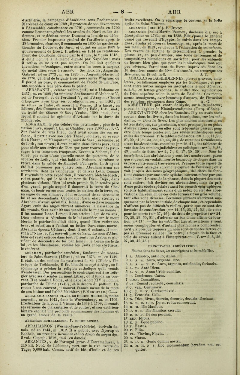 ABR ~8 - ABR d’artillerie, la campagne d’Amérique sous Rochambeau. Maréchal de camp en 1789 , il protesta de son dévouement à l’Assemblée constituante en 1791 , commanda en 1792 comme lieutenant-général les armées du Nord et des Ar- dennes , et se déclara contre Dumouriez lors de sa défec- tion. Premier inspecteur-général de l’artillerie après le 18 brumaire, sénateur, il commanda en 1805 les gardes na- tionales du Doubs et du Jura, et obtint en mars 1809 le gouvernement de Brest. 11 adhéra en 1814 au rétablisse- ment des Bourbons, devint pair le 4 juin ; le 2 juin 1815 , il était nommé à la même dignité par Napoléon ; mais il refusa et ne vint pas siéger. On lui doit quelques inventions mécaniques, entre autres les roues à moyeux de métal dites roues à voussoir. — Ses deux fils, Augustin- Gabriel, né en 1773, m. en 1820 , et Augustin-Marie, né en 1776, général de brigade trois jours après Wagram, où il perdit un bras, et commandant de l’école de La Fére, ont succédé à leur père dans la pairie. ABRABANEL, célèbre rabbin juif, né à Lisbonne en 1437, m. en 1508 ; fut ministre des finances d’Alphonse V, roi de Poriugal, et de Ferdinad V, roi d’Aragon. Chassé d’Espagne avec tous ses coreligionnaires , en 1492, il se relira .yn Italie, et mourut à Venise. 11 a laissé, en hébreu, des Commentaires sur la Bible; Bâle, 1642, in-4; nn traité des OEuvres de Dieu; Venise, 1592, in-4, dans lequel il combat les opinions d’Aristote sur la durée du inonde, etc. ABRAHAM, le plus célèbre des patriarches, père de la nation juive, naquit à Ur, en Chaldée, vers 2,000 av. J.-C. Sur l’ordre du vrai Dieu, qu’il avait connu dès son en- fance , il partit avec son père Tharé, idolâtre, et se ren- dit à Haran, en Mésopotamie, suivi de Sara, sa femme, et de Loth , son neveu ; il erra ensuite dans divers pays, tant pour obéir aux ordres de Dieu que pour trouver des pâtu- rages à ses immenses troupeaux. Revenu à Sichem, il fut forcé, par suite d’une querelle entre des pasteurs, de se séparer de Loth, qui vint habiter Sodome. Abraham se retira dans la vallée de Mambré. Peu après, Loth ayant été fait prisonnier par quatre rois. Abraham arma ses serviteurs, défit les vainqueurs, et délivra Loth. Comme il revenait de cette expédition, il rencontra hlelchisédech, roi et pontife, qui le bénit au nom de Dieu. Déjà, dans plusieurs visions, Dieu lui avait promis de le rendre père d’un grand peuple auquel il donnerait la terre de Cha- naan, de bénir en son nom toutes les nations de la terre, et, en signe de son alliance, il lui ordonnait de se circoncire lui et ses descendants. Cependant, Sara était stérile, et Abraham n’avait qu’un fils, Ismaël, d’une esclave nommée Agar; enfin des anges vinrent annoncer la naissance du fils promis. Sara avait 90 ans quand elle le mit au monde : il fut nommé Isaac. Lorsqu’il eut atteint l’âge de 25 ans, Dieu ordonna à Abraham de le lui sacrifier sur le mont Moria ; le patriarche allait obéir, quand Dieu retint son bras, et substitua à l’enfant un bélier. Sara étant morte, Abraham épousa Céthura, dont il eut 6 enfants.il mou- rut à 175 ans, et fut enseveli près de Sara. Le nom d’Abra- ham est resté célèbre dans tout l’Orient ; les Arabes se glo- rifient de descendre de lui par Ismaël ; le Coran parle de lui, et les Musulmans, conune les Juifs et les chrétiens, le vénèrent. M. ABRAHAM, patriarche arménien, fondateur du monas- tère de Saint-Sauveur (Liban), né en 1673, m. en 1749. R était un des moines du patriarcat de Sis (Cilicie). Élu évêque de Trébizonde, il fut bientôt envoyé à Alep, où il commença à prêcher la religion catholique qu’il venait d’embrasser. Des persécutions le contraignirent à se réfu- gier avec ses disciples au mont Liban, où il fonda un cou- vent. Il se rendit à Rome, et le pape Benoit XIV le nomma patriarche de Cilicie (1742), et le décora du pallium. De retour à son couvent, il mourut l’année même de la mort de son intime ami l’abbé Mekhitar. ( F.Mekhitar.) C—a. ABRAHAM A SANCTA-CLARA OU ULRICH MEGERLE, moine augustin, né en 1642, dans le Wurtemberg, m. en 1709. Prédicateur de la cour à Vienne, de 1669 à 1709, il semait ses sermons de plaisanteries et de contes, et son extérieur bizarre cachait une profonde connaissance des hommes et tm grand amour de la vérité. ABRAHAM ECHELEENSIS. V. ECHEELENSIS. ABRAHAMSON (Wemer-Jean-Frédéric), écrivain da- nois, né en 1744, m. 1812. Il a publié, avec Nyerup et Rahbek, un précieux Recueil de chants danois du moyen âge, 6 vol.; Copenh. 1812, in-4 (en danois). ABRANTÈS, v. de Portugal (prov. d’Estramadure), à 110 kil. N.-E. de Lisbonne, port sur la rive droite du Tage; 5,000 hab. Comm. actif de blé, d’iiuile et de ses fruits excellents. On y remarque le couvent et la beHe église de Saint-Vincent. AERANTES (DUC D’). V. JuNOT. ABRANTÈS (Saint-Martin Permon, duchesse d’), née à Montpellier en 1784, m. en 1838. Elle épousa le général Junot qui revenait d’Égypte, le suivit dans ses campa- gnes , étudia et observa beaucoup, et, après la mort de son mari, en 1813, se dévoua à l’éducation de ses enfants. Des revers de fortune la déterminèrent à prendre la plume, et, en peu d’années, une foule de romans et de compositions historiques en sortirent, pour les cabinets de lecture bien plus que pour les bibliothèques tant soit peu sévères. Parmi tant de livres improvisés dans les 10 demières années de M“>® d’Abrantès, on remarque ses Mémoires, en 18 vol. in-8. J. T. ABRAXAS ou BASILIDIENNES, pierres gravées, amu- lettes , ou talismans employés par les Gnostiques, et por- tant entre autres images ou inscriptions le mot Abraxas, c.-à-d., en lettres grecques, le cliift're 365, signification du Dieu suprême selon la secte de Basilide. Ces monu- ments témoignent, avec beaucoup d’autres, de l’invasion des religions étrangères dans Rome. A. G. ABRÈTTÉNE, pet. contr. de Mysie, sur leRhyndacus ; partie de l'eyalet de Khoudavendiguiar (Turq. d’Asie). ABREVIATIONS chez les Romains. Il y en avait trois sortes : dans les livres , dans les inscriptions, sur les mé- dailles. — Dans les livres. Les plus anciens manuscrits en lettres italiques, sur parchemin, n’ont presque pas ou point d’abréviations ; ceux où elles sont fréquentes passent pour être d’un temps postérieur. Les seules authentiques sont celles des prénoms (F. le tableau ci-dessous, n®* 1, 6, 11,20, 21,22,31,32,33, 35, 40, 44, 48), de certaines formules mi- ses au bas des sénatus-consultes (n®® 12, 41 ), des tablettes de vote dans les comices judiciaires ou politiques (n»® 1, 6,36, 49), enfin de dates (n°® 4,7 , 8, 17,30, 39). — Dans les inscriptions. Les abréviations y sont fort nombreuses, parce que souvent ou voulait inscrire beaucoup de choses dans un espace relativement très-resserré. Presque toute espèce de mots y sont abrégés suivant le caprice de l’écrivain ; on y voit jusqu’à des noms géographiques, des titres de fonc- tions énoncés par une seule syllabe, souvent même par une seule lettre. Le sens de la phrase, dont la plupart des mots sont entiers, fait deviner ces abréviations, mais au prix d’une petite étude spéciale ; aussi les recueils é]n'graphiques sont-ils habituellement suivis d’un index ou clef des abré- viations. La réunion de ces clefs formerait un gros volume, tant elles sont diverses. Certaines phrases s’écrivent uni- quement par la lettre initiale de chaque mot, et cependant n’offrent pas de difficultés réelles, parce que ce sont des formules de consécration (n“s 14, 15, 23, 27, 52), de vœux pour les morts (n“* 37, 46 ), de droit de propriété ( n®» 24, 25, 28, 29, 50, 51 ), d’adresse au bas d’une affiche de loca- tion ( n® 47 ). — Sur les médailles. Les abréviations y sont moins compliquées et d’autant plus faciles à comprendre, qu’il y a presque toujours un nom écrit en toutes lettres ou par sa première syllabe. En outre, la figure de la face et celle du revers aident à l’interprétation. ( V. n®^ 2, 3, 26, 27,38,42,43.) PRINCIPALES ABRÉVIATIONS Usitées dans les livres, les inscriptions et les médailles. 1 A. Absolvo, antiquo, Aulus. 2 A. A. A. Auro, argento, ære. 3 A. A. A. F. F. Auro, ai’gento, æri flando, foriundo. 4 A. D. Antè Diem. 5 A. V. c. Anno Urbis conditæ. 6 c. Condemno, Caïus. 7 coss. Consulibus. 8 CS. Consul, consule, consularis. 9 c. viR. Centumvir. 10 c. C. V. V. Clarissimi viri. 11 c. Centuria, Caïa. 12 D. Dies, divus, decreto, decurio, decuria, Decimus^ 13 D. E. R. I. C. De ea re ita censuerunt. 14 D. M. Dis Manibus. 15 D. M. s. Dis Manibus sacrum. 16 D. s. P. De sua pecunia. 17 EID. Idibus. 18 E. P. Equo publico. 19 F. Fastus. 20 F. Filia. 21 FL. Flavius, Flavia. 22 G. Gains. 23 G. D. N. Genio domini no.stri. 24 H. M. H. N S. Hoc monumentum heredem non se- quitur.