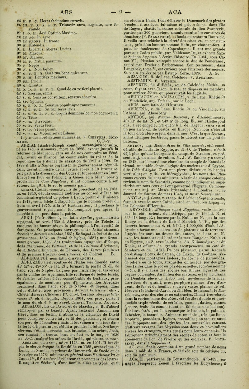 25 H. F. c. Heres faciundum curavit. 26 III. V. A. A. A. r. Triumvir auro, argento, ære fe- riundo. 27 I. O. M. Jovi Optimo Maxime. 28 IN AG. In agro. 29 IN FRONT. In fronte. 30 K. Kalendis. 31 h. Libertus, liberta, Lucius. 32 M. Marcus. 33 sT. Manius. 34 M. P. Millia passuum. 35 N. Nepos. 36 N. L. Non liquet. 37 O. T. B. Q. üssa tua bene quiescant. 38 P. M. Pontifex maximus. 39 PR. Pridiè. 40 Q. Quintus. 41 Q. D. E. R. F. P. Quod de ea re fieri placuit. 42 s. Sacrum, semis. 4.3 s. c. Senatus consultum, senatus consulte. 44 SP. Spurius. 45 s. P. Q. R. Senatus populusque romanus. 46 s. T. T. L. Sit tibi terra levis. 47 s. Q. D. L. N. c. Si quis dominumloci non cognoverit. 48 T. Titus. 49 V. R. Uti rogas. 50 V. F. Vivus fecit. 51 V. P. Vivus posuit. 52 y. s. L. Votum solvit Libens. Il y a des abréviations numérales. V. Chiffres , Mon- naies. C. D-y. ABRIAL ( Andl'é-Joseph. comte), savant jurisconsulte, ! né en 1750 à Annonay, mort en 1828, avocat jusqu’à la réforme de Maupeou, géra un de nos comptoirs au Séné- j gai, revint en France, fut commissaire du roi et de la république au tribunal de cassation de 1791 à 1799. En 1799 il alla à Naples organiser le gouvernement républi- cain, devint ministre de la justice après le 18 brumaire, prit part à la discussion des Codes et fut sénateur en 1802. Envoyé en 1808 en Piémont, à Gênes et à Milan pour y proclamer le Code Napoléon, il fut nommé comte à son retour. En 1814, le roi le nomma pair. ABRIAL (Émile, vicomte), fils du précédent, né en 1783, m. en 1840, débuta comme auditeur au conseil d’Etat, fut commissaire général de police à Lyon, préfet du Finistère en 1813, resta fidèle à Napoléon qui le nomma préfet du Gers en avril 1815. A la 2« Restauration, il proclama le gouvernement royal, mais fut remplacé peu après. Il succéda à son père dans la pairie. ABRIL (Peoro-Simon), en latin Aprilus, grammairien espagnol, né vers 1530 à Alcoraz, près de Tolède; il enseigna les humanités et la philosophie à l’université de Saragosse. Ses principaux ouvrages sont : Latini idiomatis docendi ac discendi methodus, 1561; De linguâ latinâ vel de arle gramrimticâ, 1587 ; un Traité de logique, 1587 ; une Gram- maire grecque, 1586 ; des traductions espagnoles d’Esope, de la Rhétorique, de VÉthique, et de la Politique d’Aristote, de la Médée d'Euripide, de T'érence, des Lettres familières et du premier Discours contre Verrès, de Cicéron. B. ABRINCATUI. nom latin d’AvRANCiiES. ABRUZZES (les), contrée de l’Italie méridionale, entre 41“ 42' et 42® 55' de lat. N., formant la partie N.-E. de l’anc. roy. de Naples, baignée par l’Adriatique, traversée par la chaîne des Apennins. Elle renferme de belles forêts, de fertiles vallées; élève considérable de bestiaux, prin- cipalement de moutons; peu d’industrie. Les Abruzzes formaient, dans Pane. roy. de Naples, et depuis, dans celui d'Italie, trois provinces : Âbruzze Citérieure, cb.-l. Chieti; Abruzze Ultérieure l'®, ch.-l. Teramo; Abruzze Ulté- rieure 2“, ch.-l. Aquila. Depuis 1864, ces prov. portent le nom du ch.-l. V. au Suppl. Chieti. Teramo, Aqdila. ABSALON, fils de David et de Maacha, se fit d’abord remarquer par sa beauté. Ayant assassiné Amnon, son frère, dans un festin, il abusa de la clémence de David pour conspirer contre lui, se fit des partisans, et chassa son père de Jérusalem; mais il fut vaincu à son tour dans la forêt d’Éphraim, et réduit à prendre la fuite. Ses longs cheveux s’étant accrochés aux branches d’un arbre, Joab, son ennemi, le trouva dans cet état et le tua, en 1030 av. J.-C., malgré les ordres de David, qui pleura sa mort. ABSAEON ou AXEL, né en 1128 , m. en 1201. Il fut élu par le clergé évêque de Rœsldlde en 1158, archevêque de Lund, en Scanie, et primat de Danemark, de Suède et de Norvège en 1178 ; ministre et général sous Valdemar I®'' et Canut IV, il fut même législateur et protecteur des lettres. Il naquit en Sééland, d’une famille alliée au trône, et fit I ses études à Paris. Pour délivrer le Danemark des pirates I Vendes, il assiégea lui-même et prit Arkona, dans l’ile de Rugen, abattit la statue colossale du dieu Svantevit, gardée par 300 guerriers, soumit ensuite les corsaires de .Jnmsborg (F. Palnatoke), et fonda ou restaura Dantzick. I II veilla sans relâche à la sûreté des côtes et, en construi- i saut, près d’un hameau nommé H.afn, un château-fort, il i posa les fondements de Copenhague. Il eut une grande j part aux Codes publiés par Valdemar I®®, et exhorta Saxo I et Suénon Aggesen à écrire l’histoire. En 1184, sous Ca- I mit VI, Absalon vainquit encore le duc de Poméranie, excité par Frédéric Barberousse. Son testament, dans I Langebek, tome V, est curieux pour l’histoire des mœurs. Sa vie a été écrite par Estrup; Sorœ, 1826. A. G. ABSARUM, fl. de l’anc. Colchide. V. Apsarus. ABSTEMIUS. V. Astemio. ABSYRTE, fils d’Æétès, roi de Colchide; Médée, sa j sœur, fuyant avec Jason, le tua, et dispersa ses membres j pour arrêter Æétès qui pour.suivait les fugitifs, i ABUDIACUM ou ABUZACUM, v. de l’anc. Rhétie 2® I ou Vindélicie, auj. Epfach, sur le Lech. I ABUS , nom latin de I’Huimber. ABUSENA, V. de l’anc. Rhétie 2® ou Vindélicie, sur l’Abens; auj. Abensberg. ABYDOS, auj. Nagara Bouroun, v. d’Asie-mineure, 40® 11' de lat. N., et 24® 4' de long. E., sur l’Hellespont qui, à cet endroit, n’a que2 kil. de largeur, vis-à vis et un peu au S.-E. de Sestos, en Europe. Non loin s’élevait la tour d’où Héro se j eta dans la mer. C’est là que Xerxés, allant attaquer les Grecs, passa le détroit sur un pont de bateaux. ABYDOS, auj. Madfuneh orx la Ville enterrée, cité consi- dérable de la Haute-Egypte, au N.-O. de Thèbes, n’était déjà plus qu’une bourgade du temps de Strabon, et pré- sente auj. un amas de ruines. M. J.-W. Bankes y a trouvé en 1818, sur le mur d’une chambre du temple de Ramsès le Grand, une table chronologique des anciens rois d'Égypte, dite Table d'Abydos. C’est une pierre divisée en 26 bandes verticales ; on y lit, en hiéroglyphes, les noms des Pha- raons et ceux de leurs ministres. A la fin de chaque colonne revient le nom de Sésostris, comme pour indiquer sa supé- riorité sur tous ceux qui ont gouverné l’Égypte. Ce monu- ment est auj. au Musée britannique à Londres. V. le Journal des Savants de mars 1845, et notre Supplément. ABYLA,auj. Ceuto, v.etcap. de l’AfriqueSeptentrionale, formait avec le mont Calpé, situé en face, en Espagne, les Colonnes d’Hercule. ABYSSINIE, Æthiopia suprà Ægyptum, vaste contrée sur la côte orient, de l’Afrique, par 8“-16“ lat. N. et 33“-41“ long. E. ; bornée par la Nubie au N-, par la mer Rouge et le détroit de Bab-el-Mandeb à l’E., par des déserts inconnus au S. et à 10. ; 4,0Ù0,000 d’iiab. L’A- byssinie forme une succession de plateaux ou de terrasses étagées les unes au-dessus des autres, se liant au N. avec les hauteurs qui bordent la mer Rouge en Nubie et en Egypte, au S. avec la chaîne du Kdimaudjuro et du Kénia, et offrant de grands esc^pements du côté du Samhara et de l’Adel. De ces plateaux, parmi lesquels on distingue ceux de Sameri, de Lasta, de Godjam, s’é- lancent des montagnes isolées, en forme de pyramides, de piliers ou de tours, auxquelles on accède par des gra- dins taillés dans le roc ou par des échelles, etqu’on nomme ambas. Il y a aussi des roches basaltiques, figurant des orgues colossales. Au milieu des plateaux est le lac Tsana ou Dembéa, élevé de 1,800 mét. au-dessus de la mer. Carrières de granit, grès, porphyre ; mines d’or, d’ar- gent, de fer et de houille, soufre ; vastes plaines de sel. Fleuves ; le Bahr-el-Azrek ou Nil bleu, leTaoazzé, le Ma- reb, etc., avec des chutes ou cataractes. Climat très-chaud dans la région basse des côtes. Sol fertile ; double et quel- quefois triple récolte de céréales, gomme, dattes, cannes sucre, fruits du cousso (dont on fabrique une boisson). Epaisses forêts, où l’on remarque le baobab, le palmier, l’ébénier, le bananier. Animaux nuisibles, tels que lions, léopards, panthères, hyènes, crocodiles; on trouve aussi des hippopotames, des girafes ; les sauterelles causent d’affreux ravages. Les Abyssins sont doux et hospitaliers envers les étrangers, mais cruels pour leurs ennemis. Ils fabriquent principalement des étoffes de coton et fout le eommerce de l’or, de l’ivoire et des esclaves. V. Abys- sinie, dans le Supplément. AC, eau, finale eommune à un grand nombre de noms dans le midi de la France, et dérivée soit du celtique aa, soit du latin aqua. ACACE, patriarche de Constantinople, 471-489, en- gagea l’empereur Zénon à favoriser les Eutychéens; il