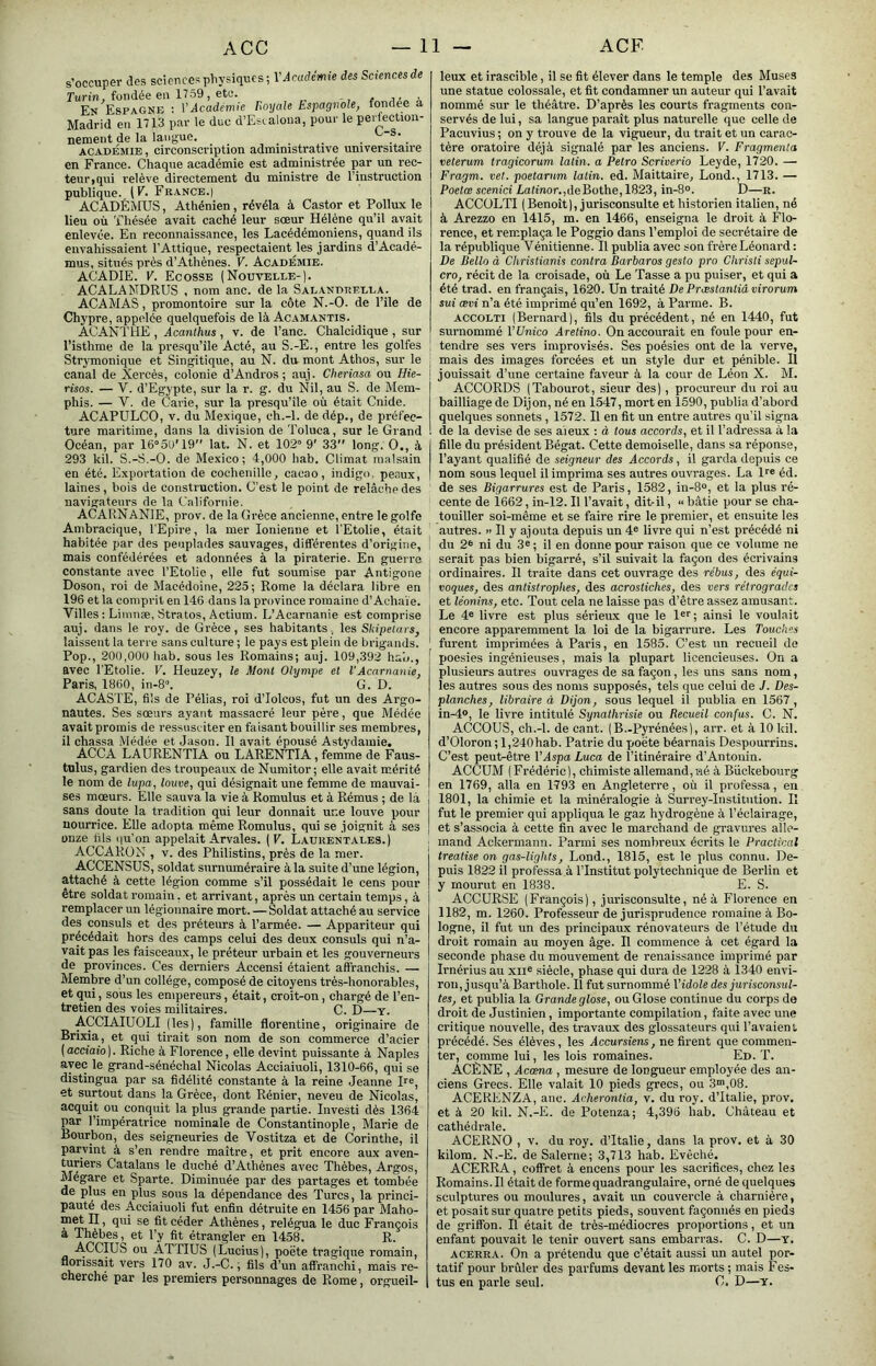 s’occuper des sciences pliysiques ; Vdcudcmfe des Sciences de Turin, fondée eu 1759, etc. En Espagne ; VAcadémie Boyale Espagnole, fondée a Madrid en 1713 par le duc d’Esialona, pour le peilectiou- nement de la langue. . . ACADÉMIE, circonscription administrative universitaire en France. Chaque académie est administrée par un rec- teur,qui relève directement du ministre de l’instruction publique. (F. Fkance.| ACADÉMUS, Athénien, révéla à Castor et Pollux le lieu où Thésée avait caché leur sœur Hélène qu’il avait enlevée. En reconnaissance, les Lacédémoniens, quand ils envahissaient l’Attique, respectaient les jardins d’Acadé- mus, situés près d’Athènes. V. Académie. ACADIE. V. Ecosse (Nouvelle-). ACALAMDRUS , nom anc. de la Salandtîella. ACAMAS, promontoire sur la côte N.-O. de l’île de Chypre, appelée quelquefois de là Acamantis. ACANTHE , Acanthus , v. de l’anc. Chalcidique , sur l’isthme de la presqu’île Acté, au S.-E., entre les golfes Strymonique et Singitique, au N. du mont Athos, sur le canal de Xercès, colonie d’Andros ; auj. Cheriasa ou flie- risos. — V. d’Egypte, sur la r. g. du Nil, au S. de Mem- phis. — V. de Carie, sur la presqu’île où était Cnide. ACAPULCO, V. du Mexique, ch.-l. de dép., de préfec- ture maritime, dans la division de Toluca, sur le Grand Océan, par 16“5U'19'' lat. N. et 102“ 9' 33 long. O., à 293 kil. S.-S.-O. de Mexico; 4,000 hab. Climat malsain en été. Exportation de cochenille, cacao, indigo, peaux, laines, bois de construction. C’est le point de relâche des navigateurs de la Californie. ACARNANIE, prov. de la Grèce ancienne, entre le golfe Ambracique, l'Epire, la mer Ionienne et l'Etolie, était habitée par des peuplades sauvages, différentes d’origine, mais confédérées et adonnées à la piraterie. En guerre constante avec l’Etolie, elle fut soumise par Antigone Doson, roi de Macédoine, 225; Rome la déclara libre en 196 et la comprit en 146 dans la province romaine d’Achaïe. Villes : Liinnæ, Stratos, Actium. L’Acarnanie est comprise auj. dans le roy. de Grèce, ses habitants, les Sliipetars, laissent la terre sans culture ; 1e pays est plein de brigands. Pop., 200,000 hab. sous les Romains; auj. 109,392 hab., avec l'Etolie. V. Heuzey, le Mont Olympe et l’Acarnanie, Paris, 1360, in-8“. G. D. ACASTE, fils de Pélias, roi d’Iolcos, fut un des Argo- nautes. Ses sœurs ayant massacré leur père, que Médée avait promis de ressusciter en faisant bouillir ses membres, il chassa Médée et Jasou. Il avait épousé Astydamie. ACCA LAURENTIA ou LARENTIA, femme de Faus- tnlus, gardien des troupeaux de Numitor ; elle avait mérité le nom de lupa, louve, qui désignait une femme de mauvai- ses mœurs. Elle sauva la vie à Romulus et à Rémus ; de la sans doute la tradition qui leur donnait ur.e louve pour nourrice. Elle adopta même Romulus, qui se joignit à ses onze fils i|u’on appelait Arvales. (F. Lauuentales.) ACCARON , V. des Philistins, près de la mer. ACCENSUS, soldat surnuméraire à la suite d’une légion, attaché à cette légion comme s’il possédait le cens pour être soldat romain. et arrivant, après un certain temps, à remplacer un légionnaire mort.—Soldat attaché au service des consuls et des préteurs à l’armée. — Appariteur qui précédait hors des camps celui des deux consuls qui n’a- vait pas les faisceaux, le préteur urbain et les gouverneurs de provinces. Ces derniers Accensi étaient affranchis. — Membre d’un collège, composé de citoyens très-honorables, et qui, sous les empereurs, était, croit-on, chargé de l’en- tretien des voies militaires. C. D—y. ACCIAIUOLI ( les ), famille florentine, originaire de Brixia, et qui tirait son nom de son commerce d’acier ( acciaio ). Riche à Florence, elle devint puissante à Naples avec le grand-sénéchal Nicolas Acciaiuoli, 1310-66, qui se distingua par sa fidélité constante à la reine Jeanne pe, et surtout dans la Grèce, dont Rénier, neveu de Nicolas, acquit ou conquit la plus grande partie. Investi dès 1364 par l’impératrice nominale de Constantinople, Marie de Bourbon, des seigneuries de Vostitza et de Corinthe, il parvint à s’en rendre maître, et prit encore aux aven- turiers Catalans le duché d’Athènes avec Thèbes, Argos, Mégare et Sparte. Diminuée par des partages et tombée de plus en plus sous la dépendance des Turcs, la princi- pauté des Acciaiuoli fut enfin détruite en 1456 par Maho- met n, qui se fit céder Athènes, relégua le duc François a Thèbes, et l’y fit étrangler en 1458. R. ACCIUS ou ATTIUS (Lucius), poëte tragique romain, florissait vers 170 av. J.-C. ; fils d’un affranchi, mais re- cherché par les premiers personnages de Rome, orgueil- leux et irascible, il se fit élever dans le temple des Muses une statue colossale, et fit condamner un auteur qui l’avait nommé sur le théâtre. D’après les courts fragments con- servés de lui, sa langue paraît plus naturelle que celle de Pacuvius ; on y trouve de la vigueur, du trait et un carac- tère oratoire déjà signalé par les anciens. F. Fragmenta veterum tragicorum latin, a Petro Scriverio Leyde, 1720. — Fragm. vel. poetarum latin, ed. Maittaire, Lond., 1713. — Poefœ scemci Lafinor.,deBothe, 1823, in-8». D—n. ACCüLTI ( Benoît ), jurisconsulte et historien italien, né à Arezzo en 1415, m. en 1466, enseigna le droit à Flo- rence, et remplaça le Poggio dans l’emploi de secrétaire de la république Vénitienne. Il publia avec son frère Léonard: De Uello à Christianis contra Barbaros gesto pro Christi sepul~ cro, récit de la croisade, où Le Tasse a pu puiser, et qui a été trad. en français, 1620. Un traité De Præstantiâ virorum sui œvi n’a été imprimé qu’en 1692, à Parme. B. ACCOLTi (Bernard), fils du précédent, né en 1440, fut surnommé VUnico Aretino. On accourait en foule pour en- tendre ses vers improvisés. Ses poésies ont de la verve, mais des images forcées et un style dur et pénible. U jouissait d’une cei’taine faveur à la cour de Léon X. M. ACCORDS (Tabourot, sieur des), procureur du roi au bailliage de Dijon, né en 1547, mort en 1590, publia d’abord quelques sonnets, 1572. Il en fit un entre autres qu’il signa de la devise de ses aieux : à tous accords, et il l’adressa à la fille du président Bégat. Cette demoiselle, dans sa réponse, l’ayant qualifié de seigneur des Accords, il garda depuis ce nom sous lequel il imprima ses autres ouvrages. La U® éd. de ses Bigarrures est de Paris, 1582, in-8“, et la plus ré- cente de 1662, in-12. Il l’avait, ditril, “ bâtie pour se eha- touiller soi-même et se faire rire le premier, et ensuite les autres. « Il y ajouta depuis un 4® livre qui n’est précédé ni du 2® ni du 3® ; il en donne pour raison que ce volume ne serait pas bien bigarré, s’il suivait la façon des écrivains ordinaires. Il traite dans cet ouvrage des rébus, des éqid- voques, des antistrophes, des acrostiches, des vers rétrogrades et léonins, etc. Tout cela ne laisse pas d’être assez amusant. Le 4® livre est plus sérieux que le l®r ; ainsi le voulait encore apparemment la loi de la bigarrure. Les Touch''s furent imprimées à Paris, en 1585. C’est un recueil de poésies ingénieuses, mais la plupart licencieuses. On a plusieurs autres ouvrages de sa façon, les uns sans nom, les autres sous des noms supposés, tels que celui de J. Des- planches, libraire à Dijon, sous lequel il publia en 1567, in-4®, le livre intitulé Synathrisie ou Beeueil confus. C. N. ACCOUS, ch.-l. de cant. (B.-Pyrénées), arr. et à 10 kil. d’Oloron ; 1,240hab. Patrie du poëte béarnais Despourrins. C’est peut-être l’Aspa Luca de l’itinéraire d’Antonin. ACCUM (Frédéric), chimiste allemand,né à Biickebonrg en 1769, alla en 1793 en Angleterre, où il professa, en 1801, la chimie et la m.inéralogie à Surrey-Institution. Il fut le premier qui appliqua le gaz hydrogène à l’éclairage, et s’associa à cette fin avec le marchand de gravures alle- mand Ackermann. Parmi ses nombreux écrits le Praclical treatise on gas-lighis, Lond., 1815, est le plus connu. De- puis 1822 il professa à l’Institut polytechnique de Berlin et y mourut en 18.38. E. S. ACCURSE (François), jurisconsulte, né à Florence en 1182, m. 1260. Professeur de jurisprudence romaine à Bo- logne, il fut un des principaux rénovateurs de l’étude du droit romain au moyen âge. Il commence à cet égard la seconde phase du mouvement de renaissance imprimé par Irnérius au xii® siècle, phase qui dura de 1228 à 1340 envi- ron, jusqu’à Barthole. Il fut surnommé l’idole des jurisconsul- tes, et publia la Grande glose, ou Glose continue du corps de droit de Justinien, importante compilation, faite avec une critique nouvelle, des travaux des glossateurs qui l’avaient précédé. Ses élèves, les Âccursiens, ne firent que commen- ter, comme lui, les lois romaines. Ed. T. ACÈNE , Acœna , mesure de longueur employée des an- ciens Grecs. Elle valait 10 pieds grecs, ou fi^.OS. ACERENZA, anc. Acherontia, v. du roy. d’Italie, prov. et à 20 kil. N.-E. de Potenza; 4,396 hab. Château et cathédrale. ACERNO , V. du roy. d’Italie, dans la prov. et à 30 kilom. N.-E. de Salerne; 3,713 hab. Evêché. ACERRA, coffret à encens pour les sacrifices, chez les Romains. Il était de forme quadrangulaire, orné de quelques sculptures ou moulures, avait un couvercle à charnière, et posait sur quatre petits pieds, souvent façonnés en pieds de griffon. Il était de très-médiocres proportions, et un enfant pouvait le tenir ouvert sans embarras. C. D—y. ACERRA. On a prétendu que c’était aussi un autel por- tatif pour brûler des parfums devant les morts ; mais Fes- tus en parle seul. G. D—y.