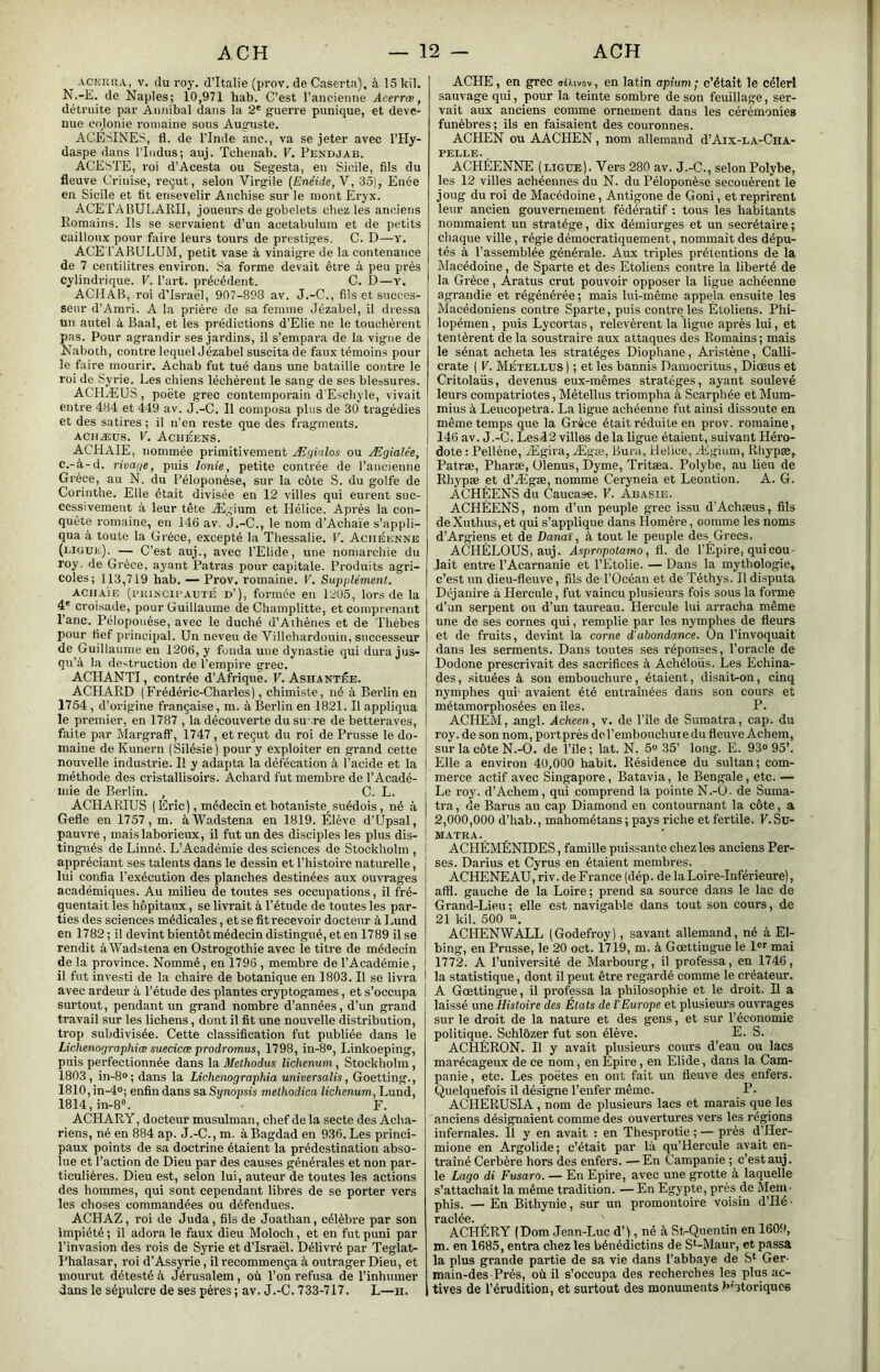 ACKiniA, V. du roy. d’Italie (prov. de Caserta), à 15 kil. N.-E. de Naples; 10,971 hab. C’est 1’ ancienne Acerrœ, déti-uite par Annibal dans la 2' guerre punique, et deve- nue colonie romaine sous Auguste. ACE''INES, fl. de l’Inde anc., va se jeter avec l’Hy- daspe dans l’Indus; auj. Tchenab. V. Pendjab. ACESTE, roi d’Acesta ou Segesta, en Sicile, fils du fleuve Crinise, reçut, selon Virgile {Enéide,Y, 35), Enée en Sicile et fit ensevelir Ancbise sur le mont Eryx. ACETA BULARII, joueurs de gobelets chez les anciens Romains. Ils se servaient d’un acetabulum et de petits cailloux pour faire leurs tours de prestiges. C. D—y. ACE lABULUM, petit vase à vinaigre de la contenance de 7 centilitres environ. Sa forme devait être à peu près cylindrique. V. l’art, précédent. C. D—y. ACH AB, roi d’Israël, 907-898 av. J.-C., fils et succes- seur d’Amri. A la prière de sa femme Jézabel, il dressa un autel à Baal, et les prédictions d’Elie ne le touchèrent pas. Pour agrandir ses jardins, il s’empara de la vigne de Naboth, contre lequel Jézabel suscita de faux témoins pour le faire mourir. Achab fut tué dans une bataille contre le roi de Syrie. Les chiens léchèrent le sang de ses blessures. ACHÆUS, poëte grec contemporain d’Eschyle, vivait entre 484 et 449 av. J.-C. Il composa plus de 30 tragédies et des satires ; il n’en reste que des fragments. ACHÆUS. V. Achéens. ACHAIE, nommée primitivement Ægialos ou Ægialée, c.-à-d. rivage, puis Ionie, petite contrée de rancienne Grèce, au N. du Péloponèse, sur la côte S. du golfe de Corinthe. Elle était divisée en 12 villes qui eurent suc- cessivement à leur tête Ægium et Plélice. Après la con- quête romaine, en 146 av, J.-C., le nom d’Achaïe s’appli- qua à toute la Grèce, excepté la Thessalie. V. Aciiéenne (ligui;). — C’est auj., avec l’Elide, une noniarchie du roy. de Grèce, ayant Patras pour capitale. Produits agri- coles; 113,719 hab. — Prov. romaine. P. Supplément. ACHAIE (fuiNCii’AUTÉ d’), formée en 1205, lor.s de la 4' croisade, pour Guillaume de Champlitte, et comprenant l’anc. Péloponèse, avec le duché d’Athènes et de Thébes pour fief principal. Un neveu de Villehardouin, successeur de Guillaume en 1206, y fonda une dynastie qui dura jus- qu’à la destruction de l’empire grec. ACHANTI, contrée d’Afrique. F. Ashantée. ACHARD (Frédéric-Charles), chimiste, né à Berlin en 1754, d’origine française, m. à Berlin en 1821. Il appliqua le premier, en 1787 , la découverte du su re de betteraves, faite par Margraff, 1747, et reçut du roi de Prusse le do- maine deKunern (Silésie) pour y exploiter en grand cette nouvelle industrie. Il y adaiita la défécation à l’acide et la méthode des cristallisoirs. Achard fut membre de l’Acadé- mie de Berlin. , C. L. ACHARIUS ( Éric), médecin et botaniste^ suédois, né à Gefle en 1757, m. àWadstena en 1819. Élève d’Upsal, pauvre, mais laborieux, il fut un des disciples les plus dis- tingués de Linné. L’Académie des sciences de Stockholm , appréciant ses talents dans le dessin et l’histoire naturelle, lui confia l’exécution des planches destinées aux ouvrages académiques. Au milieu de toutes ses occupations, il fré- quentait les hôpitaux, se livrait à l’étude de toutes les par- ties des sciences médicales, et se fit recevoir docteur à Lund en 1782 ; il devint bientôt médecin distingué, et en 1789 il se rendit àWadstena en Ostrogothie avec le titre de médecin de la province. Nommé, en 1796 , membre de l’Académie, il fut investi de la chaire de botanique en 1803. Il se livra avec ardeur à l’étude des plantes cryptogames, et s’occupa surtout, pendant un grand nombre d’années, d’un grand travail sur les lichens, dont il fit une nouvelle distribution, trop subdivisée. Cette classification fut publiée dans le Lichenographiœ suecicœ prodromus, 1798, in-8®, Linkoeping, puis perfectionnée dans la Melhodus lichenum, Stockholm, 1803, in-8»; dans la Lichenograpkia universalis, Goetting., 1810, in-4»; enfin dans sa.Synopsis methodica lichenum, Lund, 1814, in-S». F. ACHARY, docteur musulman, chef de la secte des Acha- riens, né en 884 ap. J.-C.,m. à Bagdad en 936. Les princi- paux points de sa doctrine étaient la prédestination abso- lue et l’action de Dieu par des causes générales et non par- ticulières. Dieu est, selon lui, auteur de toutes les actions des hommes, qui sont cependant libres de se porter vers les choses commandées ou défendues. ACHAZ, roi de Juda, fils de Joathan, célèbre par son impiété ; il adora le faux dieu Moloch, et en fut puni par l’invasion des rois de Syrie et d’Israël. Délivré par Teglat- Bhalasar, roi d’Assyrie, il recommença à outrager Dieu, et mourut détesté à Jérusalem, où l’on refusa de l’inhumer dans le sépulcre de ses pères ; av. J.-C. 733-717. L—ii. ACHE , en grec ittivov, en latin apium; c’était le céleri sauvage qui, pour la teinte sombre de son feuillage, ser- vait aux anciens comme ornement dans les cérémonies funèbres; ils en faisaient des couronnes. ACHEN ou AACHEN, nom allemand d’Aix-la-Cha- pelle. ACHÉENNE (ligue). Vers 280 av. J.-C., selon Polybe, les 12 villes achéennes du N. du Péloponèse secouèrent le joug du roi de Macédoine, Antigone de Goni, et reprirent leur ancien gouvernement fédératif ; tous les habitants nommaient un stratège, dix démiurges et un secrétaire ; chaque ville, régie démocratiquement, nommait des dépu- tés à l’assemblée générale. Aux triples prétentions de la Macédoine, de Sparte et des Etoliens contre la liberté de la Grèce, Aratus crut pouvoir opposer la ligue achéenne agrandie et régénérée ; mais lui-même appeja ensuite les Macédoniens contre Sparte, puis contre les Etoliens. Phi- lopémen, puis Lycortas, relevèrent la ligne après lui, et tentèrent de la soustraire aux attaques des Romains; mais le sénat acheta les stratèges Diophane, Aristène, Calli- crate ( V. Métellus ) ; et les bannis Damocritus, Diœus et Critolaiis, devenus eux-mêmes stratèges, ayant soulevé leurs compatriotes, Métellus triompha à Scarphée et Mum- mius à Leucopetra. La ligue achéenne fut ainsi dissoute en même temps que la Grèce était réduite en prov. romaine, 146 av. J.-C. Lesd2 villes de la ligue étaient, suivant Héro- dote : Pellène, Ægira, Ægœ, Bura, Helice, Ægium, Rhypæ, Patræ, Pharæ, ülenus, Dyme, Tritæa. Polybe, au lieu de Rhypæ et d’Ægæ, nomme Ceryneia et Leontion. A. G. ACHÉENS du Caucase. V. Abasie. ACHÉENS, nom d’un peuple grec issu d’Achæus, fils deXuthus, et qui s’applique dans Homère, comme les noms d’Argiens et de Danai, à tout le peuple des Grecs. ACHÉLOUS, auj. Asprnpotamo, fl. de l’Épire, qui cou- lait entre l’Acamanie et l’Etolie. — Dans la mythologie, c’est un dieu-fleuve, fils de l’Océan et de Téthys. Il disputa Dcjanire à Hercule, fut vaincu plusieurs fois sous la forme d’un serpent ou d’un taureau. Hercule lui arracha même une de ses cornes qui, remplie par les nymphes de fleurs et de fruits, devint la corne d'abondance. On l’invoquait dans les serments. Dans toutes ses réponses, l’oracle de Dodone prescrivait des sacrifices à Achéloüs. Les Echina- des, situées à son embouchure, étaient, disait-on, cinq nymphes qui avaient été entraînées dans son cours et métamorphosées en îles. P. ACHEM, angl. Acheen, v. de File de Sumatra, cap. du roy. de son nom, portprés dcremhouchuiedu fleuve Achem, sur la côte N.-O. de l’ile; lat. N. 5» 35’ long. E. 93» 95’. Elle a environ 40,000 habit. Résidence du sultan; com- merce actif avec Singapore, Batavia, le Bengale, etc. — Le roy. d’Achem, qui comprend la pointeN.-Ô. de Suma- tra , de Barus au cap Diamond en contournant la côte, a 2,000,000 d’hab., mahométans ; pays riche et fertile. F.Su- matra. ACHÉMÉNIDES, famille puissante chez les anciens Per- ses. Darius et Cyrus en étaient membres. ACHENEAU, riv. de France (dép. de la Loire-Inférieure), affl. gauche de la Loire ; prend sa source dans le lac de Grand-Lieu; elle est navigable dans tout son cours, de 21 kil. 500 ACHENWALL (Godefroy), savant allemand, né à El- bing, en Prusse, le 20 oct. 1719, m. à Gœttingue le l'i mai 1772. A l’université de Marbourg, il professa, en 1746, la statistique, dont il peut être regardé comme le créateur. A Gœttingue, il professa la philosophie et le droit. Il a laissé une Histoire des États de l'Europe et plusieurs ouvrages sur le droit de la nature et des gens, et sur l’économie politique. Schlôzer fut son élève. E. S. ACHÉRON. Il y avait plusieurs cours d’eau ou lacs marécageux de ce nom, en Épire, en Elide, dans la Cam- panie, etc. Les poètes en ont fait un fleuve des enfers. Quelquefois il désigne l’enfer même. P• ACHERUSIA, nom de plusieurs lacs et marais que les anciens désignaient comme des ouvertures vers les régions infernales. 11 y en avait : en Thesprotie ; — près d’Her- mione en Argolide; c’était par là qu’Hercule avait en- traîné Cerbère hors des enfers. —En Campanie ; c’est auj. le Logo di Fusaro. — En Epire, avec une grotte à laquelle s’attachait la même tradition. — En Egypte, près de Mem- phis. — En Bithynie, sur un promontoire voisin d’Hé- râcléo» ACHÉRY (Dom Jean-Luc d’), né à SfoQuentin en 1609, m. en 1685, entra chez les bénédictins de S*-Maur, et passa la plus grande partie de sa vie dans l’ahbaye de S* Ger- main-des Prés, où il s’occupa des recherches les plus ac- tives de l’érudition, et surtout des monuments b’’itoriqucs