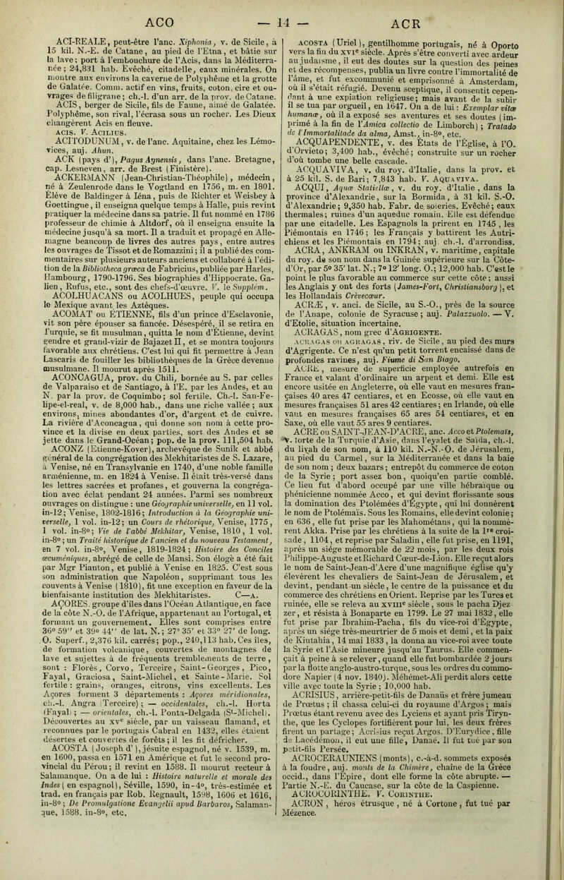 ACI-REALE, peut-être l’anc. Xiphonia, v. de Sicile, à 15 kil. N.-E. de Catane, au pied de l’Etna, et bâtie sur la lave; port à l’embouchure de l’Acis, dans la Méditerra- née ; 24,831 hab. Evêché, citadelle, eaux minérales. On montre aux environs la caverne de Pol.vphême et la grotte de Galatée. Comm. actif en vins, fruits, coton, cire et ou- vrages de filigrane; ch.-l. d’un arr. de la prov. de Catane. AGIS, berger de Sicile, fils de Faune, aimé de Galatée. Polyphême, son rival, l’écrasa sous un rocher. Les Dieux changèrent Acis en fleuve. AGIS. V. Aciliüs. ACITODUNUM, v. del’anc. Aquitaine, chez les Lémo- vices, auj. Ahun. ACK (pays Ôl], Pagus Aynensis, dans l’anc. Bretagne, cap. Lesneven, arr. de Brest (Finistère). ACKERMANN (Jean-Christian-Théophile), médecin, né à Zeulenrode dans le Vogtland en 1756, m. en 1801. Elève de Baldinger à léna, puis de Richter et Weisbey à Goettingne, il enseigna quelque temps à Halle, puis revint pratiquer la médecine dans sa patrie. Il fut nommé en 1786 professeur de chimie à Altdorf, où il enseigna ensuite la médecine jusqu’à sa mort. Il a traduit et propagé en Alle- magne beaucoup de livres des autres pays, entre autres les ouvrages de Tissot et de Romazzini ; il a publié des com- mentaires sur plusieurs auteurs anciens et collaboré à l’édi- tion de la Bibliotheca græca de Fabricius, publiée par Harles, Hambourg, 1790-1796. Ses biographies d’Hippocrate, Ga- lien, Rufus, etc., sont des chefs-d’œuvre. V. leSupplém. ACOLHUACANS ou ACOLHUES, peuple qui occupa le Mexique avant les Aztèques. ACOMAT ou ÉTIENNE, fils d’un prince d’Esclavonie, vit son père épouser sa fiancée. Désespéré, il se retira en | Turquie, se fit musulman, quitta le nom d’Étienne, devint | gendre et grand-vizir de BajazetH, et se montra toujours j favorable aux chrétiens. C’est lui qui fit permettre à Jean Lascaris de fouiller les bibliothèques de la Grèce devenue musulmane. Il mourut après 1511. ACONCAGUA, prov. du Chili, bornée au S. par celles de Valparaiso et de Santiago, à l’E. par les Andes, et au N. parla prov. deCoquimbo; sol fertile. Ch.-l. San-Fe- lipe-el-real, v. de 8,000 hab., dans une riche vallée ; aux environs, mines abondantes d’or, d’argent et de cuivre. La rivière d’Aconcagua, qui donne son nom à cette pro- vince et la divise en deux parties, sort des Andes et se jette dans le Grand-Océan; pop. de la prov. 111,504 hab, ACONZ (Etienne-Kover), archevêque de Sunik et abbé général de la congrégation des Mekhitaristes de S. Lazare, à Venise, né en Transylvanie en 1740, d’une noble famille arménienne, m, en 1824 à Venise, Il était très-versé dans les lettres sacrées et profanes, et gouverna la congréga- tion avec éclat pendant 24 années. Parmi ses nombreux ouvrages on distingue : une Géograjihie universelle, en 11 vol. in-12; Venise, 1802-1816; Introduction à la Géographie uni- verselle, 1 vol. in-12; un Cours de rhétorique, Venise, 1775 , 1 vol. in-8“; Vie de l'abbé Mekhitar, Venise, 1810, 1 vol. in-8° ; un Traité historique de l'ancien et du nouveau Testament, en 7 vol. in-8», Venise, 1819-1824; Histoire des Conciles œcuméniques, abrégé de celle de Mansi. Son éloge a été fait par Mgr Pianton, et publié à Venise en 1825. C’est sous I son administration que Napoléon, supprimant tous les couvents à Venise ( 1810), fit une exception en faveur de la bienfaisante institution des Mekhitaristes. C—A. AÇORES, groupe d’ilesdans l’Océan Atlantique, en face de la côte N.-O. de l’Afrique, appartenant au Portugal, et formant un gouvernement. Elles sont comprises entré 36° 59” et 39° 44” de lat. N.; 27“ 35' et 33° 27' de long. O. Superf., 2,376 kil. carrés; pop., 240,113 liab.Ces îles, de formation volcanique, couvertes de montagnes de lave et sujettes à de fréquents tremblements de terre , sont : Florès, Corvo, Terceire, Saint-Georges , Pico, Fayal, Graciosa, Saint-Michel, et Sainte-Marie. Sol fertile : grain.s, oranges, citrons, vins excellents. Les Açores forment 3 départements : Jçores méridionales, cli.-l. Angra (Terceire) ; — occidentales, ch.-l. Horta iFayali ; —orientales, ch.-l. Ponta-Delgada (S'-Michel). Découvertes au xv° siècle, par un vaisseau flamand, et l eoonuues par le portugais Cabrai en 1432, elles étaient désertes et couvertes de forêts ; il les fit défricher. ACOS'TA (Joseph d’), jésuite espagnol, né v. 1539, m. en 1600, passa en 1571 en Amérique et fut le second pro- vincial du Pérou ; il revint en 1588. Il mourut recteur à Salamanque. On a de lui : Histoire naturelle et morale des Indes [en espagnol), Séville, 1590, in-4°, très-estimée et trad. en français par Rob. Régnault, 1598, 1606 et 1616, in-8° ; De Promulgatione Evangelii apud Barbares, Salaman- que, 1588. in-8°, etc. ACOSTA (Uriel ), gentilhomme portugais, né à Oporto vers la fin du xvi° siècle. Après s’être converti avec ardeur au judaïsme, il eut des doutes sur la question des peines et des récompenses, publia un livre contre l’immortalité de Tàme, et fut excommunié et emprisonné à Amsterdam où il s’était réfugié. Devenu sceptique, il consentit cepen- dant à une expiation religieuse; mais avant de la subir il se tua par orgueil, en 1647. On a de lui ; Exemplar vilæ humanœ, où il a exposé ses aventures et ses doutes (im- primé à la fin de VArnica collectio de Limborch) ; Tratado de VImmortalilade da aima, Amst.^ in-8°, etc. ACQUAPENDENTE, v. des États de l’Église, à l’O. dOrvieto; 3,400 hab., évêché; construite sur un rocher d’où tombe une belle cascade. ACQUAVIVA, V, du roy. d’Italie, dans la prov. et à 25 kil. S. de Bari; 7,843 hab. V. Aquaviva. ACQUI, Aquæ Slatiellœ , v. du roy. d’Italie , dans la province d’Alexandrie, sur la Bormida, à 31 kil. S.-O. d’Alexandrie; 9,350 hab. Fabr. de, soieries. Evêché; eaux thermales; ruines d’un aqueduc romain. Elle est défendue par une citadelle. Les Espagnols la prirent en 1745 , les Piémontais en 1746; les Français y battirent les Autri- chiens et les Piémontais en 1794; auj, ch.-l. d’arrondiss. ACRA, ANKRAM ou INKRAN, v. maritime, capitale du roy. de son nom dans la Guinée supérieure sur la Côte- d’Or, par 5° 35’ lat. N.; 7® 12' long. O.; 12,000 hab. C’est le point le plus favorable au commerce sur cette côte ; aussi les Anglais y ont des forts [James-Fort, Chrisliansborg ), et les Hollandais Crèvecæur. ACRÆ , V. anci. de Sicile, au S.-O., près de la source de l’Anape, colonie de Syracuse; auj. Palazsuolo.—V. d’Etolie, situation incertaine. ACRAGAS, nom grec d’AGRiGENTE. ACRAGAS ou AGKAGAS, riv. de Sicile, au pied des murs d’Agrigente. Ce n'est qu’un petit torrent encaissé dans de profondes ravines, auj. Fiume di San Biago. AGRE, mesure de superficie employée autrefois en France et valant d’ordinaire un arpent et demi. Elle est encore usitée eu Angleterre, où elle vaut en mesures fran- çaises 40 ares 47 centiares, et en Ecosse, où elle vaut en mesures françaises 51 ares 42 centiares ; en Irlande, où elle vaut en mesures françaises 65 ares 54 centiares, et en Saxe, où elle vaut 55 ares 9 centiares. ACRE ou SAINT-JEAN-D’ACRE, anc. AccootPtolemais, V. forte de la Turquie d’Asie, dans Teyalet de Sa'uia, ch.-l. du liv^ah de son nom, à 110 kil. N.-N.-O. de Jérusalem, au pied du Carmel, sur la Méditerranée et dans la baie de son nom ; deux bazars ; entrepôt du commerce de coton de la Syrie ; port assez bon, quoiqu’on partie comblé. Ce lieu fut d’abord occupé par une ville hébraïque ou phénicienne nommée Acco, et qui devint florissante sous la domination des Ptolémées d’Égypte, qui lui donnèrent le nom de Ptolémaïs. Sous les Romains, elle devint colonie; eu 636, elle fut prise par les Mahométans, qui la nommè- I rent Akka. Prise par les chrétiens à la suite de la croi- j sade, 1104, et reprise par Saladin, elle fut prise, en 1191, après un siège mémorable de 22 mois, par les deux rois Philippe-Auguste etRichard Cœur-de-Lion. Elle reçut alors le nom de Saint-Jean-d’Acre d’une magnifique église qu’y élevèrent les chevaliers de Saint-Jean de Jérusalem, et I devint, pendant-un siècle, le centre de la puissance et du I commerce des chrétiens en Orient. Reprise par les Turcs et ruinée, elle se releva au xvm° siècle, sous le pacha Djez I zer, et ré.sista à Bonaparte en 1799. Le 27 mai 1832, elle I fut prise par Ibrahim-Pacha, fils du vice-roi d’Égypte, ' après un siège très-meurtrier de 5 mois et demi, et la paix de Kiutahia, 14 mai 1833 , la donna au vice-roi avec toute la Syrie et l’Asie mineure jusqu’au Taurus. Elle commen- çait à peine à se relever, quand elle fut bombardée 2 jours par la flotte anglo-austro-turque, sous les ordres du commo- dore Napier (4 nov. 1840). Méhémet-Ali perdit alors cette ville avec toute la Syrie ; 10,000 hab. ACRISIUS, arrière-petit-fils de Danaüs et frère jumeau de Prœtus ; il chassa celui-ci du royaume d’Argos ; mais I Prœtus étant revenu avec des Lyciens et ayant pris Tiryn- the, que les Cydopes fortifièrent pour lui, les deux frères I firent un partage; Aci'inius reçut Argos. D’Eurydice, fille de LacédémoJi, il eut une fille, Danac. Il fut tue par son petit-fils Persée. ACROCERAUNIENS (monts), c.-à-d. sommets exposés à la foudx’e, auj. monts de la Chimère, chaîne de la Grèce ocoid., dans l’Èpire, dont elle forme la côte abrupte. — Partie N.-E. du Caucase, sur la côte de la Caspienne. ACRUCÜRINTHE. F. Corinthe. ACRÜN , héros étrusque , né à Cortone , fut tué par Mézence.
