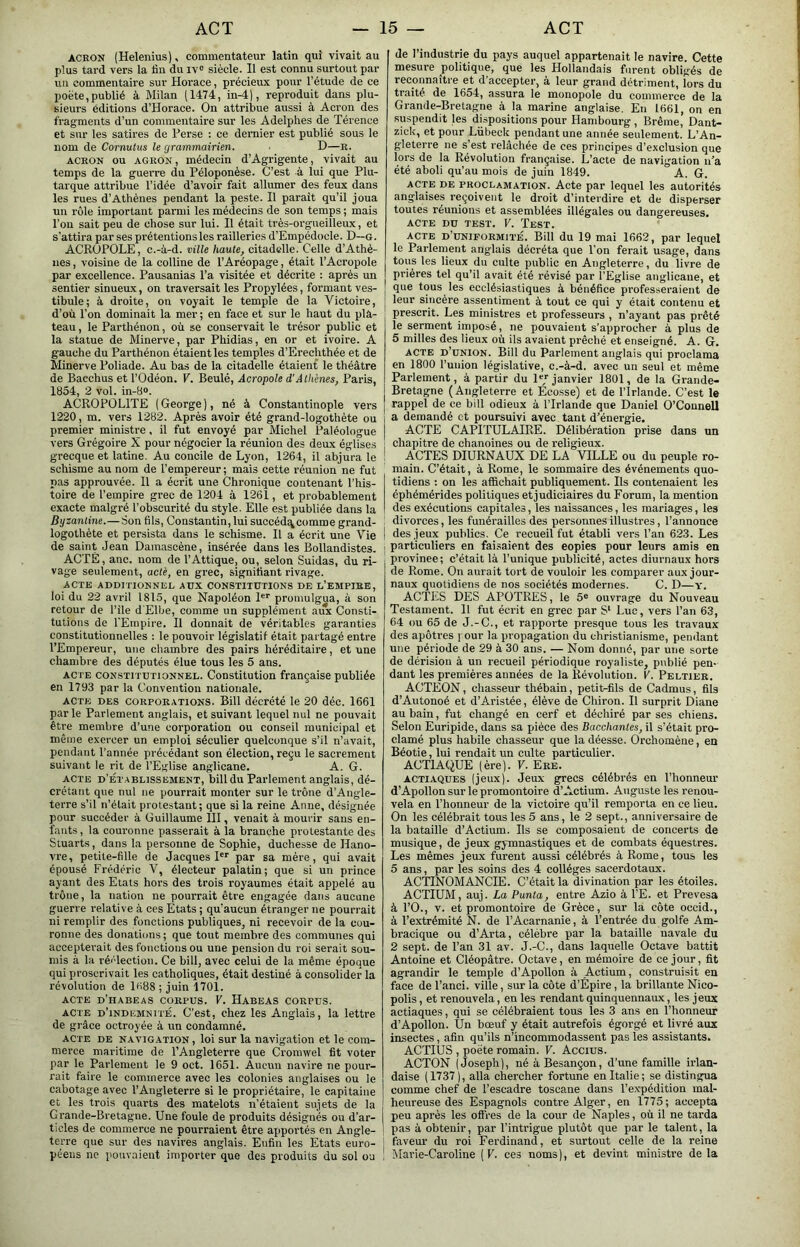 ACRON (Helenius). commentateur latin qui vivait au plus tard vers la fin du iv° siècle. Il est connu surtout par un commentaire sur Horace, précieux pour l’étude de ce poète,publié à Milan (1474, in-4), reproduit dans plu- sieurs éditions d’Horace. On attribue aussi à Acron des fragments d’un commentaire sur les Adelphes de Térence et sur les satires de Perse : ce dernier est publié sous le nom de Cornutus le grammairien. . D—e. ACRON ou AGRON, médecin d’Agrigente, vivait au temps de la guei’re du Péloponèse. C’est à lui que Plu- tarque attribue l’idée d’avoir fait allumer des feux dans les rues d’Athènes pendant la peste. II paraît qu’il joua un rôle important parmi les médecins de son temps ; mais l’on sait peu de chose sur lui. Il était très-orgueilleux, et s’attira par ses prétentions les railleries d’Empédocle. D—g. ACROPOLE, c.-à-d. ville haute, citadelle. Celle d’Athè- nes , voisine de la colline de l’Aréopage, était l’Acropole par excellence. Pausanias l’a visitée et décrite : après un sentier sinueux, on traversait les Propylées, formant ves- tibule; à droite, on voyait le temple de la Victoire, d’où l’on dominait la mer ; en face et sur le haut du pla- teau , le Parthénon, où se conservait le trésor public et la statue de Minerve, par Phidias, en or et ivoire. A gauche du Parthénon étaient les temples d’Erechthée et de Minerve Poliade. Au bas de la citadelle étaient le théâtre de Bacchus et l’Odéon. V. Beulé, Acropole d'A tkénes, Paris, 1954, 2 vol. in-B». ACROPOLITE (George), né à Constantinople vers 1220, m. vers 1282. Après avoir été grand-logothète ou premier ministre, il fut envoyé par Michel Paléologue vers Grégoire X pour négocier la réunion des deux églises grecque et latine. Au concile de Lyon, 1264, il abjura le schisme au nom de l’empereur ; mais cette réunion ne fut pas approuvée. Il a écrit une Chronique contenant l’his- toire de l’empire grec de 1204 à 1261, et probablement exacte malgré l’obscurité du style. Elle est publiée dans la Byzantine.—Son fils, Constantin, lui succéd^comroe grand- logothète et persista dans le schisme. Il a écrit une Vie de saint Jean Damascène, insérée dans les Bollandistes. ACTÉ, anc. nom de l’Attique, ou, selon Suidas, du ri- vage seulement, acté, en grec, signifiant rivage. ACTE ADDITIONNEL AUX CONSTITUTIONS DE L’EMPIRE, loi du 22 avril 1815, que Napoléon P’’ promulgua, à son retour de l’ile d'Elbe, comme un supplément aux Consti- tutions de l’Empire. Il donnait de véritables garanties constitutionnelles : le pouvoir législatif était partagé entre l’Empereur, une chambre des pairs héréditaire, et une chambre des députés élue tous les 5 ans. ACTE CONSTITUTIONNEL. Constitution française publiée en 1793 par la tionventiou nationale. ACTE DES CORPORATIONS. Bill décrété le 20 déc. 1661 parle Parlement anglais, et suivant lequel nul ne pouvait être membre d’une corporation ou conseil municipal et même exercer un emploi séculier quelconque s’il n’avait, pendant l’année précédant son élection, reçu le sacrement suivant le rit de l’Eglise anglicane. A. G. ACTE D’ÉTABLISSEMENT, billdu Parlement anglais, dé- crétant que nul ne pourrait monter sur le trône d’Angle- terre s’il n’était protestant; que si la reine Anne, désignée pour succéder à Guillaume III, venait à mourir sans en- fants, la couronne passerait à la branche protestante des Stuarts, dans la personne de Sophie, duchesse de Hano- vre, petite-fille de Jacques 1 par sa mère, qui avait épousé Frédéric V, électeur palatin; que si un prince ayant des Etats hors des trois royaumes était appelé au trône, la nation ne pourrait être engagée dans aucune guerre relative à ces Etats ; qu’aucun étranger ne pourrait ni remplir des fonctions publiques, ni recevoir de la cou- ronne des donations ; que tout membre des communes qui accepterait des fonctions ou une pension du roi serait sou- mis à la réélection. Ce bill, avec celui de la même époque qui proscrivait les catholiques, était destiné à consolider la révolution de 1H88 ; juin 1701. ACTE d’habeas CORPUS. V. Habeas corpus. ACTE d’indemnité. C’est, chez les Anglais, la lettre de grâce octroyée à un condamné. ACTE DE navigation, loi SUT la navigation et le com- merce maritime de l’Angleterre que Cromwel fit voter par le Parlement le 9 oct. 1651. Aucun navire ne pour- rait faire le commerce avec les colonies anglaises ou le cabotage avec l’Angleterre si le propriétaire, le capitaine et les trois quarts des matelots n’étaient sujets de la Grande-Bretagne. Une foule de produits désignés ou d’ar- ticles de commerce ne pourraient être apportés en Angle- terre que sur des navires anglais. Enfin les Etats euro- péens ne pouvaient importer que des produits du sol ou de l’industrie du pays auquel appartenait le navire. Cette mesure politique, que les Hollandais furent obligés de reconnaître et d’accepter, à leur grand détriment, lors du traité de 1654, assura le monopole du commerce de la Grande-Bretagne à la marine anglaise. En 1661, on en suspendit les dispositions pour Hambourg , Brême, Dant- zick, et pour Lübeck pendant une année seulement. L’An- gleterre ne s’est relâchée de ces principes d’exclusion que lors de la Révolution française. L’acte de navigation n’a été aboli qu’au mois de juin 1849. A. G. ACTE DE PROCLAMATION. Acte par lequel les autorités anglaises reçoivent le droit d’interdire et de disperser toutes réunions et assemblées illégales ou dangereuses. ACTE DU TEST. V. ÏEST. ACTE d’uniformité. Bill du 19 mai 1662, par lequel le Parlement anglais décréta que l’on ferait usage, dans tous les lieux du culte public en Angleterre, du livre de prières tel qu’il avait été x’évisé par l’Eglise anglicane, et que tous les ecclésiastiques à bénéfice professeraient de leur sincère assentiment à tout ce qui y était contenu et prescrit. Les ministres et professeurs , n’ayant pas prêté le serment imposé, ne pouvaient s’approcher à plus de 5 milles des lieux où ils avaient prêché et enseigné. A. G. ACTE d’union. Bill du Parlement anglais qui proclama en 1800 l’union législative, c.-à-d. avec un seul et même Parlement, à partir du 1janvier 1801, de la Grande- Bretagne (Angleterre et Ecosse) et de l’Irlande. C’est le rappel de ce bill odieux à l’Irlande que Daniel O’Counell a demandé et poursuivi avec tant d’énergie. ACTE CAPITULAIRE. Délibération prise dans un chapitre de chanoines ou de religieux. ACTES DIURNAUX DE LA VILLE ou du peuple ro- main. C’était, à Rome, le sommaire des événements quo- tidiens ; on les afiüchait publiquement. Ils contenaient les éphémérides politiques et judiciaires du Forum, la mention des exécutions capitales, les naissances, les mariages, les divorces, les funérailles des personnes illustres, l’annonce des jeux publics. Ce recueil fut établi vers l’an 623. Les particuliers en faisaient des copies pour leurs amis en province; c’était là l’unique publicité, actes diurnaux hors de Rome. On aurait tort de vouloir les comparer aux jour- naux quotidiens de nos sociétés modernes. C. D—y. ACTES DES APOTRES, le 5® ouvrage du Nouveau Testament. 11 fut écrit en grec par S‘ Luc, vers l’an 63, 64 ou 65 de J.-C., et rapporte presque tous les travaux des apôtres j our la propagation du christianisme, pendant une période de 29 à 30 ans. — Nom donné, par une sorte de dérision à un recueil périodique royaliste, publié pen- dant les premières années de la Révolution. V. Peltier. ACTEON, chasseur thébain, petit-fils de Cadmus, fils d’Autonoé et d’Aristée, élève de Chiron. Il surprit Diane au bain, fut changé en cerf et déchiré par ses chiens. Selon Euripide, dans sa pièce des Bacchantes, il s’était pro- clamé plus habile chasseur que la déesse. Orchoniène, en Béotie, lui rendait un culte particulier. ACTIAQUE (ère). V. Ere. ACTIAQUES (jeux). Jeux grecs célébrés en l’honneur d’Apollon sur le promontoire d’Actium. Auguste les renou- vela en l’honneur de la victoire qu’il remporta en ce lieu. On les célébrait tous les 5 ans, le 2 sept., anniversaire de la bataille d’Actium. Ils se composaient de concerts de musique, de jeux gymnastiques et de combats équestres. Les mêmes jeux furent aussi célébrés à Rome, tous les 5 ans, par les soins des 4 collèges sacerdotaux. ACTINOMANCIE. C’était la divination par les étoiles. ACTIUM, auj. La Punta, entre Azio à l’E. et Prevesa à l’O., V. et promontoire de Grèce, sur la côte occid., à l’extrémité N. de l’Acarnanie, à l’entrée du golfe Am- bracique ou d’Arta, célèbre par la bataille navale du 2 sept, de l’an 31 av. J.-C., dans laquelle Octave battit Antoine et Cléopâtre. Octave, en mémoire de ce jour, fit agrandir le temple d’Apollon à Actium, construisit en face de l’anci. ville, sur la côte d’Épire, la brillante Nico- polis, et renouvela, en les rendant quinquennaux, les jeux actiaques, qui se célébraient tous les 3 ans en l’honneur d’Apollon. Un bœuf y était autrefois égorgé et livré aux insectes, afin qu’ils n’incommodassent pas les assistants. ACTIUS , poète romain. V. Accius. ACTON (Joseph), né à Besançon, d’une famille irlan- daise (1737), alla chercher fortune en Italie; se distingua comme chef de l’escadre toscane dans l’expédition mal- heureuse des Espagnols contre Alger, en 1775; accepta peu après les offres de la cour de Naples, où il ne tarda pas à obtenir, par l’intrigue plutôt que par le talent, la faveur du roi Ferdinand, et surtout celle de la reine Marie-Caroline ( V. ces noms ), et devint ministre de la