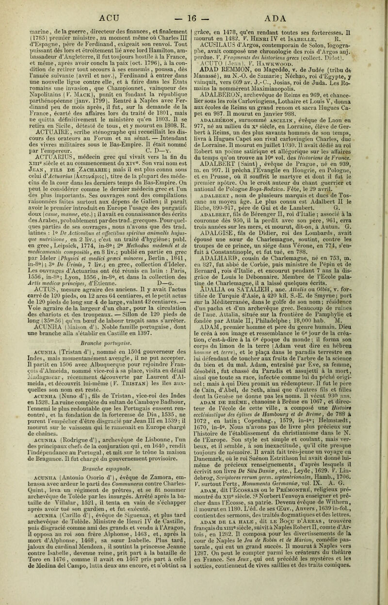 marine, de la guerre, directeur des finances, et finalement ( I7fi5) premier ministre, au moment même où Charles III d’Espagne, père de Ferdinand, exigeait son renvoi. Tout puissant dés lors et étroitement lié avec lord Hamilton, am- bassadeur d’Angleterre, il fut toujours hostile à la France, et même, après avoir conclu la paix (oct. 1796 ), à la con- tlition de retirer tout secours à ses ennemis, poussa, dès l’année suivante (avril etnov.), Ferdinand à entrer dans une nouvelle ligue contre elle, et à faire dans les Etats romains une invasion, que Championnet, vainqueur des Napolitains {V. Mack|, punit en fondant la république parthénopéenne (janv. 1799). Rentré à Naples avec Fer- dinand peu de mois après, il fut, sur la demande de la France, écarté des affaires lors du traité de 1801, mais ne quitta définitivement le ministère qu’en 1803. Il se retira en Sicile, détesté de tous, et y mourut en 1808. R. ACTUAIRE, scribe sténographe qui recueillait les dis- cours des orateurs au Forum et au sénat. — Intendant des vivres militaires sous le Bas-Empire. Il était nommc- par l’empereur. C. D—y. ACTUARIUS, médecin grec qui vivait vers la fin du xiii® siècle et au commencement du xiv«. Son vrai nom est Jean, fils de ^Zacharie; mais il est plus connu sous celui (TActuarius (AxTouapio;), titre de la plupart des méde- cins de la cour dans les derniers temps du Bas-Empire. On peut le considérer comme le dernier médecin grec et l’un des plus importants. Ses ouvrages sont des compilations raisonnées faites surtout aux dépens de Galien; il paraît avoir le premier introduit en Europe l’usage des purgatifs doux ( casse, manne, etc.) ; il avait eu connaissance des écrits des Arabes, probablement pardestrad. grecques. Pour quel- ques parties de ses ouvrages, nous n’avons que des trad. iatines ; 1» De Actioiiibus et affeclibus spiritus animalis hujus- qiie nulrilione, en 2 liv.; c’est un traité d’hygiène; publ. en grec, Leipsick, 1774, in-8® ; 2® Methodus medendi et de medicamenlis composais, en 8 liv.; publié en partie en grec par Ideler [Physici et medici græci minores, Berlin, 1841, in-8®]; 3® De Urinis, 7 liv.; en grec, collection d’Ideler. Les ouvrages d’Actuarius ont été réunis en latin : Paris, 1556, in-8° ; Lyon, 1556 , in-8®, et dans la collection des Artis medicæ principes, d’Étienne. D—G. ACTUS, mesure agraire des anciens. Il y avait l’actus carré de 120 pieds, ou 12 ares 64 centiares, et le petit actus de 120 pieds de long sur 4 de large, valant 42 centiares. — Voie agraire de la largeur d’un char, pour la circulation des chariots et des troupeaux. — Sillon de 120 pieds de long (35®'56) qu’un bœuf de labour traçait sans s’arrêter. ACUNHA ( Maison d’). Noble famille portugaise, dont une branche alla s’établir en Castille en 1397. Branche portugaise. acünha (Tristan d’), nommé en 1504 gouverneur des Indes, mais momentanément aveugle, il ne put accepter. Il partit en 1506 avec Albuquerque pour rejoindre Fran- çois d’Ahneida, nommé vice-roi à sa place, visita en détail Madagascar, récemment découverte par Laurent d’Al- meida, et découvrit lui-même ( V. Tristan ) les îles aux- quelles son nom est resté. ACUNHA (Nuno d’), fils de Tristan, vice-roi des Indes en 1528. La ruine complète du sultan de Cambaye Badhour, l’ennemi le plus redoutable que les Portugais eussent ren- contré , et la fondation de la forteresse de Diu, 1535, ne purent l’empêcher d’être disgracié par Jean III en 1539 ; il mourut sur le vaisseau qui le ramenait en Europe chargé de chaînes. ACUNHA (Rodrigue d’), archevêque de Lisbonne, l’un des principaux chefs de la conjuration qui, en 1640, rendit rindépendance au Portugal, et mit sur le trône la maison de Bragauce. Il fut chargé du gouvernement provisoire. Branche espagnole. ACUNHA (Antonio Osorio d’), évêque de Zamora, em- brassa avec ardeur le parti des Communeros contre Charles- Quint, leva un régiment de prêtres, et se fit nommer archevêque de Tolède par les insurgés. Arrêté après la ba- taille de Villalar, 1521, il tenta en vain de s’échapper après avoir tué son gardien, et fut exécuté. ACUNHA (Carillo d’), évêque de Siguenza, et plus tard archevêque de Tolède. Ministre de Henri IV de Castille, puis disgracie comme ami des grands et vendu à l’Aragon, il opposa au roi son frère Alphonse, 1463, et, après la mort d’Alphonse, 1468, sa sœur Isabelle. Plus tard, jaloux du cardinal Mendoza, il soutint la princesse Jeanne contre Isabelle, devenue reine, prit part à la bataille de Toro en 1476, comme il avait en 1467 pris part à celle de Médina del Cainpo, lutta deux ans encore, et n’obtint sa grâce, en 1478, qu’en rendant toutes ses forteresses. Il mourut en 1482. V. Henri IV et Isabelle. R. ACUSILAUS d’Argos, contemporain de Solon, logogra^ plie, avait composé une chronologie des rois d’Argos auj. perdue. V. Fragments des historiens grecs (collect. Didot). ACUTO (Jean). V. IIawkwood. ADAD REMMON, ou Mageddo, v. de Judée (tribu de Manassé), au N.-O. de Samarie; Néchao, roi d’Égypte, y vainquit, vers 609 av. J.-C., Josias, roi de Juda. Les Ro- mains la nommèrent Maximianopolis. ADALBERüN, archevêque de Reims en 969, et chance- lier sous les rois Carlovingiens, Lothaire et Louis V, donna aux écoles de Reims un grand renom et sacra Hugues Ca- pet en 987. Il mourut en janvier 988. ADALBÉRON, Surnommé ascelin , évêque de Laon en 977, né au milieu du x® siècle, en Lorraine, élève de Ger- bert à Reims, un des plus savants hommes de son temps, livra à Hugues Capet son rival carlovingien Charles, duc de Lorraine. Il mourut en juillet 1030. H avait dédié au roi Robert un poème satirique et allégorique sur les affaires du temps qu’on trouve au 10® vol. des Historiens de France. AD ALBERT (Saint) , évêque de Prague, né en 939, m. en 997. Il prêcha l’Evangile en Hongrie, en Pologne, et en Prusse, où il soufl’rit le martyre et dont il fut le premier apôtre. On le croit auteur du chant guerrier et national de Pologne Boga-Rodzica. Fête, le 29 avril. ADALBERT , iiom de plusieurs marquis et ducs de Tos- cane au moyen âge. Le plus connu est Adalbert II le Riche, 890-917, père de Gui et de Lambert. G. ADALBERT, fils de Bérenger II, roi d’Italie ; associé à la couronne dès 950, il la perdit avec son père, 961, erra ti'ois années sur les mers, et mourut, dit-on, à Autun. G. ADALGISE, fils de Didier, roi des Lombards, avait épousé une sœur de Charlemagne, soutint, contre les troupes de ce prince, un siège dans Vérone, en 774, s’en- fuit à Constantinople, et fut tué, en 788. ADALHARD, cousin de Charlemagne, né en 753, m. en 827, fut abbé de Corbie, puis ministre de Pépin et de Bernard, rois d’Italie, et encourut pendant 7 ans la dis- grâce de Louis le Débonnaire. Membre de l’Ecole pala- tine de Charlemagne, il a laissé quelques écrits. ADALIA ou SATALIEH, anc. Atlalia ou Olbia, v. for- tifiée de Turquie d’Asie, à 420 kil. S.-E. de Smyrne; port sur la Méditerranée, dans le golfe de son nom ; résidence d’un pacha et d’un archevêque grec. Beaucoup de ruines de l’anc. Attalia, située sur la frontière de Pamphylie et fondée par Attale H, Philadelphe ; 18,000 hab. M. ADAM, premier homme et père du genre humain. Dieu le eréa à son image et ressemblance le 6® jour de la créa- tion, c’est-à-dire à la 6® époque du monde ; il forma son corps du limon de la terre (Adam veut dire en hébreu homme et terre], et le plaça dans le paradis terrestre en lui défendant de toucher aux fruits de l’arbre de la science du bien et du mal. Adam, entraîné par Eve, sa femme, désobéit, fut chassé du Paradis et assujetti à la mort, ainsi que toute sa race, infectée comme lui du péché origi- nel ; mais à qui Dieu promit un rédempteur. Il fut le père de Caïn, d’Abel, de Seth, ainsi que d’autres fils et tilles dont la Genèse ne donne pas les noms. Il vécut 930 ans. ADAM DE BRÊME, chanoine à Brême en 1067 , et direc- teur de l’école de cette ville, a composé une Histoire ecclésiastique des églises de Hambourg et de Brème, de 788 à 1072, en latin; Copenhag., 1579, in-l“; Helmstædt, 1670, in-4®. Nous n’avons pas de livre plus précieux sur l’histoire de l’établissement du christianisme dans le N. de l’Europe. Sou style est simple et coulant, mais ver- beux, et il semble, à son inexactitude, qu’il cite presque toujours de mémoire. Il avait fait très-jeune un voyage en Danemark, où le roi Suénon Estrithson lui avait donné lui- même de précieux renseignements, d’après lesquels il écrivit son livre De SituDaniæ, etc., Leyde, 1629. V. Lin- debrog, Scriplores rerum germ. septentrionales, Hamb., 1706. F. surtoutPertz, Jl/onumento Germamœ^ vol. IX. A. G. ADAM, dit l’ÉcosSAis ou le Prémontré, religieux pré- montré du XII® siècle. S‘ Norbert l’envoya enseigner et prê- cher dans l'Ecosse, sa patrie. Devenu évêque de 'VlTthern, il mouruten 1180. L’éd. de ses Œuv., Anvers, 1639 in-fol., contient des sermons, des traités dogmatiques et des lettres. ADAM DE LA HALE , dit LE BoÇU D'ArRAS , trOUVèl’e français du XIII® siècle, suivit à Naples Robert II, comte d’Ar- tois , en 1282. Il composa pour les divertissements de la cour de Naples le Jeu de Robin et de Marion, comédie pas- torale, qui eut un grand succès. Il mourut à Naples vers 1287. On peut le compter parmi les créateurs du théâtre en France. Ses Jeux, qui ont précédé les mystères et les sotties, contiennent de vives saillies et des traits comiques.