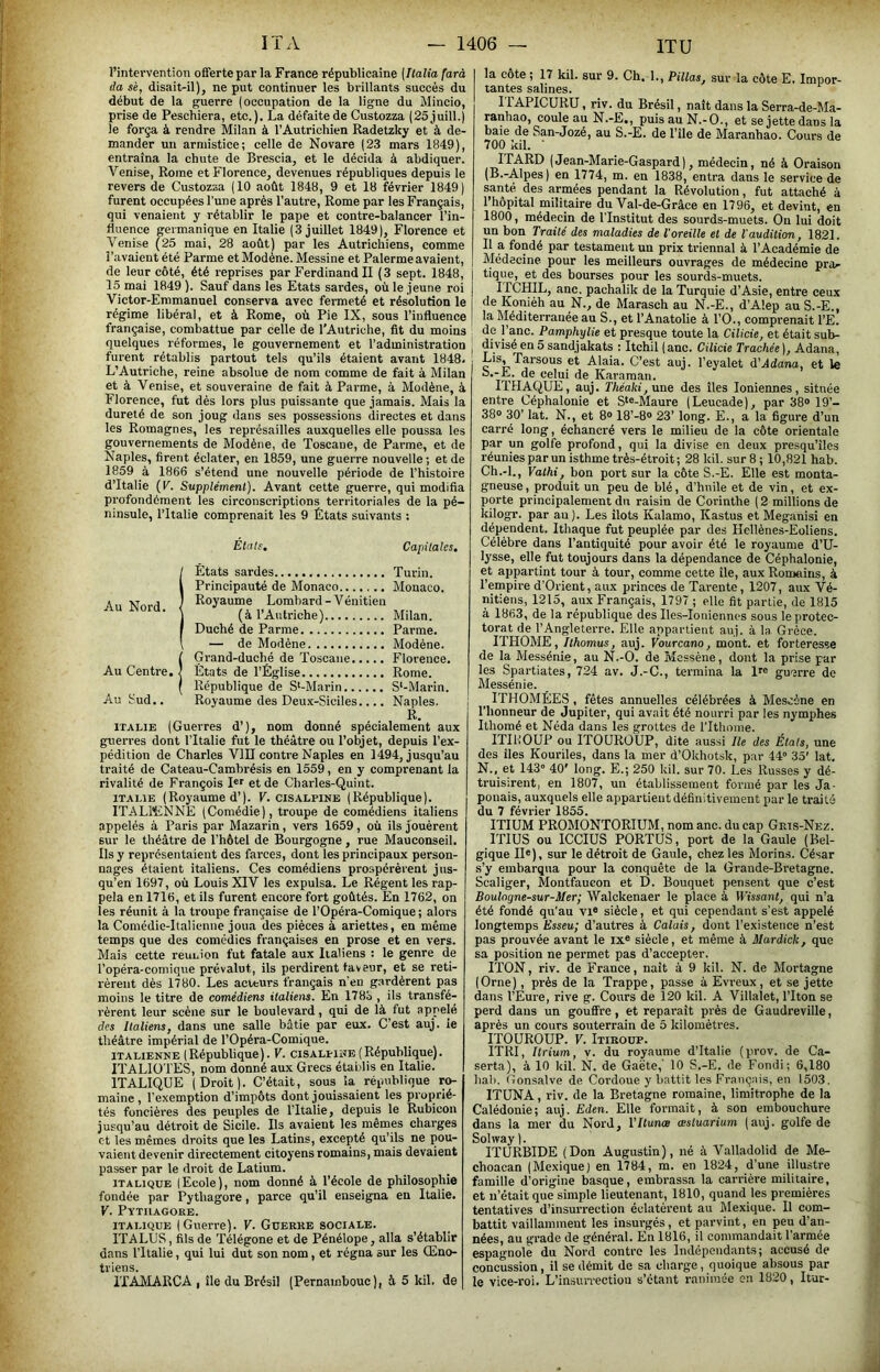 l’intervention offerte par la France républicaine [Ilalia farà (la sè, disait-il), ne put continuer les brillants succès du début de la guerre (occupation de la ligne du Mincio, prise de Peschiera, etc.). La défaite de Custozza (25juill.) le força à rendre Milan à l’Autrichien Radetzky et à de- mander un armistice; celle de Novare (23 mars 1849), entraîna la chute de Brescia, et le décida à abdiquer. Venise, Rome et Florence, devenues républiques depuis le revers de Custozza (10 août 1848, 9 et 18 février 1849) furent occupées l’une après l’autre, Rome par les Français, qui venaient y rétablir le pape et contre-balancer l’in- fluence germanique en Italie (3 juillet 1849), Florence et Venise (25 mai, 28 août) par les Autrichiens, comme l’avaient été Parme et Modène. Messine et Palerme avaient, de leur côté, été reprises par Ferdinand II (3 sept. 1848, 15 mai 1849 ). Sauf dans les Etats sardes, où le jeune roi Victor-Emmanuel conserva avec fenneté et résolution le régime libéral, et à Rome, où Pie IX, sous l’influence française, combattue par celle de l'Autriche, fit du moins quelques réformes, le gouvernement et l’administration furent rétablis partout tels qu’ils étaient avant 1848. L’Autriche, reine absolue de nom comme de fait à Milan et à Venise, et souveraine de fait à Parme, à Modène, à Florence, fut dès lors plus puissante que jamais. Mais la dureté de son joug dans ses possessions directes et dans les Romagnes, les représailles auxquelles elle poussa les gouvernements de Modène, de Toscane, de Parme, et de Naples, firent éclater, en 1859, une guerre nouvelle; et de 1859 à 1866 s’étend une nouvelle période de l’histoire d’Italie (V. Supplément). Avant cette guerre, qui modifia profondément les circonscriptions territoriales de la pé- ninsule, l’Italie comprenait les 9 États suivants : Étals, Capitales. (États sardes Turin. Principauté de Monaco Monaco. Royaume Lombard - Vénitien (à l’Autriche) Milan. Duché de Parme Parme. — de Modène Modène. Î Grand-duché de Toscane Florence. États de l’Église Rome. République de S‘-Marin S‘-Marin. Au tud.. Royaume des Deux-Siciles.... Naples. ITALIE (Guerres d’), nom donné spécialement aux guerres dont l’Italie fut le théâtre ou l’objet, depuis l’ex- pédition de Charles VID contre Naples en 1494, jusqu’au traité de Cateau-Cambrésis en 1559, en y comprenant la rivalité de François I«r et de Charles-Quint. ITALIE (Royaume d’). V. cisalpine (République). ITALWiNNE (Comédie), troupe de comédiens italiens appelés à Paris par Mazarin, vers 1659, où ils jouèrent sur le théâtre de l’hôtel de Bourgogne, rue Mauconseil. Ils y représentaient des farces, dont les principaux person- nages étaient italiens. Ces comédiens prospérèi'ent jus- qu’en 1697, où Louis XIV les expulsa. Le Régent les rap- pela en 1716, et ils furent encore fort goûtés. En 1762, on les réunit à la troupe française de l’Opéra-Comique ; alors la Comédie-Italienne joua des pièces à ariettes, en même temps que des comédies françaises en prose et en vers. Mais cette reunion fut fatale aux Italiens : le genre de l’opéra-comique prévalut, ils perdirent faveur, et se reti- rèrent dès 1780. Les acteurs français n'en gardèrent pas moins le titre de comédiens italiens. En 1783 , ils transfé- rèrent leur scène sur le boulevard, qui de là fut appelé des Italiens, dans une salle bâtie par eux. C’est auj. ie théâtre impérial de l’Opéra-Comique. ITALIENNE (République). V. cisalunb(République). ITALIÜTES, nom donné aux Grecs établis en Italie. ITALIQUE (Droit). C’était, sous la réptiblique ro- maine, l’exemption d’impôts dont jouissaient les proprié- tés foncières des peuples de l’Italie, depuis le Rubicon jusqu’au détroit de Sicile. Ils avaient les mêmes charges et les mêmes droits que les Latins, excepté qu’ils ne pou- vaient devenir directement citoyens romains, mais devaient passer par le droit de Latium. ITALIQUE (Ecole), nom donné à l’école de philosophie fondée par Pythagore, parce qu’il enseigna en Italie. V. PïTIlAGORE. ITALIQUE (Guerre). V. Guerre sociale. ITALUS, fils de Télégone et de Pénélope, alla s’établir dans l’Italie, qui lui dut son nom, et régna sur les Œno- triens. ITAMARCA , île du Brésil (Pernambouc), à 5 kil. de la côte ; 17 kil. sur 9. Ch. 1., Pillas, sur la côte E. Impor- tantes salines. ITAPICURU, riv. du Brésil, naît dans la Serra-de-Ma- ranhao, coule au N.-E., puisauN.-O., et se jette dans la baie de San-Jozé, au S.-E. de l’île de Maranhao. Cours de 700 kil. ' ITARD (Jean-Marie-Gaspard), médecin, né à Oraison (B.-Alpes) en 1774, m. en 1838, entra dans le service de santé des armées pendant la Révolution, fut attaché à I hôpital militaire du Val-de-Grâce en 1796, et devint, en 1800, médecin de l’Institut des sourds-muets. Ou lui doit un bon Traité des maladies de l'oreille et de l'audition, 1821. II a fondé par testament un prix triennal à l’Académie de Médecine pour les meilleurs ouvrages de médecine pra^ tique, et des bourses pour les sourds-muets. irCHIL, anc. pachalik de la Turquie d’Asie, entre ceux de Koniéh au N., de Marasch au N.-E., d’Alep au S.-E., la Méditerranée au S., et l’Anatolie à l’O., comprenait l’E. de l’anc. Pamphylie et presque toute la Cilicie, et était sub- divisé en 5 sandjakats : Itchil ( anc. Cilicie Trachée ), Adana, Lis, Tarsous et Alaia. C’est auj. l’eyalet à'Adana, et le o.-E. de celui de Karaman. ITHAQUE, auj. Théaki,xme des îles Ioniennes, située entre Céphalonie et S‘®-Maure (Leucade), par 38® 19’- 38® 30’ lat. N., et 8° 18’-8® 23’ long. E., a la figure d’un carré long, échancré vers le milieu de la côte orientale par un golfe profond, qui la divise en deux presqu’îles l'éunies par un isthme très-étroit ; 28 kil. sur 8 ; 10,821 hab. Ch.-l., Yathi, bon port sur la côte S.-E. Elle est monta- gneuse , produit un peu de blé, d’huile et de vin, et ex- porte principalement du raisin de Corinthe ( 2 millions de Idlogr. par au). Les îlots Kalamo, Kastus et Meganisi en dépendent. Ithaque fut peuplée par des Hellènes-Eoliens. Célèbre dans l’antiquité pour avoir été le royaume d’U- lysse, elle fut toujours dans la dépendance de Céphalonie, et appartint tour à tour, comme cette île, aux Romains, à l’empire d’Orient, aux princes de Tarente, 1207, aux Vé- nitiens, 1215, aux Français, 1797 ; elle fit partie, de 1815 à 1863, de la république des Iles-Ioiiiennes sous le protec- torat de l’Angleterre. Elle appartient auj. à la Grèce. ITHOME, Ithomus, auj. Fourcano, mont, et forteresse de la Messénie, au N.-O. de Mcssène, dont la prise par les Spartiates, 724 av. J.-C., termina la ir® guerre de Messénie. ITHOMÉES , fêtes annuelles célébrées à Mescéne en l'honneur de Jupiter, qui avait été nourri par les nymphes Ithomé et Néda dans les grottes de rithome. ITIKOUP ou ITOUROUP, dite aussi Ile des États, une des îles Kouriles, dans la mer d’Okhotsk, par 44° 35' lat. N., et 143° 40' long. E.; 250 kil. sur 70. Les Russes y dé- truisirent, en 1807, un établissement formé par les Ja- ponais, auxquels elle appartient définitivement par le traité du 7 février 1855. ITIUM PROMONTORIUM, nom anc. du cap Gris-Nez. mus ou ICCIUS PORTUS, port de la Gaule (Bel- gique n®), sur le détroit de Gaule, chez les Morins. César s’y embarqua pour la conquête de la Grande-Bretagne. Scaliger, Montfaueon et D. Bouquet pensent que c’est Boulogne-sur-Mer; Walckenaer le place à Wissant, qui n’a été fondé qu'au vi® siècle, et qui cependant s’est appelé longtemps Esseu; d’autres à Calais, dont l’existence n’est pas prouvée avant le ix® siècle, et même à Mardick, que sa position ne permet pas d’accepter. ITON, riv. de France, naît à 9 kil. N. de Mortagne (Orne), près de la Trappe, passe à Evreux, et se jette dans l’Eure, rive g. Cours de 120 kil. A Villalet, l’Iton se perd dans un gouffre, et reparaît près de Gaudreville, après un eours so\iterrain de 5 kilomètres. ITOUROUP. F. Itiroup. ITRI, Itrium, v. du royaume d’Italie (pirov. de Ca- serta), à 10 kil. N. de Gaëte,’ 10 S.-E. de Fondi; 6,180 bal). (ïonsalve de Cordoue y battit les Français, en 1503. ITUNA, riv. de la Bretagne romaine, limitrophe de la Calédonie; auj. Eden. Elle formait, à son embouchure dans la mer du Nord, Vltuncs eestuarium (auj. golfe de Sohvay ). ITURBIDE (Don Augustin), né à Valhadolid de Me- choacan (Mexique) en 1784, m. en 1824, d’une illustre famille d’origine basque, embrassa la carrière militaire, et n’était que simple lieutenant, 1810, quand les premières tentatives d’insurrection éclatèrent au Mexique. Il com- battit vaillamment les insurgés, et parvint, en peu d’an- nées, au grade de général. En 1816, il commandait l’armée espagnole du Nord contre les Indépendants; accusé de concussion, il se démit de sa charge, quoique absous par le vice-roi. L’insun-ectiou s’étant ranimée en 1820, Itur-