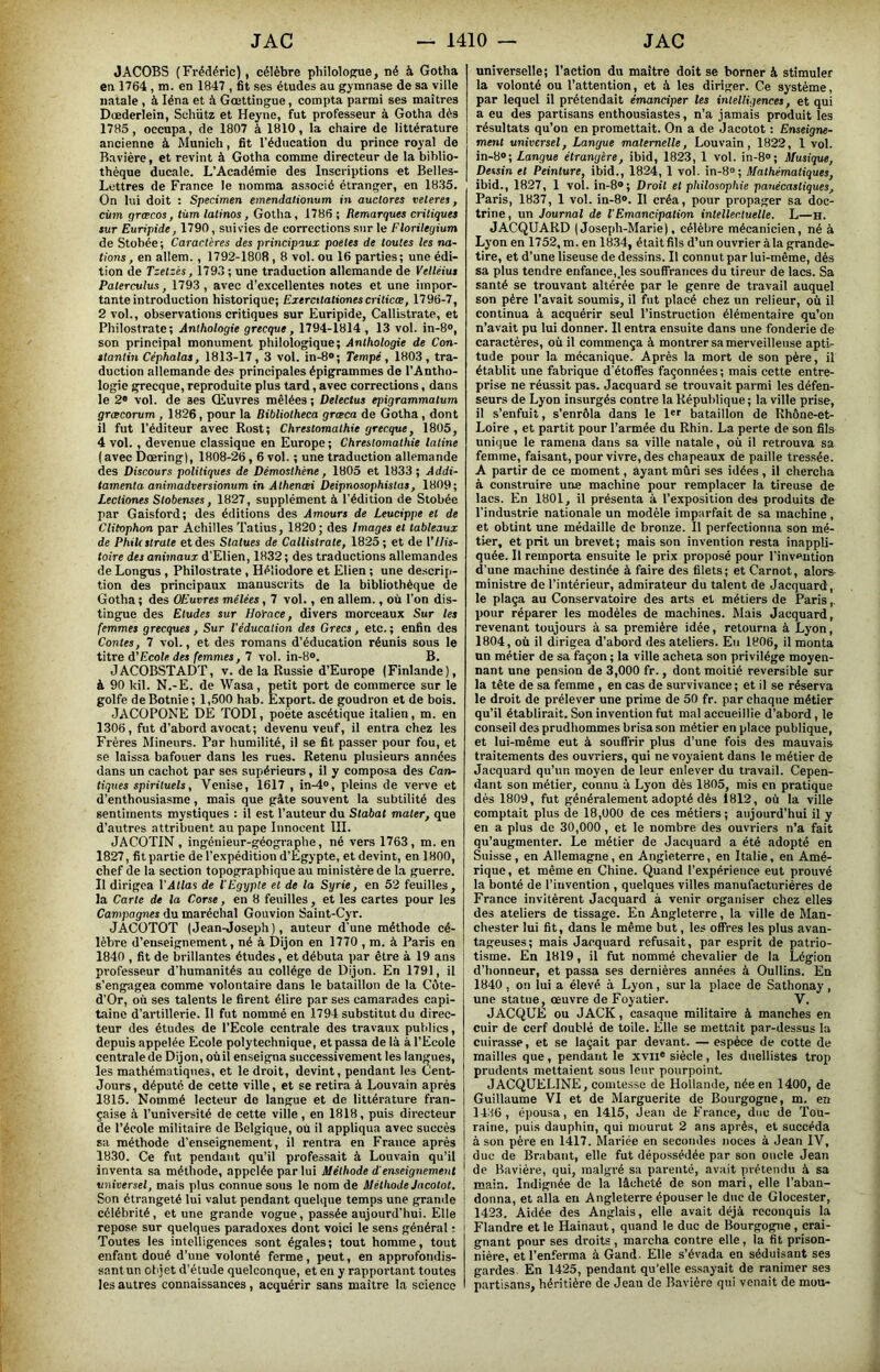 JACOBS (Frédéric), célèbre philolopnie, né à Gotha en 1764 , m. en 1847 , fit ses études au gymnase de sa ville natale , à léna et à Gœttingue, compta parmi ses maîtres Dœderiein, Schütz et Heyne, fut professeur à Gotha dès 1785, occupa, de 1807 à 1810, la chaire de littérature ancienne à Munich, fit l’éducation du prince royal de Bavière, et revint à Gotha comme directeur de la biblio- thèque ducale. L’Académie des Inscriptions et Belles- Lettres de France le nomma associé étranger, en 1835. On lui doit ; Specimen emendalionum in auclores veteres, ciim grœcos, tùm lalinos , Gotha, 1786 ; Remarques critiques sur Euripide, 1790, suivies de corrections sur le Florileqium de Stobée; Caractères des principaux poètes de toutes les na- tions , en allem., 1792-1808,8 vol. ou 16 parties; une édi- tion de Tzetzés, 1793; une traduction allemande de Velléius Paterculus, 1793, avec d’excellentes notes et une impor- tante introduction historique; Exercttationes criticce, 1796-7, 2 vol., observations critiques sur Euripide, Callistrate, et Philostrate; Anthologie grecque, 1794-1814, 13 vol. in-8®, son principal monument philologique; Anthologie de Con- stantin Céphalas, 1813-17, 3 vol. in-8®; Tempe, 1803, tra- duction allemande des principales épigrammes de l’Antho- logie grecque, reproduite plus tard, avec corrections, dans le 2® vol. de ses Œuvres mêlées ; Delectus epigrammatum græcorum , 1826, pour la Bibliotheca grœca de Gotha, dont il fut l’éditeur avec Rost; Chrestomathie grecque, 1805, 4 vol. , devenue classique en Europe ; Chrestomathie latine ( avec Dœring), 1808-26,6 vol. ; une traduction allemande des Discours politiques de Démosthéne, 1805 et 1833; Addi- tamenta animadversionum in Athencei Deipnosophistas, 1809; Lectiones Stobenses, 1827, supplément à l’édition de Stobée par Gaisford; des éditions des Amours de Leucippe et de Clitophon par Achilles Tatius, 1820 ; des Images et tableaux de Phile strate et des Statues de Callistrate, 1825 ; et de VHis- toire des animaux d'Elien, 1832 ; des traductions allemandes de Longus , Philostrate , Héliodore et Elien ; une descrip- tion des principaux manuscrits de la bibliothèque de Gotha ; des OEuvres mêlées, 7 vol., en allem., où l’on dis- tingue des Eludes sur HoYace, divers morceaux Sur les femmes grecques, Sur l'éducation des Grecs, etc.; enfin des Contes, 7 vol., et des romans d’éducation réunis sous le titre d'Ecole des femmes, 7 vol. in-8®. B. JACOBSTADT, v. de la Russie d’Europe (Finlande), à 90 kil. N.-E. de Wasa, petit port de commerce sur le golfe de Botnie; 1,500 hab. Export, de goudron et de bois. JACOPONE DE TODI, poète ascétique italien, m. en 1306, fut d’abord avocat; devenu veuf, il entra chez les Frères Mineurs. Par humilité, il se fit passer pour fou, et se laissa bafouer dans les rues. Retenu plusieurs années dans un cachot par ses supérieurs, il y composa des Can- tiques spirituels, Venise, 1617 , in-4®, pleins de verve et d’enthousiasme, mais que gâte souvent la subtilité des sentiments mystiques : il est l’auteur du Stabat mater, que d’autres attribuent au pape Innocent III. JACOTIN , ingénieur-géographe, né vers 1763, m. en 1827, fit partie de l’expédition d’Égypte, et devint, en 1800, chef de la section topographique au ministère de la guerre. Il dirigea VAtlas de l'Egypte et de la Syrie, en 52 feuilles, la Carte de la Corse, en 8 feuilles, et les cartes pour les Campagnes du maréchal Gouvion Saint-Cyr. JACOTOT (Jean-Joseph), auteur d'une méthode cé- lèbre d’enseignement, né à Dijon en 1770 , m. à Paris en ! 1840 , fit de brillantes études, et débuta par être à 19 ans j professeur d’humanités au collège de Dijon. En 1791, il s’engagea comme volontaire dans le bataillon de la Côte- d’Or, où ses talents le firent élire par ses camarades capi- taine d’artillerie. Il fut nommé en 1794 substitut du direc- teur des études de l’Ecole centrale des travaux publics, depuis appelée Ecole polytechnique, et passa de là à l’Ecole centrale de Dijon, où il enseigna successivement les langues, les mathématiques, et le droit, devint, pendant les Cent- Jours , députe de cette ville, et se retira à Louvain après 1815. Nommé lecteur de langue et de littérature fran- çaise à l’université de cette ville , en 1818, puis directeur de l’école militaire de Belgique, où il appliqua avec succès sa méthode d’enseignement, il rentra en France après 1830. Ce fut pendant qu’il professait à Louvain qu’il inventa sa méthode, appelée par lui Méthode d'enseignement universel, mais plus connue sons le nom de Méthode Jacotot. Son étrangeté lui valut pendant quelque temps une grande célébrité, et une grande vogue, passée aujourd’hui. Elle repose sur quelques paradoxes dont voici le sens général ; Toutes les intelligences sont égales; tout homme, tout enfant doué d’une volonté ferme, peut, en approfondis- sant un objet d’étude quelconque, et en y rapportant toutes les autres connaissances, acquérir sans maître la science universelle; l’aetion du maître doit se borner à stimuler la volonté ou l’attention, et à les diriger. Ce système, par lequel il prétendait émanciper les intelligences, et qui a eu des partisans enthousiastes, n’a jamais produit les résultats qu’on en promettait. On a de Jacotot : Enseigne- ment universel, Langue maternelle, Louvain, 1822, 1 vol. in-8®; Langue étrangère, ibid, 1823, 1 vol. in-8®; Musique, Dessin et Peinture, ibid., 1824, 1 vol. in-8»; Mathématiques, ibid., 1827, 1 vol. in-8®; Droit et philosophie panécastiques, Paris, 1837, 1 vol. in-8®. Il créa, pour propager sa doc- trine, un Journal de l'Emancipation intellectuelle. L—h. JACQUARD (Joseph-Marie), célèbre mécanicien, né à Lyon en 1752, m. en 1834, étaitfils d’un ouvrier àla grande- tire, et d’une liseuse de dessins. Il connut par lui-même, dés sa plus tendre enfance,_les souffrances du tireur de lacs. Sa santé se trouvant altérée par le genre de travail auquel son père l’avait soumis, il fut placé chez un relieur, où il continua à acquérir seul l’instruction élémentaire qu’on n’avait pu lui donner. 11 entra ensuite dans une fonderie de caractères, où il commença à montrer sa merveilleuse apti- tude pour la mécanique. Après la mort de son père, il établit une fabrique d’étoffes façonnées ; mais cette entre- prise ne réussit pas. Jacquard se trouvait parmi les défen- seurs de Lyon insurgés contre la République ; la ville prise, il s’enfuit, s’enrôla dans le l®' bataillon de Rhône-et- Loire , et partit pour l’armée du Rhin. La perte de son fils uni(]ue le ramena dans sa ville natale, où il retrouva sa femme, faisant, pour vivre, des chapeaux de paille tressée. A partir de ce moment, ayant mûri ses idées , il chercha à construire une machine pour remplacer la tireuse de lacs. En 1801, il présenta à l’exposition des produits de l’industrie nationale un modèle imparfait de sa machine, et obtint une médaille de bronze. Il perfectionna son mé- tier, et prit un brevet; mais son invention resta inappli- quée. Il remporta ensuite le prix proposé pour l’invention d’une machine destinée à faire des filets; et Carnot, alors ministre de l’intérieur, admirateur du talent de Jacquard , le plaça au Conservatoire des arts et métiers de Paris,, pour réparer les modèles de machines. Mais Jacquard, revenant toujours à sa première idée, retourna à Lyon, 1804, où il dirigea d’abord des ateliers. En 1806, il monta un métier de sa façon ; la ville acheta son privilège moyen- nant une pension de 3,000 fr., dont moitié réversible sur la tête de sa femme , en cas de survivance ; et il se réserva le droit de prélever une prime de 50 fr. par chaque métier qu’il établirait. Son invention fut mal accueillie d’abord, le conseil des prudhommes brisa son métier en place publique, et lui-même eut à souffrir plus d’une fois des mauvais traitements des ouvriers, qui ne voyaient dans le métier de Jacquard qu’un moyen de leur enlever du travail. Cepen- dant son métier, connu à Lyon dès 1805, mis en pratique dés 1809, fut généralement adopté dès 1812, où la ville comptait plus de 18,000 de ces métiers ; aujourd’hui il y en a plus de 30,000, et le nombre des ouvriers n’a fait qu’augmenter. Le métier de Jacquard a été adopté en Suisse, en Allemagne, en Angleterre, en Italie, en Amé- rique , et même en Chine. Quand l’expérience eut prouvé la bonté de l’invention , quelques villes manufacturières de France invitèrent Jacquard à venir organiser chez elles des ateliers de tissage. En Angleterre, la ville de Man- chester lui fit, dans le même but, les offres les plus avan- tageuses; mais Jacquard refusait, par esprit de patrio- tisme. En 1819, il fut nommé chevalier de la Légion d’honneur, et passa ses dernières années à Oullins. En 1840 , on lui a élevé à Lyon, sur la place de Sathonay , une statue, œuvre de Foyatier. V. JACQUE ou JACK, casaque militaire à manches en cuir de cerf doublé de toile. Elle se mettait par-dessus la cuirasse, et se laçait par devant. — espèce de cotte de mailles que, pendant le xvii® siècle, les duellistes trop prudents mettaient sous leur pourpoint. JACQUELINE, comtesse de Hollande, née en 1400, de Guillaume VI et de Marguerite de Bourgogne, m. en 1436, épousa, en 1415, Jean de France, duc de Tou- raine, puis dauphin, qui mourut 2 ans après, et succéda à son père en 1417. Mariée en secondes noces à Jean IV, duc de Brabant, elle fut dépossédée par son oncle Jean de Bavière, qui, malgré sa parenté, avait prétendu à sa main. Indignée de la lâcheté de son mari, elle l’aban- donna, et alla eu Angleterre épouser le duc de Glocester, 1423. Aidée des Anglais, elle avait déjà reconquis la Flandre et le Hainaut, quand le duc de Bourgogne, crai- gnant pour ses droits , marcha contre elle, la fit piûson- nière, et l’enferma à Gand. Elle s’évada en séduisant ses gardes En 1425, pendant qu'elle essayait de ranimer ses partisans, héritière de Jean de Bavière qui venait de mou-