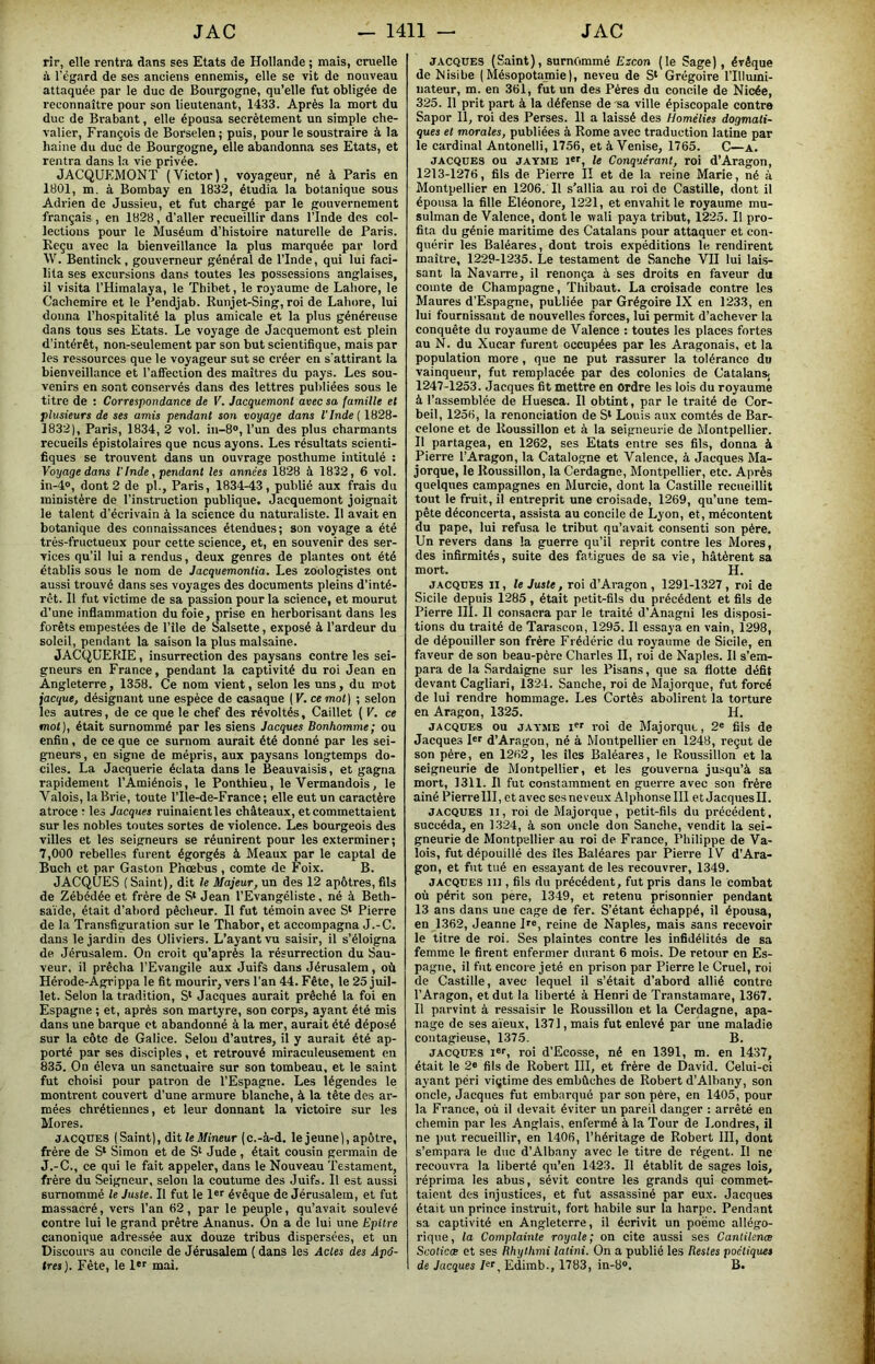 rir, elle rentra dans ses Etats de Hollande ; mais, cruelle à l’égard de ses anciens ennemis, elle se vit de nouveau attaquée par le duc de Bourgogne, qu’elle fut obligée de reconnaître pour son lieutenant, 1433. Après la mort du duc de Brabant, elle épousa secrètement un simple che- valier, François de Borselen j puis, pour le soustraire à la haine du duc de Bourgogne, elle abandonna ses Etats, et rentra dans la vie privée. JACQUEMONT (Victor), voyageur, né à Paris en 1301, m. à Bombay en 1832, étudia la botanique sous Adrien de Jussieu, et fut chargé par le gouvernement français , en 1828, d'aller recueillir dans l’Inde des col- lections pour le Muséum d’histoire naturelle de Paris. Reçu avec la bienveillance la plus marquée par lord W. Bentinck, gouverneur général de l’Inde, qui lui faci- lita ses excursions dans toutes les possessions anglaises, il visita l’Himalaya, le Thibet, le royaume de Lahore, le Cachemire et le Pendjab. Runjet-Sing,roi de Lahore, lui donna l’hospitalité la plus amicale et la plus généreuse dans tous ses Etats. Le voyage de Jacquemont est plein d’intérêt, non-seulement par son but scientifique, mais par les ressources que le voyageur sut se créer en s’attirant la bienveillance et l’affection des maîtres du pays. Les sou- venirs en sont conservés dans des lettres publiées sous le titre de : Correspondance de V. Jacquemont avec sa famille et plusieurs de ses amis pendant son voyage dans Vlnde{ 1828- 1832), Paris, 1834, 2 vol. in-8», l’un des plus charmants recueils épistolaires que nous ayons. Les résultats scienti- fiques se trouvent dans un ouvrage posthume intitulé : Voyage dans l'Inde, pendant les années 1828 à 1832, 6 vol. in-4o, dont 2 de pl., Paris, 1834-43, publié aux frais du ministère de l’instruction publique. Jacquemont joignait le talent d’écrivain à la science du naturaliste. Il avait en botanique des connaissances étendues; son voyage a été très-fructueux pour cette science, et, en souvenir des ser- vices qu’il lui a rendus, deux genres de plantes ont été établis sous le nom de Jacquemontia. Les zoologistes ont aussi trouvé dans ses voyages des documents pleins d’inté- rêt. Il fut victime de sa passion pour la science, et mourut d’une inflammation du foie, prise en herborisant dans les forêts empestées de l’île de Salsette, exposé à l’ardeur du soleil, pendant la saison la plus malsaine. JACQUERIE, insurrection des paysans contre les sei- gneurs en France, pendant la captivité du roi Jean en Angleterre, 1358. Ce nom vient, selon les uns, du mot jacque, désignant une espèce de casaque ( V. ce mot] ; selon les autres, de ce que le chef des révoltés, Caillet ( V. ce mot), était surnommé par les siens Jacques Bonhomme ; ou enfin, de ce que ce suniom aurait été donné par les sei- gneurs , en signe de mépris, aux paysans longtemps do- ciles. La Jacquerie éclata dans le Beauvaisis, et gagna rapidement l’Amiénois, le Ponthieu, le Vermandois, le Valois, la Brie, toute l’Ile-de-France; elle eut un caractère atroce : les Jacques ruinaientles châteaux, et commettaient sur les nobles toutes sortes de violence. Les bourgeois des villes et les seigneurs se réunirent pour les exterminer; 7,000 rebelles furent égorgés à Meaux par le captai de Buch et par Gaston Phœbus , comte de Foix. B. JACQUES (Saint), dit le Majeur, un des 12 apôtres, fils de Zébédée et frère de S‘ Jean l’Evangéliste, né à Beth- sa'ide, était d’at>ord pêclieur. Il fut témoin avec S* Pierre de la Transfiguration sur le Thabor, et accompagna J.-C. dans le jardin des Oliviers. L’ayant vu saisir, il s’éloigna de Jérusalem. On croit qu’après la résurrection du Sau- veur, il prêcha l’Evangile aux Juifs dans Jérusalem, où Hérode-Agrippa le fit mourir, vers l'an 44. Fête, le 25 juil- let. Selon la tradition, S‘ Jacques aurait prêché la foi en Espagne ; et, après son martyre, son corps, ayant été mis dans une barque et abandonné à la mer, aurait été déposé sur la côte de Galice. Selou d’autres, il y aurait été ap- porté par ses disciples, et retrouvé miraculeusement en 835. On éleva un sanctuaire sur son tombeau, et le saint fut choisi pour patron de l’Espagne. Les légendes le montrent couvert d’une armure blanche, à la tête des ar- mées chrétiennes, et leur donnant la victoire sur les Mores. JACQUES (Saint), dit le Mneur (c.-à-d. le jeune), apôtre, frère de S* Simon et de S* Jude , était cousin germain de J.-C., ce qui le fait appeler, dans le Nouveau Testament, frère du Seigneur, selon la coutume des Juifs. Il est aussi surnommé le Juste. Il fut le évêque de Jérusalem, et fut massacré, vers l’an 62, par le peuple, qu’avait soulevé contre lui le grand prêtre Ananus. On a de lui une Epitre canonique adressée aux douze tribus dispersées, et un Discours au concile de Jérusalem ( dans les Actes des Apô- tres). Fête, le 1*'’ mai. JACQUES (Saint), surnommé Eicon (le Sage), évêque de Nisibe (Mésopotamie), neveu de S* Grégoire l’Illumi- nateur, m. en 361, fut un des Pères du concile de Niaêe, 325. Il prit part à la défense de sa ville épiscopale contre Sapor II, roi des Perses. 11 a laissé des Homélies dogmati- ques et morales, publiées à Rome avec traduction latine par le cardinal Antonelli, 1756, et à Venise, 1765. C—a. JACQUES ou JATME l«r, le Conquérant, roi d’Aragon, 1213-1276, fils de Pierre II et de la reine Marie, né à Montpellier en 1206. Il s’allia au roi de Castille, dont il épousa la fille Eléonore, 1221, et envahit le royaume mu- sulman de Valence, dont le wali paya tribut, 1225. Il pro- fita du génie maritime des Catalans pour attaquer et con- quérir les Baléares, dont trois expéditions le rendirent maître, 1229-1235. Le testament de Sanche VH lui lais- sant la Navarre, il renonça à ses droits en faveur du comte de Champagne, Thibaut. La croisade contre les Maures d’Espagne, publiée par Grégoire IX en 1233, en lui fournissant de nouvelles forces, lui permit d’achever la conquête du royaume de Valence : toutes les places fortes au N. du Xucar furent occupées par les Aragonais, et la population more, que ne put rassurer la tolérance du vainqueur, fut remplacée par des colonies de Catalans. 1247-1253. Jacques fit mettre en ordre les lois du royaume à l’assemblée de Huesca. Il obtint, par le traité de Cor- beil, 1256, la renonciation de S* Louis aux comtés de Bar- celone et de Roussillon et à la seigneurie de Montpellier. Il partagea, en 1262, ses Etats entre ses fils, donna à Pierre l’Aragon, la Catalogne et Valence, à Jacques Ma- jorque, le Roussillon, la Cerdagne, Montpellier, etc. Après quelques campagnes en Murcie, dont la Castille recueillit tout le fruit, il entreprit une croisade, 1269, qu’une tem- pête déconcerta, assista au concile de Lyon, et, mécontent du pape, lui refusa le tribut qu’avait consenti son père. Un revers dans la guerre qu’il reprit contre les Mores, des infirmités, suite des fatigues de sa vie, hâtèrent sa mort. H. JACQUES II, le Juste, roi d’Aragon, 1291-1327, roi de Sicile depuis 1285, était petit-fils du précédent et fils de Pierre III. Il consacra par le traité d’Anagni les disposi- tions du traité de Tarascon, 1295. Il essaya en vain, 1298, de dépouiller son frère Frédéric du royaume de Sicile, en faveur de son beau-père Charles II, roi de Naples. Il s’em- para de la Sardaigne sur les Pisans, que sa flotte défit devant Cagliari, 1324. Sanche, roi de Majorque, fut forcé de lui rendre hommage. Les Cortès abolirent la torture en Aragon, 1325. H. JACQUES ou JAYME roi de Majorqut, 2« fiis de Jacques I«r d’Aragon, né à Montpellier en 1248, reçut de son père, en 1262, les îles Baléares, le Roussillon et la seigneurie de Montpellier, et les gouverna jusqu’à sa mort, 1311. Il fut constamment en guerre avec son frère ainé PierreIII, et avec ses neveux Alphonse III et Jacques H. JACQUES II, roi de Majorque, petit-fils du précédent, succéda, en 1324, à son oncle don Sanche, vendit la sei- gneurie de Montpellier au roi de France, Philippe de Va- lois, fut dépouillé des îles Baléares par Pierre IV d’Ara- gon, et fut tué en essayant de les recouvrer, 1349. JACQUES ni, fils du précédent, fut pris dans le combat où périt son père, 1349, et retenu prisonnier pendant 13 ans dans une cage de fer. S’étant échappé, il épousa, en 1362, Jeanne P®, reine de Naples, mais sans recevoir le titre de roi. Ses plaintes contre les infidélités de sa femme le firent enfermer durant 6 mois. De retour en Es- pagne, il fut encore jeté en prison par Pierre le Cruel, roi de Castille, avec lequel il s’était d’abord allié contre l’Aragon, et dut la liberté à Henri de Transtamare, 1367. Il parvint à ressaisir le Roussillon et la Cerdagne, apa- nage de ses aïeux, 1371, mais fut enlevé par une maladie contagieuse, 1375. B. JACQUES l'r, roi d’Ecosse, né en 1391, m. en 1437, était le 2« fils de Robert HI, et frère de David. Celui-ci ayant péri viqtime des embûches de Robert d’Alhany, son oncle, Jacques fut embarqué par son père, en 1405, pour la France, où il devait éviter un pareil danger : arrêté en chemin par les Anglais, enfermé à la Tour de Londres, il ne put recueillir, en 1406, l’héritage de Robert III, dont s’empara le duc d’Albany avec le titre de régent. Il ne recouvra la liberté qu’en 1423. Il établit de sages lois, réprima les abus, sévit contre les grands qui commet- taient des injustices, et fut assassiné par eux. Jacques était un prince instruit, fort habile sur la harpe. Pendant sa captivité en Angleterre, il écrivit un poëmc allégo- rique , la Complainte royale ; on cite aussi ses Canlilenæ Scoticæ et ses Bhylhmi latini. On a publié les Restes poétiques de Jacques pr, Edimb., 1783, in-8®. B.