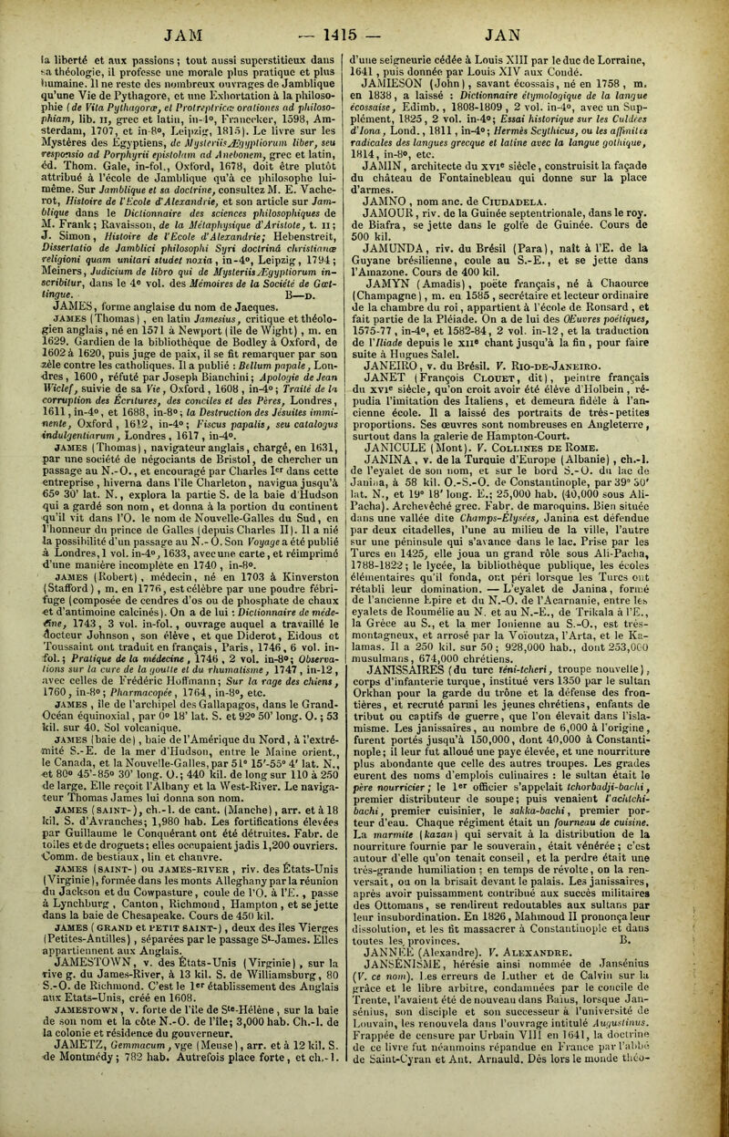 la liberté et aux passions ; tout aussi superstitieux dans sa théologie, il pi'ofesse une morille plus pratique et plus humaine. Il ne reste des nombreux ouvi-ages de Jamblique qu’une Vie de Pythagore, et une Kxhovtation à la philoso- phie (de Vita Pythagorœ, et Protrepirica; orationes ad pkiloso- phiam, lib. ii, grec et latin, in- l®, Franecker, 1598, Am- sterdam, 1707, et in-8®, Leipzig, 181.5). Le livre sur les Mystères des Egyptiens, de Mijsiei-üsÆ'pJpHorum liber, seu responsio ad Porphyrii epislohtm ad jUieOonem, grec et latin, éd. Thom. Gale, in-fol., Oxford, 1678, doit être plutôt attribué à l’école de Jamblique qu’à ce iihilosophe lui- même. Sur Jamblique et sa doctrine, consultez M. E. Vache- rot, Histoire de l’Ecole d'Alexandrie, et son article sur Jam- blique dans le Dictionnaire des sciences philosophiques de M. Frank; Ravaisson, de la Métaphysique d'Aristote, t. ii ; J. Simon, Histoire de l'Ecole d'Alexandrie; Hebenstreit, Dissertatio de Jamblici philosophi Syri doctrinâ christianæ religioni quam unitari studet noxia, in-4®, Leipzig, 1794; Melners, Judicium de libro qui de MysteriisÆgyptiorum in- scribitur, dans le 4® vol. des Mémoires de la Société de Goet- tingue. B—d. JAMES, forme anglaise du nom de Jaeques. JAMES (Thomas) , en latin Jamesius, critique et théolo- gien anglais, né en 1571 à Newport ( île de Wight) , m. en 1629. Gardien de la bibliothèque de Bodley à Oxford, de 1602 à 1620, puis juge de paix, il se fit remarquer par son Æèle contre les catholiques. Il a publié : Bellum papale, Lon- dres, 1600, réfuté par Joseph Bianchini; Apologie de Jean Wiclef, suivie de sa Vie, Oxford, 1608 , in-4® ; Traité de la corruption des Écritures, des conciles et des Pères, Londres, 1611, in-4®, et 1688, in-8® ; ta Destruction des Jésuites immi- nente, Oxford, 1612, in-4®; Fiscus papalis, seu catalogue indulgentiarum, Londres , 1617 , in-4®. JAMES (Thomas), navigateur anglais, chargé, en 16.31, par une société de négociants de Bristol, de chercher un passage au N.-O., et encouragé par Charles dans cette entreprise , hiverna dans l’île Charleton, navigua jusqu’à 65® 30’ lat. N., explora la partie S. de la baie d'Hudson qui a gardé son nom, et donna à la portion du continent qu’il vit dans l’O. le nom de Nouvelle-Galles du Sud, en l’honneur du prince de Galles (depuis Charles II). Il a nié la possibilité d'un passage au N.- O. Son Voyage a été publié à Londres, 1 vol. in-4®, 1633, avec une carte, et réimprimé d’nne manière incomplète en 1740 , in-8®. JAMES (Robert), médecin, né en 1703 à Kinverston (Stafford), m. en 1776, est célèbre par une poudre fébri- fuge (composée de cendres d’os ou de phosphate de chaux et d’antimoine calcinés). On a de lui ; Dictionnaire de méde- cine, 1743, 3 vol. in-fol., ouvrage auquel a travaillé le docteur Johnson , son élève, et que Diderot, Eidous et Toussaint ont traduit en français, Paris, 1746, 6 vol. in- fol.; Pratique de la médecine , 1746,2 vol. in-8®; Observa- tions sur ta cure de la goutte et du rhumatisme, 1747 , in-12 , avec celles de Frédéric Hoffmann; Sur la rage des chiens, 1760, in-8®; Pharmacopée, 1764, in-8®, etc. JAMES , île de l’archipel des Gallapagos, dans le Grand- Océan équinoxial, par 0® 18’ lat. S. et 92® 50’ long. O. ; 53 kil. sur 40. Sol volcanique. JAMES (baie de), baie de l’Amérique du Nord, à l’extré- mité S.-E. de la mer d'Hudsou, entre le Maine orient., le Canada, et la Nouvelle-Galles, par 51° 15'-55° 4' lat. N., et 80® 45’-85® 30’ long. O.; 440 kil. de long sur 110 à 250 de large. Elle reçoit l’Albany et la West-River. Le naviga- teur Thomas James lui donna son nom. JAMES (saint-), ch.-l. de cant. (Manche), arr. et à 18 kil. S. d’Avranches; 1,980 hab. Les fortifications élevées par Guillaume le Conquérant ont été détruites. Fabr. de toiles et de droguets; elles occupaient jadis 1,200 ouvriers. Comm. de bestiaux, lin et chanvre. JAMES (saint-) ou james-river , riv. des États-Unis ( Virginie ), formée dans les monts Alleghany par la réunion du Jackson et du Cowpasture, coule de l’O. à l’E., passe à Lynchburg , Canton, Richmond, Hampton , et se jette dans la baie de Chesapeake. Cours de 450 kil. JAMES ( grand et PETIT SAINT-), deux des îles Vierges (Petites-Aniilles), séparées par le passage S‘-James. Elles appartiennent aux Anglais. JAMESTOWN, V. des États-Unis (Virginie) , sur la rive g. du James-River, à 13 kil. S. de Williamsliurg, 80 S.-O. de Richmond. C’est le l'r établissement des Anglais aux Etats-Unis, créé en 1608. JAMESTOWN, V. forte de l’île de S‘®-Hélène , sur la baie de son nom et la côte N.-O. de l’ile; 3,000 hab. Ch.-l. de la colonie et résidence du gouverneur. JAMETZ, üemmacum, vge (Meuse ), arr. et à 12 kil. S. de Montmédy ; 782 hab. Autrefois place forte, et ch,-I. d’une seigneurie cédée à Louis XIII par le duc de Lorraine, 1641, puis donnée par Louis XIV aux Coudé. JAMIESON (John), savant écossais, né en 1758 , m, en 1838, a laissé : Dictionnaire étymologique de la langue écossaise, Edimb., 1808-1809, 2 vol. in-4®, avec un Sup- plément, 1825, 2 vol. in-4®; Essai kistorirpse sur les Guidées d'iona, Lond., 1811, in-4®; Hermès Scythicus, ou les alJinilts radicales des langues grecque et latine avec la langue gothique, 1814, in-8», etc. JAMIN, architecte du xvi® siècle, construisit la façade du château de Fontainebleau qui donne sur la place d’armes. JAMNO , nom anc. de Ciudadela. JAMOUR, riv. de la Guinée septentrionale, dans le roy. de Biafra, se jette dans le golfe de Guinée. Cours de 500 kil. JAMUNDA, riv. du Brésil (Para), naît à l’E. de la Guyane brésilienne, coule au S.-E., et se jette dans l’Amazone. Cours de 400 kil. JAMYN (Amadis), poète français, né à Chaource (Champagne ), m. en 1585 , secrétaire et lecteur ordinaire de la chambre du roi, appartient à l’école de Ronsard , et fait partie de la Pléiade. On a de lui des OËuvres poétiques, 1575-77 , in-4®, et 1582-84, 2 vol. in-12, et la traduction de VIliade depuis le xil® chant jusqu’à la fin , pour faire suite à Hugues Salel. JANEIRO, V. du Brésil. V. Rio-de-Janeiro. JANET (François Cloüet, dit), peintre français du XVI® siècle, qu’on croit avoir été élève d’Holbein, ré- pudia l’imitation des Italiens, et demeura fidèle à l’an- cienne école. Il a laissé des portraits de très-petites proportions. Ses œuvres sont nombreuses en Angleterre, surtout dans la galerie de Hampton-Court. JANICULE (Mont). V. Collines de Rome. JANINA, V. de la Turquie d’Europe (Albanie) , ch.-l. de l’eyalet de sou nom, et sur le bord S.-O. du lac de Janiîja, à 58 kil. O.-S.-O. de Constantinople, par39°SÜ' lat. N., et 19° 18' long. E.; 25,000 hab. (40,000 sous Ali- Pacha). Archevêché grec. Fabr. de maroquins. Bien située dans une vallée dite Champs-Elysées, Janina est défendue par deux citadelles, l’une au milieu de la ville, l’autre sur une péninsule qui s’avance dans le lac. Prise par les Turcs eu 1425, elle joua un grand rôle sous Ali-Pacha, 1788-1822; le lycée, la bibliothèque publique, les écoles élémentaires qu'il fonda, ont péri loi'sque les Turcs ont rétabli leur domination.—L’eyalet de Janina, formé de l’ancienne Epire et du N.-O. de l’Acarnanie, entre les eyalets de Roumélie au N. et au N.-E., de Trikala à l’E., la Grèce au S., et la mer Ionienne au S.-O., est très- montagneux, et arrosé par la Vo'ioutza, l’Arta, et le Ka- lamas. Il a 250 kil. sur 50 ; 928,000 hab., dont 253,000 musulmans, 674,000 chrétiens. JANISSAIRES (du turc féni-tcheri, troupe nouvelle), corps d’infanterie turque, institué vers 1350 par le sultan Orkhan pour la garde du trône et la défense des fron- tières, et recruté parmi les jeunes chrétiens, enfants de tribut ou captifs de guerre, que l’on élevait dans l’isla- misme. Les janissaires, au nombre de 6,000 à l’origine, furent portés jusqu’à 150,000, dont 40,000 à Constanti- nople; il leur fut alloué une paye élevée, et une nourriture plus abondante que celle des autres troupes. Les grades eurent des noms d’emplois culinaires : le sultan était le père nourricier ; le l®r officier s’appelait Icàorôadjf-èac/ii, premier distributeur de soupe; puis venaient Tachlchi- bachi, premier cuisinier, le sakka-bachi, premier por- teur d’eau. Chaque régiment était un fourneau de cuisine. La marmite {kazanj qui servait à la distribution de la nourriture fournie par le souverain, était vénérée ; c’est autour d'elle qu’on tenait conseil, et la perdre était une très-grande humiliation ; en temps de révolte, on la ren- versait, ou on la brisait devant le palais. Les janissaires, après avoir puissamment contribué aux succès militaires des Ottomans, se rendirent redoutables aux sultans par leur insubordination. En 1826, Mahmoud II prononça leur dissolution, et les fit massacrer à Constantinople et dans toutes les, provinces. B. JANNEE (Alexandre). V, Alexandre. JANSÉNISME, hérésie ainsi nommée de Jansénius (F. ce nom). Les erreurs de Luther et de Calvin sur la grâce et le libre arbitre, condamnées par le concile de Trente, l’avaient été de nouveau dans Ra'ius, lorsque Jan- séiiius, son disciple et son successeur à l’université de Louvain, les renouvela dans l’ouvrage intitulé Augustinus. Frappée de censure par Urbain VIH en 1641, la doctrine de ce livre fut néanmoins l'épandue en France par l’abbé de Saiut-Cyran et Ant. Arnauld. Dès lors le monde theo-