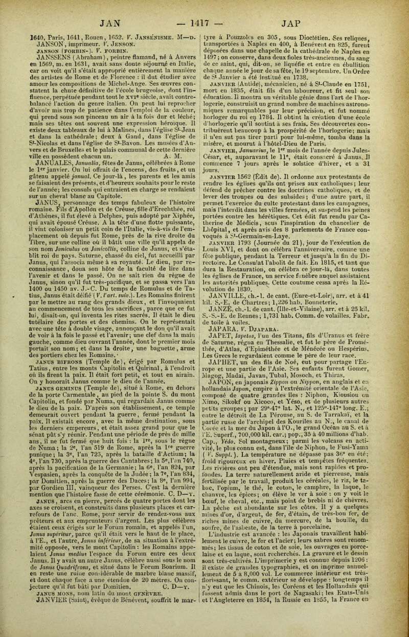 1640, Paris, 1641, Rouen, 1652. V. Jansénisme. M—d. JANSON, imprimeur. V. Jenson. JANSON (FORBIN-). V. FORBIN. JANSSENS (Abraham), peintre flamand, né à Anvers en 1569, m. en 1631, avait sans doute séjourné en Italie, car on voit qu’il s’était approprié entièrement la manière des artistes de Rome et de Florence : il dut étudier avec amour les compositions de Michel-Ange. Ses œuvres con- statent la chute définitive de l’école brugeoise, dont l’in- fluence, perpétuée pendant tout le xvi® siècle, avait contre- balancé l’action du genre italien. On peut lui reprocher d’avoir mis trop de patience dans l’emploi de la couleur, qui prend sous son pinceau un air à la fois dur et léclié ; mais ses têtes ont souvent une expression liéroïque. Il existe deux tableaux de lui à Malines, clans l’église S^-Jean et dans la cathédrale ; deux à Gand, dans l’église de S*-Nicolas et dans l’église de S‘-Bavon. Les musées d’An- vers et de Bruxelles et le palais communal de cette dernière ville en possèdent chacun un. A. M. JANUALES, Janualia, fêtes de Janus, célébrées à Rome le l*''janvier. On lui offrait de l’encens, des fruits, et un gâteau appelé janual. Ce jour-là , les parents et les amis se faisaient des présents, et d’heureux souhaits pour le reste de l’année; les consuls qui entraient en charge se rendaient sur un cheval blanc au Capitole. JANUS, personnage des temps fabuleux de l’histoire romaine. Fils d’ApollOn et de Créuse, fille d’Erechthée, roi d’Athènes, il fut élevé à Delphes, puis adopté par Xiphée, qui avait épousé Créuse. A la tête d’une flotte puissante, il vint coloniser un petit coin de l’Italie, vis-à-vis de l’em- placement où depuis fut Rome, près de la rive droite du Tibre, sur une colline où il bâtit une ville qu’il appela de son nom Janiculus ou Janicollis, colline de Janus, et s’éta- blit roi du pays. Saturne, chassé du ciel, fut accueilli par Janus, qui l’associa même à sa royauté. Le dieu, par re- connaissance , doua son hôte de la faculté de lire dans l’avenir et dans le passé. On ne sait rien du règne de Janus, sinon qu’il fut très-pacifique, et se passa vers l’an 1400 ou 1450 av. J.-C. Du temps de Romulus et de Ta- tius, Janus était déifié ( V. l'art, suia.). Les Romains finirent par le mettre au rang des grands dieux, et l’invoquaient au commencement de tous les sacrifices, parce que ce fut lui, disait-on, qui inventa les rites sacrés. Il était le dieu tutélaire des portes et des chemins. On le représentait avec une tête à double visage, annonçant le don qu’il avait de voir à la fois le passé et l’avenir; une clef dans la main gauche, comme dieu ouvrant l’année, dont le premier mois portait son nom ; et dans la droite, une baguette , arme des portiers chez les Romains. • JANUS BiFRONS (Temple de), érigé par Romulus et Tatius, entre les monts Capitolin et Quirinal, à l’endroit où ils firent la paix. Il était fort petit, et tout en airain. On y honorait Janus comme le dieu de l’année. JANUS GEMINUS (Temple de), situé à Rome, en dehors de la porte Carmentale , au pied de la pointe S. du mont Capitolin, et fondé par Numa, qui regardait Janus comme le dieu delà paix. D’après son établissement, ce temple demeurait ouvert pendant la guerre, fermé pendant la paix. Il existait encore, avec la même destination, sous les derniers empereurs, et était assez grand pour que le sénat pût s’y réunir. Pendant une période de près de mille ans, il ne fut fermé que huit fois ; la Ir®, sous le règne de Numa; la 2', l’an 519 de Rome, après la D® guerre punique; la 3®, l’an 725, après la bataille d'Actium; la 4®, l’an 730, après la guerre des Cantabres ; la 5®, l’an 740, après la pacification de la Germanie; la 6®, l’an 824, par Vespasien, après la conquête de la Judée; la7®, l’an 834, par Domitien, après la guerre des Daces; la 8®, l’an 994, par Gordien III, vainqueur des Perses. C’est la dernière mention que l’histoire fasse de cette cérémonie. C. D—y. j.tNUS, arcs en pierre, percés de quatre portes dont les axes se croisent, et construits dans plusieurs places et car- refours de l'anc. Rome, pour servir de rendez-vous aux prêteurs et aux emprunteurs d’argent. Les plus célèbres étaient ceux érigés sur le Forum romain, et appelés l’un, Janus supérieur, parce qu’il était vers le haut de le place, à l’E., et l’autre, Janus inférieur, de sa situation à l’extré- mité opposée, vers le mont Capitolin : les Romains appe- laient Janus médius l’espace du Forum entre ces deux Janus. Il y avait un autre Janus, célèbre aussi sous le nom de Janus Quadrifrons, et situé dans le Forum Boarium. Il en reste une ruine considérable de marbre blanc massif, et dont chaque face a une étendue de 20 mètres. On con- jecture qu’il fut bâti par Domitien. C. D—y. JANUS MONS, nom latin du mont gf.NÈvre. JANVIER (Saint), évêque de Benévent, souffrit le mar- tyre à Pouzzoks en 305, sous Dioclétien. Ses reliques, transportées à Naples en 400, à Benévent en 825, furent déposées dans une chapelle de la cathédrale de Naples en 1497 ; on conserve, dans deux fioles très-anciennes, du sang de ce saint, qui, dit-on, se liquéfie et entre en ébullition chaque année le jour de sa fête, le 19 septembre. Un Ordre de S‘ Janvier a été institué en 1738. JANVIER (Antide), mécanicien, né à S‘-Claude en 1751, mort en 1835, était fils d’un laboureur, et fit seul son éducation. li montra un véritable génie dans l’art de l’hor- logerie, construisit un grand nombre de machines astrono- miques remarquables par leur précision, et fut nommé horloger du roi en 1784. Il obtint la création d'une école d'horlogerie qu’il soutint à ses frais. Ses découvertes con- tribuèrent beaucoup à la prospérité de l’horlogerie; mais il n’en sut pas tirer parti pour lui-même, tomba dans la misère, et mourut à l’hôtel-Dieu de Paris. JANVIER, Januarius, le 1*® mois de l’année depuis Jules- César, et, auparavant le 11®, était cons.aeré à Janus. II commence 7 jours après le solstice d’hiver, et a 31 jours. JANVIER 1562 (Édit de). Il ordonne aux protestants de rendre les églises qu’ils ont prises aux catholiques ; leur défend de prêcher contre les doctrines catholiques, et de lever des troupes ou des subsides ; d’une autre part, il permet l’exercice du culte protestant dans les campagnes, mais l’interdit dans les villes fermées, et suspend les peines portées contre les hérétiques. Cet édit fut rendu par Ca- therine de Médicis, scus l’inspiration du chancelier de Lhôpital, et après avis des 8 parlements de PTance eon- voqués à St-Germain-en-Laye. JANVIER 1793 (Journée du 21), jour de l’exécution de Louis XVI, et dont on célébra l’anniversaire, comme une fête publique, pendant la Terreur et jusqu’à la fin du Di- rectoire. Le Consulat l’abolit de fait. En 1815, et tant que dura la Restauration, on célébra ce jour-là, dans toutes les églises de France, un service funèbre auquel assistaient les autorités publiques. Cette coutume cessa après la Ré- volution de 1830. JANVILLE, ch.-l. de cant. (Eure-et-Loir), arr. et à 41 kil. S.-E. de Charties; 1,226 hab. Bonneterie. JANZÉ, ch.-l. de cant. (Ille-et-Vilaine), arr. et à 25 kil. S.-S.-E. de Rennes; 1,731 hab.Comm.de volailles. Fabr. de toile à voiles. JAP ARA. V. Djapara. JAPET, lapetus, l’un des Titans, fils d’Uranus et frère de Saturne, régna en Thessalie, et fut le père de Promé- thée, d’Atlas, d’Epiméthée et de Ménécée ou Hespérius. Les Grecs le regardaient comme le père de leur race. JAPHET, un des fils de Noé, eut pour partage l’Eu- rope et une partie de l’Asie. Ses enfants furent Gomer, Magog, Mada'i, Javan, Tubal, Mosoch, et Thiras. JAPON, en japonais Zippon ou Nippon, en anglais et en hollandais Japon, empire à l’extrémité orientale de l’Asie, composé de quatre grandes îles : Niphon, Kiousiou ou Ximo, Sikokf ou Xicoco, et Yéso, et de plusieurs autres petits groupes; par 29°-47“ lat. N., et 125-147“ long. E.; entre le détroit de La Pérouse, au S. de Tarraka'i', et la Xiartie russe de l’archipel des Kouriles au N., le canal de Uüiéc et la mer du Japon àl’0.,le grand Océan au S. et à l’E. Superf., 700,000 kil. car.; pop., 35 à 40 millions d’iiab. Cap., Yédo. Sol montagneux; parmi les volcans en acti- vité, le plus connu est, dans l’île de Niphon, le Fusi-Yama ( V. Suppl. ). La température ne dépasse pas 36° en été; froid rigoureux en hiver. Pluies et tempêtes fréquentes. Les rivières ont peu d’étendue, mais sont rapides et pro- fondes. La terre naturellement aride et pierreuse, mais fertilisée par le travail, produit les céréales, le riz, le ta- bac, l’opium, le thé, le coton, le camphre, la laque, le chanvre, les épices; on élève le ver à soie ; on y voit le bœuf, le cheval, etc., mais point de brebis ni de chèvres. La pêche est abondante sur les côtes. 11 y a quelques mines d’or, d’argeut, de fer, d’étain, de très-bon fer, de riches mines de cuivre, du mercure, de la houdle, du soufre, de l'asbeste, de la terre à porcelaine. L’industrie est avancée : les Japonais travaillent habi- lement le cuivre, le fer et l’acier; leurs sabres sont renom- mes; les tissus de coton et de soie, les ouvrages en porce- laine et en laque, sont recherchés. La gravure et le dessin sont très-cultivés. L’imprimerie y est connue depuis 1206 : il existe de grandes typographies, et on imprime annuel- lement de 5 à 8,000 vol. Le commerce intérieur est très- florissant, le comm. extérieur se développe ; longtemps il n’y eut que les Chinois, les Coréens et les Hollandais qui fussent admis dans le port de Nagasaki; les Etats-Llnis et l’Angleterre en 1854, la Russie en 1855, la France en
